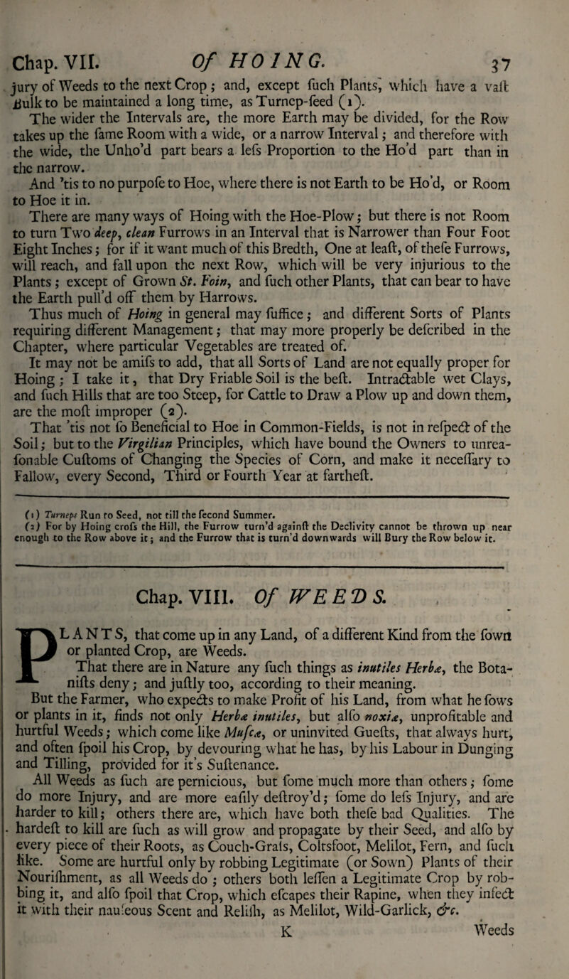 jury of Weeds to the next Crop ; and, except fuch Plants^ which have a vail iiulkto be maintained a long time, asTurnep-feed (1). The wider the Intervals are, the more Earth may be divided, for the Row takes up the fame Room with a wide, or a narrow Interval; and therefore with the wide, the Unho’d part bears a lefs Proportion to the Ho’d part than in the narrow. And ’tis to no purpofe to Hoe, where there is not Earth to be Ho’d, or Room to Hoe it in. There are many ways of Hoing with the Hoe-Plow; but there is not Room to turn Two deep, clean Furrows in an Interval that is Narrower than Four Foot Eight Inches; for if it want much of this Bredth, One at lead, of thefe Furrows, will reach, and fall upon the next Row, which will be very injurious to the Plants; except of Grown St. Foin, and fuch other Plants, that can bear to have the Earth pull’d off them by Harrows. Thus much of Hoing in general may fuffice ; and different Sorts of Plants requiring different Management; that may more properly be deferibed in the Chapter, where particular Vegetables are treated of. It may not be amifs to add, that all Sorts of Land are not equally proper for Hoing ; I take it, that Dry Friable Soil is the belt. Intractable wet Clays, and fuch Hills that are too Steep, for Cattle to Draw a Plow up and down them, are the moft improper (2). That ’tis not fo Beneficial to Hoe in Common-Fields, is not in refpeCt of the Soil ,* but to the Virgilian Principles, which have bound the Owners to imrea- fonable Cuftoms of Changing the Species of Corn, and make it neceffary to Fallow, every Second, Third or Fourth Year at fartheft. (1) Tumeps Run fo Seed, not till the fecond Summer. fa) For by Hoing crofs the Hill, the Furrow turn’d again!! the Declivity cannot be thrown up near enough to the Row above it; and the Furrow that is turn’d downwards will Bury the Row below it. Chap. VIII. Of WEEDS. PLANTS, that come up in any Land, of a different Kind from the fown or planted Crop, are Weeds. That there are in Nature any fuch things as inutiles Herb*, the Bota- nifts deny; and juftly too, according to their meaning. But the Farmer, who expects to make Profit of his Land, from what he fows or plants in it, finds not only Herb* inutiles, but alfo noxi*, unprofitable and hurtful Weeds; which come like Mufc*, or uninvited Gueits, that always hurt, and often fpoil his Crop, by devouring what he has, by his Labour in Dunging and Tilling, provided for it’s Suftenance. All Weeds as fuch are pernicious, but fome much more than others ,• fome do more Injury, and are more eafily deftroy’d ,* fome do lefs Injury, and are harder to kill; others there are, which have both thefe bad Qualities. The hardeft to kill are fuch as will grow and propagate by their Seed, and alfo by every piece of their Roots, as Couch-Grals, Coltsfoot, Melilot, Fern, and fucli like. Some are hurtful only by robbing Legitimate (or Sown) Plants of their Nourifiiment, as all Weeds do ; others both leffen a Legitimate Crop by rob¬ bing it, and alfo fpoil that Crop, which efcapes their Rapine, when they infect it with their nauieous Scent and Reliili, as Melilot, Wild-Garlick, &c. K Weeds