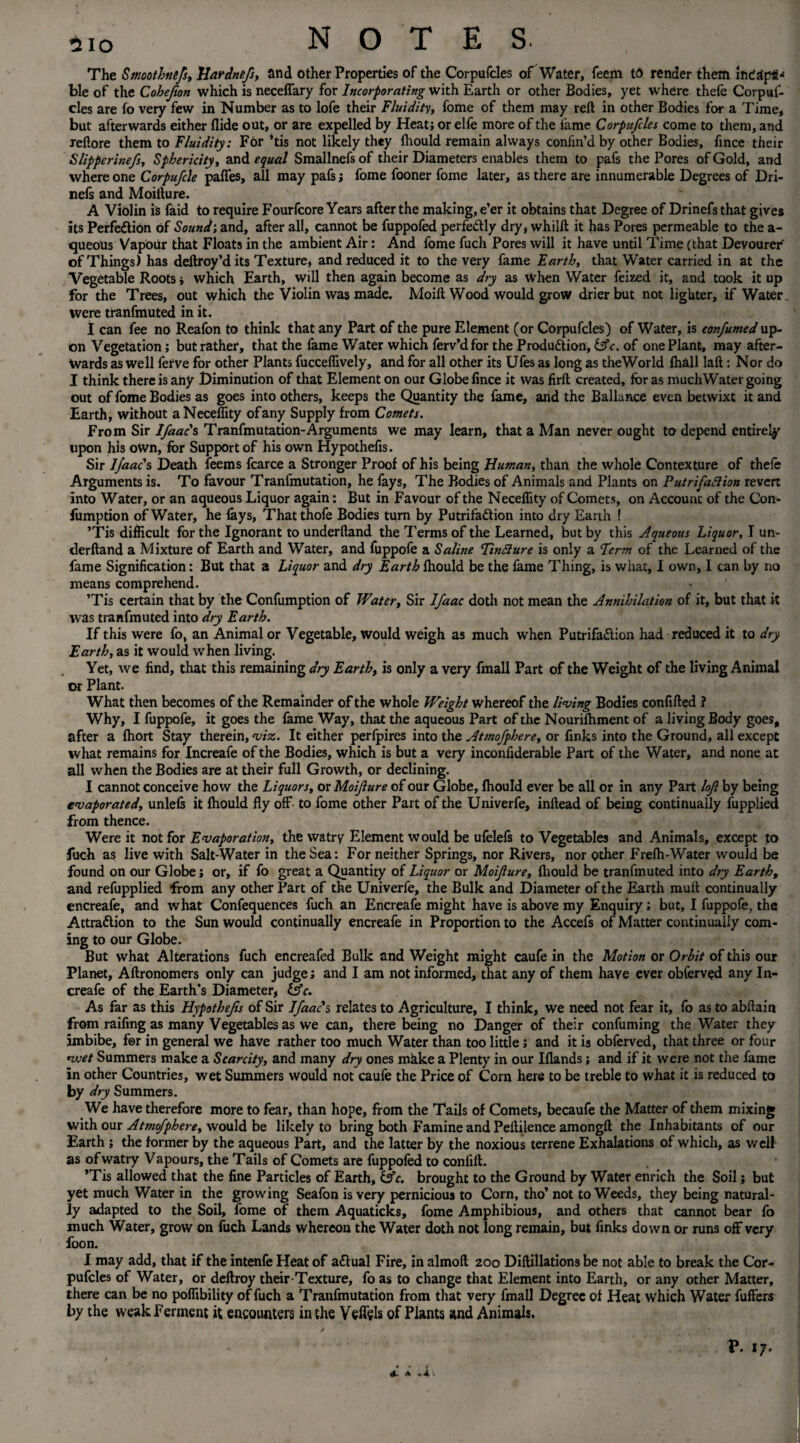The Smoothnefs, Hardnefs, and other Properties of the Corpufcles of Water, feem to render them incapt-* ble of the Cohejion which is neceffary for Incorporating with Earth or other Bodies, yet where thefe Corpuf¬ cles are to very few in Number as to lofe their Fluidity, fome of them may reft in other Bodies for a Time* but afterwards either Aide out, or are expelled by Heat; or elfe more of the fame Corpufcles come to them, and reftore them to Fluidity: For ’tis not likely they Ihould remain always confin’d by other Bodies, fince their Slipperinefs, Sphericity, and equal Smallnefs of their Diameters enables them to pafs the Pores of Gold, and where one Corpufcle paffes, all may pafs; fome fooner fome later, as there are innumerable Degrees of Dri- nefs and Moifture. A Violin is faid to require Fourfcore Years after the making, e’er it obtains that Degree of Drinefs that gives its Perfe&iOn of Sound; and, after all, cannot be fuppofed perfe&ly dry, whilft it has Pores permeable to the a- queous Vapour that Floats in the ambient Air: And fome fuch Pores will it have until Time (that Deyourer of Things) has deftroy’d its Texture, and reduced it to the very fame Earth, that Water carried in at the Vegetable Roots j which Earth, will then again become as dry as When Water feized it, and took it up for the Trees, out which the Violin was made. Moift Wood would grow drier but not lighter, if Water were tranfmuted in it. I can fee no Reafon to think that any Part of the pure Element (or Corpufcles-) of Water, is confumed up¬ on Vegetation; but rather, that the fame Water which ferv’dfor the Production, lAc. of one Plant, may after¬ wards as well ferve for other Plants fucceffively, and for all other its Ufes as long as theWorld fhall laft : Nor do I think there is any Diminution of that Element on our Globe fince it was firft created, for as muchWater going out of fome Bodies as goes into others, keeps the Quantity the fame, and the Ballance even betwixt it and Earth, without aNeceffity of any Supply from Comets. From Sir Ifaac's Tranfmutation-Arguments we may learn, that a Man never ought to depend entirely upon his own, for Support of his own Hypothefis. Sir Ifaac's Death feerns fcarce a Stronger Proof of his being Human, than the whole Contexture of thefe Arguments is. To favour Tranfmutation, he fays, The Bodies of Animals and Plants on Putrifaftion revert into Water, or an aqueous Liquor again: But in Favour of the Neceflity of Comets, on Account of the Con- fumption of Water, he fays, Thatthofe Bodies turn by Putrifa&ion into dry Earth ! ’Tis difficult for the Ignorant tounderftand the Terms of the Learned, but by this Aqueous Liquor, I un- derftand a Mixture of Earth and Water, and fuppofe a Saline FinSiure is only a Perm of the Learned of the fame Signification: But that a Liquor and dry Earth fhould be the fame Thing, is what, I own, 1 can by no means comprehend. ’Tis certain that by the Confumption of Water, Sir Ifaac doth not mean the Annihilation of it, but that it was tranfmuted into dry Earth. If this were fo, an Animal or Vegetable, would weigh as much when PutrifaClion had reduced it to dry Earth, as it would when living. Yet, we find, that this remaining dry Earth, is only a very fmall Part of the Weight of the living Animal or Plant. What then becomes of the Remainder of the whole Weight whereof the living Bodies confifted ? Why, I fuppofe, it goes the fame Way, that the aqueous Part of the Nourifhment of a living Body goes, after a fhort Stay therein, viz. It either perfpires into the Atmofphere, or finks into the Ground, all except what remains for Increafe of the Bodies, which is but a very inconfiderable Part of the Water, and none at all when the Bodies are at their full Growth, or declining. I cannot conceive how the Liquors, ox Moifture of our Globe, fhould ever be all or in any Part loft by being evaporated, unlels it fhould fly off to fome other Part of the Univerfe, inftead of being continually fupplied from thence. Were it not for Evaporation, the watry Element would be ufelefs to Vegetables and Animals, except to fuch as live with Salt-Water in the Sea: For neither Springs, nor Rivers, nor Qther Frelh-Water would be found on our Globe; or, if fo great a Quantity of Liquor or Moifture, fhould be tranfmuted into dry Earth, and refupplied from any other Part of the Univerfe, the Bulk and Diameter of the Earth mutt continually encreafe, and what Confequences fuch an Encreafe might have is above my Enquiry; but, I fuppofe, the Attradlion to the Sun would continually encreafe in Proportion to the Accefs of Matter continually com¬ ing to our Globe. But what Alterations fuch encreafed Bulk and Weight might caufe in the Motion or Orbit of this our Planet, Aftronomers only can judge; and I am not informed, that any of them have ever obferved any In¬ creafe of the Earth’s Diameter, &c. As far as this Hypothefis of Sir Ifaac's relates to Agriculture, I think, we need not fear it, fo as to abftain from raffing as many Vegetables as we can, there being no Danger of their confuming the Water they imbibe, for in general we have rather too much Water than too little; and it is obferved, that three or four nvet Summers make a Scarcity, and many dry ones mhke a Plenty in our Iflands; and if it were not the fame in other Countries, wet Summers would not caufe the Price of Corn here to be treble to what it is reduced to by dry Summers. We have therefore more to fear, than hope, from the Tails of Comets, becaufe the Matter of them mixing with our Atmofphere, would be likely to bring both Famine and Peftilence amongft the Inhabitants of our Earth ; the former by the aqueous Part, and the latter by the noxious terrene Exhalations of which, as well as of watry Vapours, the Tails of Comets are fuppofed to confift. ’Tis allowed that the fine Particles of Earth, fs’e. brought to the Ground by Water enrich the Soil j but yet much Water in the growing Seafon is very pernicious to Corn, tho’ not to Weeds, they being natural¬ ly adapted to the Soil, fome of them Aquaticks, fome Amphibious, and others that cannot bear fo much Water, grow on fuch Lands whereon the Water doth not long remain, but finks down or runs off very foon. I may add, that if the intenfe Heat of a&ual Fire, in almoft 200 Diftillations be not able to break the Cor¬ pufcles of Water, or deftroy their-Texture, fo as to change that Element into Earth, or any other Matter, there can be no poffibility of fuch a Tranfmutation from that very fmall Degree of Heat which Water fuffers by the weak Ferment it encounters in the Veffels of Plants and Animals. y P. 17. (ft- A