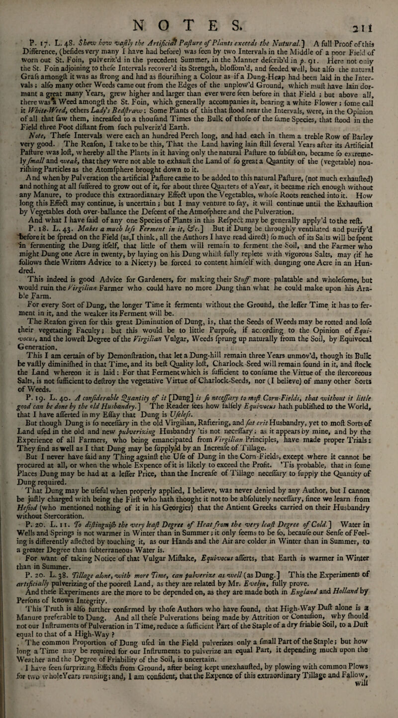 P. 17. L. 48. Shew how ‘vajily the Artificial Pajlure of Plants exceeds the Natural.] A fall Proof of this Difference, (befides very many I have had before) was feen by two Intervals in the Middle of a poor Field of worn out St. Foin, pulveriz’d in the precedent Summer, in the Manner deferib’d in p. 91. Here not only the St. Foin adjoining to thefe Intervals recover’d its Strength, bloffom’d, and feeded Well, but alfo the natural Grafs among!! it was as ftrong and had as flourifhing a Colour as if a Dung-Heap had been laid in the Inter¬ vals ; alfo many other Weeds came out from the Edges of the unploW’d Ground, which mull have lain dor¬ mant a great many Years, grew higher and larger than ever were feen before in that Field ; but above all, there was It Weed amongft the St. Foin, which generally accompanies it, bearing a white Flower ; feme call it Whitt-Weedy others Lady's Bedflraw: Some Plants of this that Hood near the Intervals, were, in the Opinion of all that faw them, increafed to a thoufand Times the Bulk of thofe of the lame Species, that flood in the Field three Foot diftant from l'uch pulveriz’d Earth. Note, Thefe Intervals were each an hundred Perch long, and had each in them a treble Row of Barley very good. The Reafon, I take to be this, That the Land having lain Hill feveral Years after its Artificial Pafture was loft, whereby all the Plants in it having only the natural Pafture to fubfifton, became fo ex treme¬ ly fmall and weak, that they were not able to exhauft the Land of fo great a Quantity of the (vegetable) nou- rifhing Particles as the Atomfphere brought down to it. And when by Pulveration the artificial Pafture came to be added to this natural Pafture, (not much exhaufted) and nothing at all fuffered to grow out of it, for about three Quarters of aYear, it became rich enough without any Manure, to produce this extraordinary Effect upon the Vegetables, whofe Roots reached into it. How long this Effedl may continue, is uncertain; but I may venture to fay, it will continue until the Exhauftion by Vegetables doth over-ballance the Defcent of the Atmofphere and the Pulveration. And what I have faid of any one Species of Plants in this Refpedt may be generally apply’d to the reft. P. 18. L. 43. Makes a much lefs Ferment in it, £sV.] But it Dung be throughly ventilated and purify’d Tieforeit be fpread on the Field (as,I think, all the Authors I have read direct) fomucii of its Saits will befpent in fermenting the Dung itfelf, that little of them will remain to ferment the Soil, and the Farmer who might Dung one Acre in twenty, by laying on his Dung whilit fully replete with vigorous Salts, may (if he follows thele Writers Advice to a Nicety) be forced to content himfelf with dunging one Acre in an Hun¬ dred. This indeed is good Advice for Gardeners, for making their Stuff more palatable and wholefome, but would ruin the Firgilian Farmer who could have no more Dung than what he could make upon his Ara¬ ble .Farm. For every Sort of Dung, the longer Time it ferments without the Ground, the leffer Time it has to fer¬ ment in it, and the weaker its Ferment will be. The Reafon given for this great Diminution of Dung, is, that the Seeds of Weeds may be rotted and lofe their vegetating Faculty; but this would be to little Purpofe, if according to the Opinion ofEqui- vocus, and the lowed: Degree of the Virgiliati Vulgar, Weeds fprung up naturally from the Soil, by Equivocal Generation. This I am certain of by Demonftration, that let a Dung-hill remain three Years unmov’d, though its Bulk be vaftly diminifhed in that Time, and its beft Quality loft, Charlock Seed will remain found in it, and flock the Land whereon it is laid: For that Ferment which is fufficient to confume the Virtue of the llercoreous Salts, is not fufficient to deftroy the vegetative Virtue of Charlock-Seeds, nor (I believe) of many other Sorts of Weeds. P. 19. L. 40. A conjiderable Quantity of it [Dung] is fo neceffary to mofl Corn-Fields, that without it little good can be done by the old Husbandry. ] The Reader lees how falfely Equivocus hath publiihed to the World, that I have afferted in my Effay that Dung is JJfelefs. But though Dung is fo neceffary in the old Virgilian, Raftering, and fat erit Husbandry, yet to moft Sorts of Land ufed in the old and new pulverizing Husbandry ’tis not neceffary; as it appears by mine, and by the Experience of all Farmers, who being emancipated from Virgilian Principles, have made proper Trials: They find as well as I that Dung may be fupply’-d by an Increafe of Tillage. But I never have faid any Thing againft the Ufe of Dung in the Corn Fields, except where it cannot be procured at all* or when the whole Expence of it is likely to exceed the Profit. ’Tis probable, that in fome Places Dung may be had at a leffer Price, than the Increafe of Tillage neceffary to fuppl.y the Quantity of Dung required. That Dung may be ufeful when properly applied, I believe, was never denied by any Author, but I cannot be juftly charged with being the Firft who hath thought it not to be abfolutely neceffary, lince we learn from Heftod (who mentioned nothing of it in his Georgies) that the Antient Greeks carried on their Husbandry without Stercoration. P. 20. L. 11. To difitnguijh the very leaf Degree of Heat from the very leaf Degree of Cold. ] Water in Wells and Springs is not warmer in Winter than in Summer; it only feems to be fo, becaufe our Senfe of Feel¬ ing is differently afte&ed by touching it, as our Hands and the Air are colder in Winter than in Summer, to a greater Degree than fubterraneous Water is. For want of taking Notice of that Vulgar Miftake, Equivocus afferts, that Earth is warmer in Winter than in Summer. P. 20. L. 38. Tillage alone, with more Time, can pulverize as well (as Dung.] This the Experiments of artif dally pulverizing of the pooreft Land, as they are related by Mr. Evelyn, fully prove. And thefe Experiments are the more to be depended on, as they are made both in England and Holland by Perfons of known Integrity. This Truth is alfo further confirmed by thofe Authors who have found, that High-Way Duff alone is 2 Manure preferable to Dung. And all thefe Pulverations being made by Attrition or Contufion, why Ihould not our Inftruments of Pulveration in Time, reduce a fufficient Part of the Staple of a dry friable Soil, to a Dull equal to that of a High-Way ? . The common Proportion of Dung ufed in the Field pulverizes only a fmall Part of the Staple; but how long a Time may be required for our Inftruments to pulverize an equal Part, it depending much upon the Weather and the Degree of Friability of the Soil, is uncertain. I have feen furprizing Effects from Ground, after being kept unexhaufted, by plowing with common Plows for two whole Years running; and, I am confident, that the Expence of this extraordinary Tillage and Fallow, will