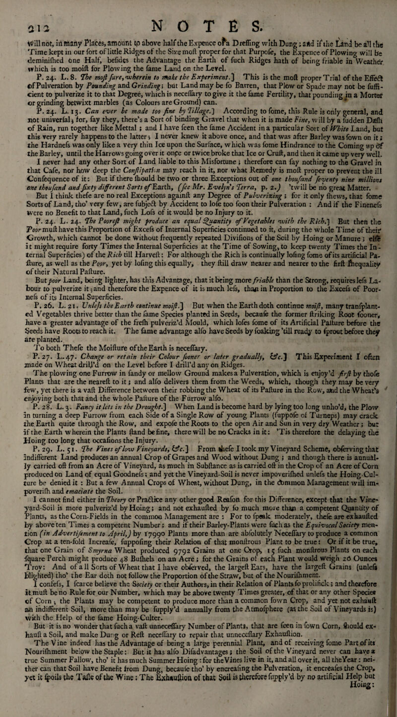 Will not, in many Places, amount tp above half the Expence of a D refling with Dung; and if1 the Land be all the Time kept in our fort of little Ridges of the Size moil proper for that Purpofe, the Expence of Plowing will be deminiihed One Half, befides the Advantage the Earth of fuch Ridges hath of being friable in Weather which is too moift for Plowing the fame Land on the Level. P. 24. L. 8. The mojl fare, wherein to make the ExperimentThis is the moil proper Trial of the EfFedl t>f Pulveration by Pounding and Grinding', but Land may be fo Barren, that Plow or Spade may not be fuffi- cient to pulverise it to that Degree, which is neceifary to give it the fame Fertility, that pounding in a Morter or grinding betwixt marbles (as Colours are Ground) can. P.24. L. 13. Can ever he made too fine by Tillage.'] According to fome, this Rule is only general, and not univerial; for, fay they, there’s a Sort of binding Gravel that when it is made Fine, will by a hidden Dafh of Rain, run together like Mettal ; and I have feen the fame Accident in a particular Sort of White Land, but this very rarely happens to the latter; I never knew it above once, and that was after Barley was fown on it; the Hardnefs was only like a very thin Ice upon the Surface, which was fome Hindrance to the Coming up df the Barley, until the Harrows going over it onpe or twice broke that Ice or Cruft, and then it came up very well. I never had any other Sort of Land liable to this Misfortune ; therefore can fay nothing to the Gravel in that Cafe, nor how deep the ConJlipatUn may reach in it, nor what Remedy is moft proper to prevent the ill Confequence of it: But if there ihould be two or three Exceptions out of one. thoufand feyenty nine millions one thoufand and Jixty different Sorts of Earth, (fee Mr. Evelyn s Terra, p. 2.) ’twill be no great Matter. But I think thefe are no real Exceptions againft any Degree of Pulverizing ; for it only fhevvs, that fome Sorts of Land, tho’ very few, are fubjeil by Accident to lofe too foon their Pulveration : And if the Finenefs Were no Benefit to that Land, fuch Lofs of it would be no Injury to it. P. 24. L. 24. The Poorejl might produce an equal Quantity cf Vegetables vuith the Rich,] But then the Prarmuft have this Proportion of Excefs of Internal Superficies continued to it, during the whole Time of their Growth, which cannot be done without frequently repeated Divifions of the Soil by Hoing or Manure; elie it might require forty Times the Internal Superficies at the Time of Sowing, to keep twenty Times the In¬ ternal Superficies) of the Rich till Harveft: For although the Rich is continually lofing fome of its artificial Pa¬ fture, as well as the Poor, yet by lofing this equally, they ftill draw nearer and nearer to the firft Inequality of their Natural Pafture. But poor Land, being lighter, has this Advantage, that it being more friable than the Strong, requires lefs La¬ bour to pulverize it; and therefore the Expence of it is much lefs, tha*i in Proportion to the Excefs of Poor- nefs of its Internal Superficies. P, 26. L. 21. Unlejs the Earth continue moijl.'] But when the Earth doth continue moift, many tranfplant- ed Vegetables thrive better than the fame Species planted in Seeds, becaufe the former ftriking Root fooner, have a greater advantage of the freih pulveriz’d Mould, which lofes fome of its Artificial Palture before the Seeds have Roots to reach it. The fame advantage alfo have Seeds by foaking ’till ready to fprout before they afe planted. To both Thefe the Moifture of the Earth is neceifary. P.2“. L. 47. Change or retain their Colour fooner or later gradually, &c.] This Experiment I often made on Wheat drill’d on the Level before I drill’d any on Ridges. The plowing one Furrow in fandy or mellow Ground makes a Pulveration, which is enjoy’d firji by thofe Plants that are the neareft to it; and alfo delivers them from the Weeds, which, though they may be very few, yet there is a vaft Difference between their robbing the Wheat of its Pafture in the Row, atid the Wheat’s enjoying both that and the whole Pafture of the Furrow alfo. P.28. L. 3. Fancy it lets in the Drought.J When Land is become hard by lying too long unho’d, the Plow 5n turning a deep Furrow from each Side of a Single Row of young Plants (fuppofe of Turneps) may crack the Earth quite through the Row, and expofe the Roots to the open Air and Sun in very dry Weather; but if the Earth wherein the Plants ftand be fine, there will be no Cracks in it: ’Tis therefore the delaying the Hoing too long that occafions the Injury. P.29. L. 51. The Vines oflow Vineyards, (ffc.] From thefe I took my Vineyard Scheme, obferving that indifferent Land produces an annual Crop of Grapes and Wood without Dung ; and though there is annual¬ ly carried oft from an Acre of Vineyard, as much in Subftance as is carried oft in the Crop of an Acre of Corn produced on Land of equal Goodnefs; and yet the Vineyard-Soil is never impoverifhed unlefs the Hoing Cul¬ ture be denied it : But a few Annual Crops of Wheat, without Dung, in the dbmmon Management will im- poverifh and emaciate the Soil. I cannot find either in Theory or Practice any other good Reafort for this Difference, except that the Vine' yard-Soil is more pulveriz’d by Hoing; and not exhaufted by fo much more thaji a competent Quantity of Plants, as the Corn-Fields in the common Management are : For to fpeak moderately, thefe are exhaufted by above ten Times a competent Number; and if their Barley-Plants were fuch as the Equivocal Society men¬ tion (in Advertifement to April,) by 17990 Plants more than are abfolutely Neceffary to produce a common Crop at a ten-fold Increafe, fuppofing their Relation of that monftrous Plant to be true: Or if it be true, that one Grain of Smyrna Wheat produced 9792 Grains at one Crop, 15 fuch monftrous Plants on each Lquare Perch might produce 48 Bufhels on an Acre; for the Grains of each Plant would weigh 26 Ounces Troy: And of a 11 Sorts of Wheat that I have obietved, the largeftEars, have the largeft Grains (unlefs blighted) tho’ the Ear doth not follow the Proportion of the Straw, but of the Nouriihment. I confefs, I fcarce believe the Society or their Authors, in their Relation of Plants fo prolifick; and therefore it muft be no Rule for our Number, which may be above twenty Times greater, of that or any other Species of Corn the Plants may be competent to produce more than a common fown Crop, and yet not exhauft an indifferent Soil, more than may be fupply’d annually from the Atmofphere (as the Soil of Vineyards is) with the Help of the fame Hoing-Culter. But it is no wonder that fuch a vaft unneceflary Number of Plants, that are feen in fown Corn, ihould ex¬ hauft a Soil, and make Dung or Reft neceifary to repair that unneceflary Exhauftion. The Vine indeed has the Advantage of being a large perennial Plant, and of receiving fome Part of its Nouriihment below the Staple: But it has alfo Difadvantages; the Soil of the Vineyard never can have* true Summer Fallow, tho’ it has much Summer Hoing: for theVines live in it, and all over it, alltheYear: nei¬ ther can that Soil have Benefit from Dung, becaufe tho’ by encreaiing the Pulveration, it encreafes the Crop, yet it ipoils the Talk of the Wine; The Exhauftion of that Soil is therefore fupply’d by no artificial Help but Hoing: