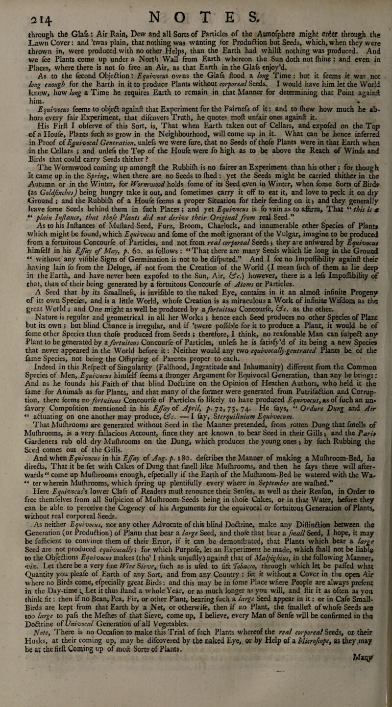 through the Glafs: Air Rain, Dew and all Sorts of Particles of the Atmofphere might enter through the Lawn Cover: and ’twas plain, that nothing was wanting for Produ&ion but Seeds, which, when they were thrown in, were produced with no other Helps, than the Earth had whilft nothing was produced. And we fee Plants come up under a North Wall from Earth whereon the Sun doth not fhine : and even in Places, where there is not fo free an Air, as that Earth in the Glafs enjoy’d. As to the fecond Objection; Equivocus owns the Glafs flood a long Time : but it feems it was not long enough for the Earth in it to produce Plants without corporeal Seeds. I would have him let the World know, how long a Time he requires Earth to remain in that Manner for determining that Point againft him. v Equivocus feems to objeCt againft that Experiment for the Faimefs of it: and to Ihew how much he ab¬ hors every fair Experiment, that difeovers Truth, he quotes moil unfair ones againft it. His Firfl I obferve of this Sort, is, That when Earth taken out of Cellars, and expofed on the Top of a Houfe, Plants fuch as grow in the Neighbourhood, will come up in it. What can be hence inferred in Proof of Equivocal Generation, unlefs v/e were fure, that no Seeds of thofe Plants were in that Earth when in the Cellars ; and unlefs the Top of the Houfe were fo high as to be above the Reach of Winds and Birds that could carry Seeds thither ? The Wormwood coming up amongft the Rubbilh is no fairer an Experiment than his other; for though it came up in the Spring, when there are no Seeds to Ihed : yet the Seeds might be carried thither in the Autumn or in the Winter, for Wormwood holds fome of its Seed even in Winter, when fome Sorts of Birds- (as Goldfinches) being hungry take it out, and fometimes carry it off to eat it, and love to peck it on dry Ground ; and the Rubbilh of a Houfe feems a proper Situation for their feeding on it * and they generally leave fome Seeds behind them in fuch Places; and yet Equivocus is fo vain as to affirm. That “ this is et .** plain Infiance, that thofie Plants did not derive their Original from real Seed.” As to his Inftances of Muftard Seed, Furz, Broom, Charlock, and innumerable other Species of Plant* which might be found, which Equivocus and fome of the moft ignorant of the Vulgar, imagine to be produced from a fortuitous Concourfe of Particles, and not from real corporeal Seeds; they are anfwered by Equivocus himfelf in his Ejfiay of May, p. 60. as follows : “That there are many Seeds which lie long in the Ground “ without any vifible Signs of Germination is not to be difputed.” And I fee no Impoflibility againft their having lain fo from the Deluge, if not from the Creation of the World (I mean fuch of them as lie deep in the Earth, and have never been expofed to the Sun, Air, &c.) however, there is a lets Impoflibility of that, than of their being generated by a fortuitous Concourfe of Atoms or Particles. A Seed that by its Smallnefs, is invifible to the naked Eye, contains in it an almoft infinite Progeny of its own Species, and is a little World, whofe Creation is as miraculous a Work of infinite Wifdom as the; great World ; and One might as well be produced by a fortuitous Concourfe, &c. as the other. Nature is regular and geometrical in all her Works; hence each Seed produces no other Species of Plant but its own ; but blind Chance is irregular, and if ’twere poflible for it to produce a Plant, it would be of fome other Species than thofe produced from Seeds; therefore, I think, no reafonable Man can fuipett any Plant to be generated by a fortuitous Concourfe of Particles, unlefs he is fatisfy’d of its being a new Species that never appeared in the World before it: Neither would any two equivocally generated Plants be of the fame Species, not being the Offspring of Parents proper to each. Indeed in this Refped of Singularity (Fallhood, Ingratitude and Inhumanity) different from the Common Species of Men, Equivocus himfelf feems a ftronger Argument for Equivocal Generation, than any he brings: And as he founds his Faith of that blind Dodtrine on the Opinion of Heathen Authors, who held it the fame for Animals as for Plants, and that many of the former were generated from Putrifadlion and Corrup¬ tion, there feems no fortuitous Concourfe of Particles fo likely to have produced Equivocus, as of fuch an un« favory Compofition mentioned in his Ejfiay of April, p. 72,73, 74. He fays, “ Ordure Dung and Air “ actuating on one another may produce, iffc. — I lay, Sterquilinhim Equivocum. That Mulhrooms are generated without Seed in the Manner pretended, from rotten Dung that fnrtells of Mulhrooms, is a very fallacious Account, fince they are known to bear Seed in their Gills * and the Paris Gardeners rub old dry Mulhrooms on the Dung, which produces the young ones by fuch Rubbing the Seed comes out of the Gills. And when Equivocus in his Ejfiay of Aug. p. 180. deferibes the Manner of making a Mulhroom-Bed, ha diredls, That it be fet with Cakes of Dung that ftnell like Mulhrooms, and then he fays there will after¬ wards “ come up Mulhrooms enough, efpecially if the Earth of the Mulhroom-Bed be watered with the Wa« “ ter wherein Mulhrooms, which fpring up plentifully every where in September are walhed.” Here Equivocus's lower Clafs of Readers muft renounce their Senfes, as well as their Reafon, in Order to free themfelves from all Sufpicion of Mulhroom-Seeds being in thofe Cakes, or in that Water, before they can be able to perceive the Cogency of his Arguments for the equivocal or fortuitous Generation of Plants, without real corporeal Seeds. . As neither Equivocus, nor any other Advocate of this blind Doctrine, make any Diftindtion between the Generation (or Produdtion) of Plants that bear a large Seed, and thole that bear a fimall Seed, I hope, it may be fufficient to convince them of their Error, if it can be demonftrated, that Plants which bear a large Seed are not produced equivocally; for which Purpofe, let an Experiment be made, which lhall not be liable to the Obfedtions Equivocus makes (tho’ I think unjuftly) againft that of Malpighius, in the following Manner, viz. Let there be a very fine Wire Sieve, fuch as is uied to lift Tobacco, through which let be paffed what Quantity you pleafe of Earth of any Sort, and from any Country : fet it without a Cover in the open Air where no Birds come, efpecially great Birds: and this may be in fome Place wfiere People are always prefent in the Day-time ^ Let it thus Hand a whole Year, or as much longer as you will, and ftir it as often as yon think fit: then if no Bean, Pea, Fir, or other Plant, bearing fuch a large Seed appear in it: or in Cafe Small- Birds are kept from that Earth by a Net, or otherwife, then if no Plant, the fmalleft of whofe Seeds are too large to pafs the Melhes of that Sieve, come up, I believe, every Man of Senfe will be confirmed in ths Dodtrine of Univocal Generation of all Vegetables. Note, There is no Occafion to make this Trial of fuch Plants whereof the real corporeal Seeds, or-their Husks, at their coming up, may be difeovered by the naked Eye,, or by Help of a Microficope, as they,may be at the firft Coming up of moit Sorts of Plants. Many