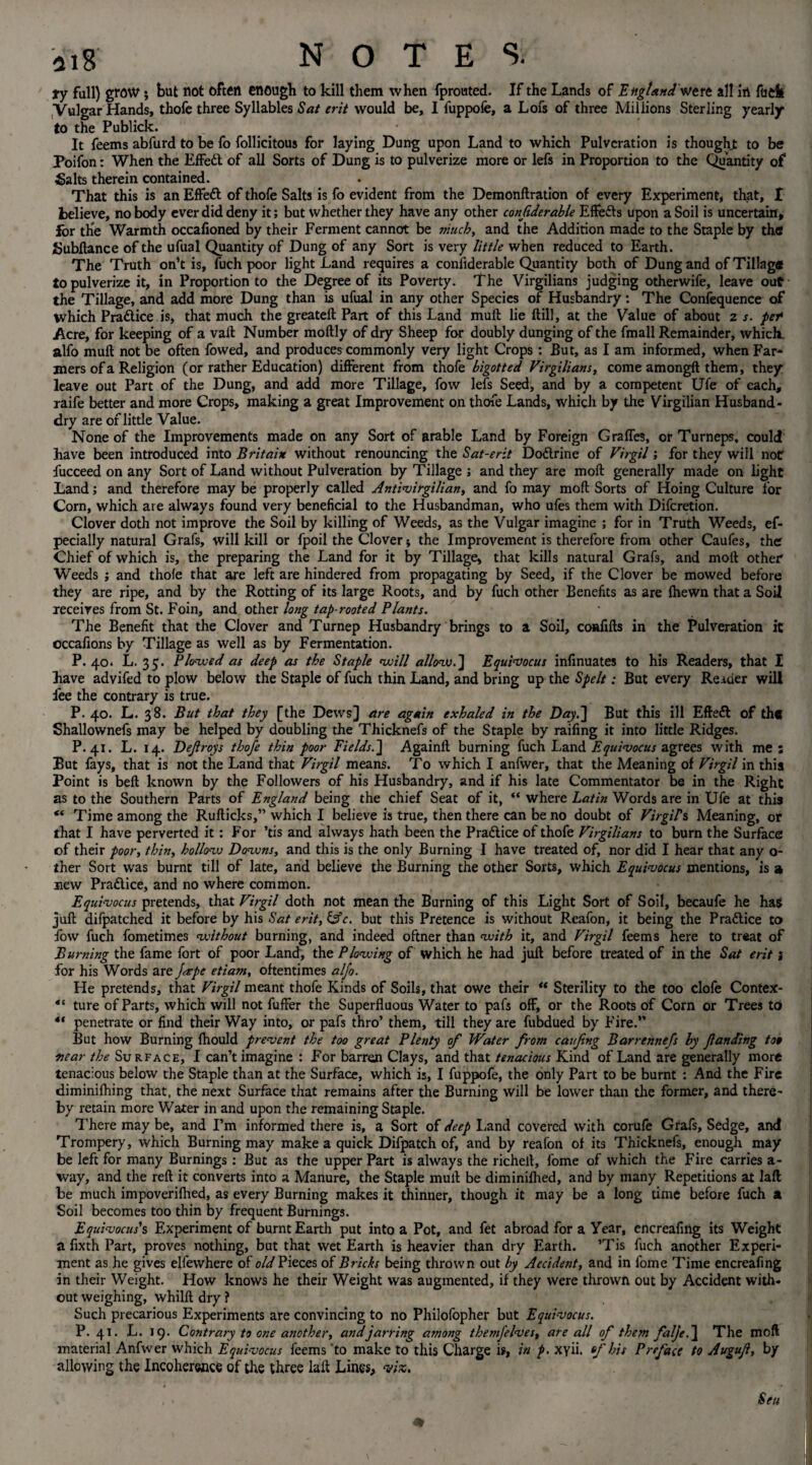 ty full) grow; but not often enough to kill them when fprouted. If the Lands of England were all in fuck Vulgar Hands, thofe three Syllables Sat erit would be, I fuppofe, a Lois of three Millions Sterling yearly to the Publick. It feems abfurd to be fo follicitous for laying Dung upon Land to which Pulveration is thought to be Poifon: When the Effect of all Sorts of Dung is to pulverize more or lefs in Proportion to the Quantity of Salts therein contained. That this is an Effett of thofe Salts is fo evident from the Demonftration of every Experiment, that, X believe, no body ever did deny it; but whether they have any other conjiderable Effefts upon a Soil is uncertain, for the Warmth occafioned by their Ferment cannot be much, and the Addition made to the Staple by the Subftance of the ufual Quantity of Dung of any Sort is very little when reduced to Earth. The Truth on’t is, fuch poor light Land requires a conliderable Quantity both of Dung and of Tillage to pulverize it, in Proportion to the Degree of its Poverty. The Virgilians judging otherwife, leave out the Tillage, and add more Dung than is ufual in any other Species of Husbandry: The Coniequence of which Praftice .is, that much the greateft Part of this Land mull lie ftill, at the Value of about z s. pet Acre, for keeping of a vail Number moftly of dry Sheep for doubly dunging of the fmall Remainder, which, alfo mult not be often fowed, and produces commonly very light Crops : But, as I am informed, when Far¬ mers of a Religion (or rather Education) different from thofe bigotted Virgilians, come amongft them, they leave out Part of the Dung, and add more Tillage, fow lefs Seed, and by a competent Ufe of each, raife better and more Crops, making a great Improvement on thofe Lands, which by the Virgilian Husband- dry are of little Value. None of the Improvements made on any Sort of arable Land by Foreign GrafTes, or Turneps, could have been introduced into Britain without renouncing the Sat-erit Dodlrine of Virgil; for they will notr fucceed on any Sort of Land without Pulveration by Tillage ; and they are mod generally made on light Land; and therefore may be properly called Antivirgilian, and fo may mod Sorts of Hoing Culture lor Corn, which are always found very beneficial to the Husbandman, who ufes them with Difcretion. Clover doth not improve the Soil by killing of Weeds, as the Vulgar imagine ; for in Truth Weeds, ef- pecially natural Grafs, will kill or fpoil the Clover * the Improvement is therefore from other Caufes, the Chief of which is, the preparing the Land for it by Tillage, that kills natural Grafs, and molt other Weeds ; and thole that are left are hindered from propagating by Seed, if the Clover be mowed before they are ripe, and by the Rotting of its large Roots, and by fuch other Benefits as are (hewn that a Soil receives from St. Foin, and other long tap-rooted Plants. The Benefit that the Clover and Turnep Husbandry brings to a Soil, coaflfts in the Pulveration it occafions by Tillage as well as by Fermentation. P. 40. L. 35. Plowed as deep as the Staple will allow.] Equivocus infmuates to his Readers, that I have advifed to plow below the Staple of fuch thin Land, and bring up the Spelt; But every Reader will fee the contrary is true. P. 40. L. 38. But that they [the Dews] are again exhaled in the Day.] But this ill Effect of the Shallownefs may be helped by doubling the Thicknefs of the Staple by raifing it into little Ridges. P. 41. L. 14. Dejlroys thofe thin poor Fields.] Againlt burning fuch Land Equivocus agrees with me; But fays, that is not the Land that Virgil means. To which I anfwer, that the Meaning of Virgil in this Point is bell known by the Followers of his Husbandry, and if his late Commentator be in the Right as to the Southern Parts of England being the chief Seat of it, “ where Latin Words are in Ufe at this “ Time among the Rullicks,” which I believe is true, then there can be no doubt of Virgil's Meaning, or that I have perverted it: For ’tis and always hath been the Practice of thofe Virgilians to burn the Surface of their poor, thin, hollow Downs, and this is the only Burning I have treated of, nor did I hear that any o- iher Sort was burnt till of late, and believe the Burning the other Sorts, which Equivocus mentions, is a new Pradice, and no where common. Equivocus pretends, that Virgil doth not mean the Burning of this Light Sort of Soil, becaufe he hag juft difpatched it before by his Sat erit, &c. but this Pretence is without Reafon, it being the Pradice to fow fuch fometimes without burning, and indeed oftner than with it, and Virgil feems here to treat of Burning the fame fort of poor Land, the Plowing of which he had juft before treated of in the Sat erit; for his Words are Jape etiam, oftentimes alfo. He pretends, that Virgil meant thofe Kinds of Soils, that owe their “ Sterility to the too clofe Contex- “ ture of Parts, which will not fufFer the Superfluous Water to pafs off, or the Roots of Corn or Trees to 4‘ penetrate or find their Way into, or pafs thro’ them, till they are fubdued by Fire.” But how Burning fhould prevent the too great Plenty of Water from caufng Barrennefs by fan ding too near the Surface, I can’t imagine : For barren Clays, and that tenacious Kind of Land are generally more tenacious below the Staple than at the Surface, which is, I fuppofe, the only Part to be burnt : And the Fire diminilhing that, the next Surface that remains after the Burning will be lower than the former, and there¬ by retain more Water in and upon the remaining Staple. There may be, and I’m informed there is, a Sort of deep Land covered with corufe Grafs, Sedge, and Trompery, which Burning may make a quick Difpatch of, and by reafon of its Thicknefs, enough may be left for many Burnings : But as the upper Part is always the richeft, fome of which the Fire carries a- way, and the reft it converts into a Manure, the Staple mult be diminifhed, and by many Repetitions at laft be much impoverifhed, as every Burning makes it thinner, though it may be a long time before fuch a Soil becomes too thin by frequent Burnings. Equivocus's Experiment of burnt Earth put into a Pot, and fet abroad for a Year, encreafing its Weight a fixth Part, proves nothing, but that wet Earth is heavier than dry Earth. ’Tis fuch another Experi¬ ment as he gives elfewhere of old Pieces of Bricks being thrown out by Accident, and in fome Time encreafing in their Weight. How knows he their Weight was augmented, if they were thrown out by Accident with¬ out weighing, whilft dry ? Such precarious Experiments are convincing to no Philofopher but Equi-vocus. P. 41. L. 19. Contrary to one another, and jarring among themfelves, are all of them falje.] The moft material Anfwer which Equi-vocus feems ‘to make to this Charge is, in p. xyii. of his Preface to Auguf, by allowing the Incoherence of the three laft Lines, vix.