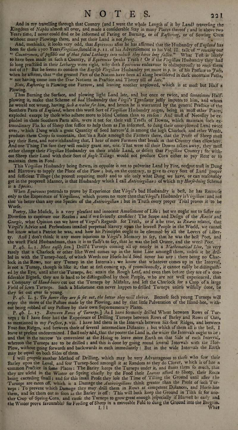 And in my travelling through that Country (and I went the whole Length of it by Land) traverfing the .Kingdom of Naples almoft all over, and made a confiderable Stay in many Places thereof; and in above two Years time, I never could find or be informed of Paring or Burning, or of Raftering, or of Sowing Com without many Plowings there, and yet their Land is notfirong. And, methinks, it looks very odd, that Equivocus after he has affirmed that the Husbandry of England has been for thefe 1700 Years/7r^;/i<a»,{hould in p. 11. of his Advertifement to his Vol. II. talk of “ rouzing our “ Countrymen, if pojfible out of that fatal Lethargy into which they have long fallen! What Teft is likely to have been made in fuch a Country, if Equivocus fpeaks Truth ? Or if the Virgilian Husbandry they had fo long pra&ifed in their Lethargy were right, why doth Equivocus endeavour fo obftreperoufly toroufe them out of it? But he feems to condem the Englijh Virgilian Husbandry yet more in p. iv. of his Preface to July, when he affirms, that “ the greatelt Part of the Nation have been all along bewildered in dark uncertain Paths, “ not having come into the True Notions in Practice and Theory till of late. Note, Raftering is Plowing one Furrow, and leaving another unplovved, which is at moll but Haif a Plowing. Thus Burning the Surface, and plowing light Land late, and but once or twice, and fometimes Half- plowing it, make that Scheme of had Husbandry that Virgils Tranflator juftly imputes to him, and whom he would not wrong, having fuch a ‘value for him, and herein he is warranted by the general Pradice of the Southern Parts of England, where this worlt Sort of Virgilian Husbandry reigns, being in moft other Places, exploded except by thofe who adhere more to blind Cuftom than to reafon : And muft of Neceffity be ex¬ ploded in thole Southern Parts alfo, were it not for their vaft Trafts of Downs, which maintain fuch ex¬ traordinary Flo.ks of Sheep that fuffice to help them as I’m informed, to dung their once-plowed Lend twice over, which Dung with a great Quantity of Seed harrow’d in among the high Charlock and other Weeds, produces them Crops fo uncertain, that ’tis a Rule amongft the Farmers there, that the Profit of Sheep muft pay their Rent, and notwithstanding that, I hear of more Farmers that break in that Country than elfewhere. And one Thing I’m fure they will readiiy grant me, •viz. That were all their Downs taken away, they muft either change their Virgilian Husbandry on their arable Land, or defert that Virgilian Country; for with¬ out Sheep their Land with their Sort of Jingle Tillage would not produce Corn either to pay Rent or to maintain them in Food. This Virgilian Husbandry being fhewn, its oppofite is not to pulverize Land by Fire, norjput truft in Dung and Harrows to lupply the Place of the Plow ; but, on the contrary, to give to every Sort of Land proper and fufficient Tillage (the pooreft requiring moil) and to ufe only what Dung we have, or can reafonably get in the propereft Manner, is that Husbandry which I call Antivirgilian; cf which my Horfe-hoing Scheme is a Species. When Equivocus pretends to prove by Experience that Virgils bad Husbandry is beft, he has Recourfe only to the Experience of Virgilians, which proves no more than thatVirgil's Husbandry is Virgilian; and not that ’tis better than any one Species of the Antivirgilian ; but in Truth every proper Trial proves it to be Worfe. ' Poetry, like Mufick, is a very pleafant and innocent Amufement of Life ; but we ought not to fuffer our Diverfion to captivate our Reafon; and if we ferioufly confider? The Scope and Defign of the Mneid and Georgic, what Opinion can we have of Virgil's Regards for Truth, or if it be true, as Ruaus relates, that Virgil's Advice and Perfwafions intailed perpetual Slavery upon the braveft People in the World, we cannot but know what a Patriot he was, and how his Principles ought to be efteemedfey all the Lovers of Liber¬ ty. And I don’t think it any more injurious to Virgil's Memory to fay, that he was the beft Poet, and the worft Field Husbandman, than it is to Tullys to fay, that he was the beft Orator, and the worft Poet. P. 46. L. 1. More eafily feen.~\ Drill’d Turneps coming all up nearly in a Mathematical Line, ’tis very rarely that a Charlock or other like Weed comes up in the fame Line amongft them, unlels it be.dril¬ led in with the Turnep-Seed, of which Weeds our Horfe-ho’d Seed never has any ; there being no Char¬ lock in the Rows, nor any Turnep in the Intervals; we know that whatever comes up in the Interval, is not a Turnep, though fo. like it, that at firft coming up, if promifcuoufly, it cannot eafily be diftinguifh- ed by the Eye, until after the Turneps, &c. attain the Rough Leaf, and even then before they are of a con¬ fiderable Bignefs, they are lo hard to be diftinguifhed by thole People, who are not Well experienced, that a Company of Hand-hoers cut out the Turneps by Miftake, and left the Charlock for a Crop of a large Field of fown Turneps. Such a Misfortune can never happen to drilled Turneps unlels wilfully done, be they fet out ever fo young. P. 46. L. 3. The fooner they are fo fet out, the hotter they will thrive. Becaufe fuch young Turneps will enjoy the more of the Pafture made by the Plowing, and by that little Pulveration of the Hand-hoe, with¬ out being robbed of any Pafture by their own Supernumerary Plants. P. 46. L. 17. Between Rows of Turnrps.~\ As I have formerly drilled Wheat between Rows of Tur¬ neps ; fo I have fince had the Experieuce of Drilling Turneps between Rows of Barley and Rows of Oats, as mentioned in my Preface, p. viii. I have had them in the Intervals between Six-foot Ridges, and between Four-foot Ridges, and between thofe of feveral intermediate Diftances ; but which of them all is the beft, I leave at prefent undetermined. I lhall only add,.that the poorer the Land is, the wider the Intervals ought to Oe ; and that in the narrow ’tis convenient at the Hoiug to leave more Earth on that Side of each Interval, whereon the Turneps are to be drilled ; and this is done by going round feveral Intervals with the Iloe- Plow, without going forwards and backwards in each immediately: But in the wide Intervals the Earth may be equal on both Sides of them. I will propofe another Method of Drilling, which may be very Advantageous to thofe who fow their Barley upou the Level, and fow Turnep-Seed amongft it at Random as they do Clover, which is of late a common Praftice in fome Places; The Barley keeps the Turneps under it, and ftunts them fo much, that they are ufeful in the Winter or Spring chiefly by the Food their Leaves afford to Sheep, their Roots being exceeding fmall; and for this (mall Profit they lofe the Time of Tilling the Ground until after the Turneps are eaten off, which is a Damage the Antivirgilians think greater than the Profit of !uch T ur¬ neps : To prevent which Damage they may drill them in Rows at competent Diftances, and Horfe-hoe them, and fet them out as foon as the Barley is off; This will both keep the Ground in Tilth fit for ano¬ ther Crop of Spring-Corn, and caufe the Turneps to grow great enough (efpecially if Harveft be early and the Winter prove favourable) for Feeding of Sheep in a moveable Fold to dung the Grouud into the Bargain, r L 1 1 What