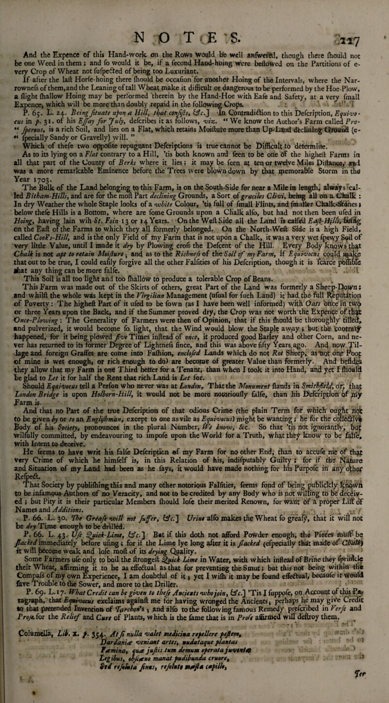 ,117 And the Expence of this Hand-work on the Rows would be well anfwefed, though there fhould not be one Weed in them; and fo would it be, if a fecond Hand-hoing were bellowed on the Partitions of e- very Crop of Wheat notfufpefted of being too Luxuriant. If after the lait Horfe-hoing there fhould be occafion for another Hoing of the Intervals, where the Nar- rownefs of them,and the Leaning of tall Wheat make it difficult or dangerous to be performed by the Hoe-Plow, a flight {hallow Hoing may be performed therein by the Hand-Hoe with Eafe and Safety, at a very fmall Expence, which will be more than doubly repaid in the following Crops. ' ] P. 65. L. 24. Being fituate upon a Hill, that confifls, &Y.] In Contradidlion to this Defcrlption, Equivo- tus in p. 31. of his Eflfay for July, deferibes it as follows, viz.. “ We know the Author’s Farm called Pro• “ jperous, is a rich Soil, and lies on a Flat, which retains Mojftute more than Up-Land declining ©found (e- fpecially Sandy or Gravelly) will. ” _ ^a , Which of thefe two oppoflte repugnant Defcriptions is true cannot be Difficult to determine. As to its lying on a Flat contrary to a Hill, ’tis both known and feen to be one 6f the higheil Farms in all that part of the County of Berks where it lies; it may be feen at tenor twelve Miles Diitancey and was a more remarkable Eminence before the Trees were blown down by that memorable Storm in the Year 1703. The Bulk of the Land belonging to this Farm, is on the South-Side for near a Mile in length, always cal¬ led Bitham-Hills, and are for the moll Part declining Grounds, a Sort of graciles Clivi, being all on a Chalk : In dry Weather the whole Staple looks of a white Colour, ’tis full of fmall Flints, and fmailer Chalk-StOnes; below thefe Hills is a Bottom, where are fome Grounds upon a Chalk alfo, but had not then been ufed in Hoing, having lain wih St. Fain 13 or 14 Years. • On the Weft Side all the Land is called Eaft-Hill's, bbiiig on the Eaft of the Farms to which they all formerly belonged. On the North-Weft Side is a high Field, called Cook's-Hill, and is the only Field of my Farm that is not upon a Chalk, it was a very wet fpewy S9U of very little Value, until I made it dry by Plowing erofs the Defcent of the Hill. Every Body knows that Chalk is not apt to retain Moijlure; and as to the Ricbnefs of the Soil of my Farm, if Equivocus could make that out to be true, I could eaffly forgive all the other Falfities of his Defcription, though it is fcarce pbffible Shat any thing can be more falfe. • • .•> • l -Lit This Soil is all too light and too lhallow to produce a tolerable Crop of Beans. This Farm was made out of the Skirts of others, great Part of the Land was formerly a Sheep-Down; and whilft the whole was kept in the Virgilian Management (ufual for fuch Land) it had the full Reputation of Poverty: The higheft Part of it ufed to be fown (as I have been well informed) with Oats once iii tw6 or three Years upon the Back, and if the Summer proved dry, the Crop was not worth the Expencb of th$t Once-Plowing : The Generality of Farmers were then of Opinion, that if this ffiould be thoroughly tilled, and pulverized, it would become fo light, that the Wind would blow the Staple away ; but: the control happened, for it being plowed five Times inftead of once, it produced good Barley and other Corn, and ne¬ ver has returned to its former Degree of Lightnefs fince, and this was above fifty Years,ago. And now Tr¬ iage and foreign Graffes are come into Fafliion, enclofed Lands which do not Rot Sheep, as tiqt one Foot of mine is wet enough, or rich enough to do) are become of greater Value than formerly. And bolides they allow that my Farm is one Third better for a Tenant, than when I took it into Hand, and yet I lhould be glad to Let it for half the Rent that rich Land is Let for. Should Eqai<vocus tell a Perfon who never was at London, That the Monument {lands in Smithfield, or; that: London Bridge is upon Holborn-Hill, it would not be more notorioufly falfe, than his Defcription of yxiy farm is. * ' '• And that no Part of the true Defcription of that odious Crime (the plain Term for which ought not to be given by or to an Engli/hman, except to one as vile as Equivocus) might be wanting; he for the collefitivi Body of his Society, pronounces in the plural Number, We know, &c. So that ’tis not ignorantly, buf wilfully committed, by endeavouring to impofe upon the World for a Truth, what they know to be falfe, with Intent to deceive. He feems to have writ his falfe Defcription of my Farm for no other End, than to accufe me of that very Crime of which he himfelf is, in this Relation of his, indifputably Guilty ; for if the Nature and Situation of my Land had been as he fays, it would have made nothing for his Purpofe in any o\hep Refpedl. ... That Society by publishing this and many other notorious Falfities, feems fond of being publickly knqwn to be infamous Authors of no Veracity, and not to be credited by any Body who is not Willing to be deceiv¬ ed ; but Pity it is their particular Members lhould lofc their merited Renown, for want of a proper Lilt of Names and Additions. t ; 1 .isf P.66. L. 30. cIhe Greafewili not fuffer, £tfr.] Urine alfo makes the Wheat fo greafy, that it will not be dry Time enough to be drilled. P. 66. L. 43. Ufe Quick-Lime, &fc.] But if this doth not afford Powder enough, die Pieces muiV be flacked immediately before ufing; for if the Lime lye long after it is flacked (efpeciaily that made of CFiilk) it will become weak and lafe molt of its drying Quality. 1 . 5 Some Farmers ufe only to boil the ftrongeft Quick Lime in Water, with which inftead of Brine they fprinkle their Wheat, affirming it to be as effeftual as that for preventing the Smut; but this not being within th« Compafs of my own Experience, I am doubtful of it} yet I wilh it may be found effectual, becaufe it would fave Trouble to the Sower, and more to the Driller. ' 1 P. 69. L.17. What Credit can be given to thefe Ancients who join, &cl] ’Tis I fuppofe, on Account of this P«t ragraph, that Equivocus exclaims againft me for having wronged the Ancients -y perhaps lie may give Credit to that pretended Invention of Far chon's } and alfo to the following famous Remedy preferibed in Verfe and Projector the Relief and Cure of Plants, which is the fame that is in Proft affirmed will destroy them. Columella, Lib. X. p. 354. Atfl nulla valet medicina repellere pefietn, Dardania veniant artes, nudataque plantas Tamina, qua juft is turn demum operata juvtntKt Leg thus, obfcano manat pudibunda cruore, Std re flint a flnns, refllntt tnaftti capii/t, -1 •)'{ ol AO *c i) 7<r