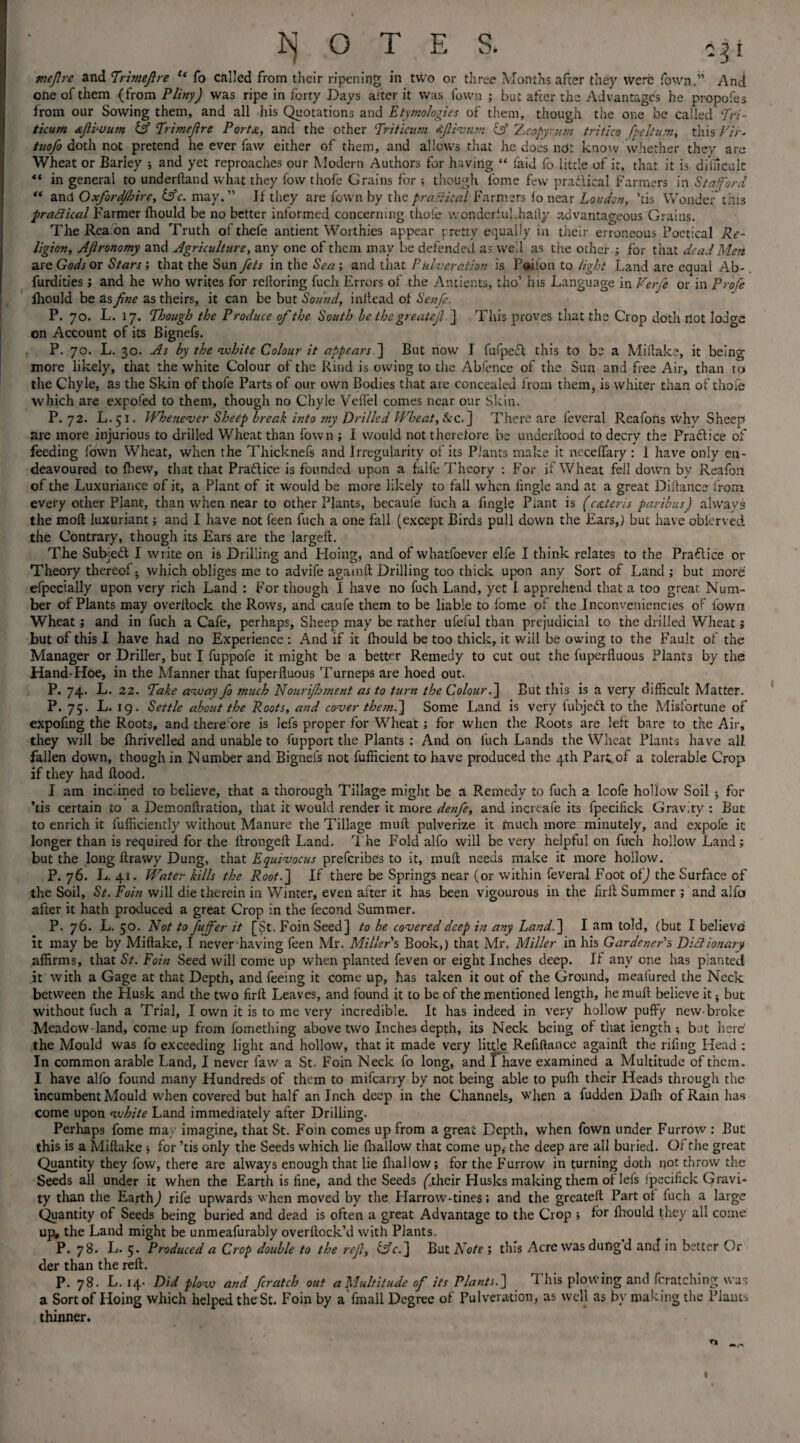 mejlre and Trimejlre u fo called from their ripening in two or three Months after they were Town.” And one of them (from Pliny) was ripe in forty Days after it was Town ; but after the Advantages he propofes from our Sowing them, and all his Quotations and Etymologies of them, though the one be called Tri- ticum xjlivum iff Trimejire PorU, and the other Triticum ijlivum iff 'Lcopyum tritico fpeltum, this Vlr. tuofo doth not pretend he ever faw either of them, and allows that he does ndt know whether they are Wheat or Barley ; and yet reproaches our Modern Authors for having “ laid fo little of it, that it is difficult ** in general to underhand what they fow thofe Grains for ; though l'ome few practical Farmers in Stafford “ and Oxfordjhire, iffc. may.” If they are fown by thepraSical Farmers fo near London, ’tis Wonder this pradical Farmer fhould be no better informed concerning thofe wonderful.hally advantageous Grains. The Rea on and Truth of thefe antient Worthies appear pretty equally in their erroneous Poetical Re¬ ligion, Afronomy and Agriculture, any one of them may be defended as we 1 as the other ; for that dead Men are Gods or Stars-, that the Sun fets in the Sea; and that P ul-veration is Poifon to light Land are equal Ab- furdities ; and he who writes for refioring fuch Errors of the Antients, tho’ his Language in Verfe or in Profe fhould be as fine as theirs, it can be but Sound, inltead of Sen/e. P. 70. L. 17. Though the Produce of the South be the greatejl J This proves that the Crop doth not lodge on Account of its Bignefs. P. 70. L. 30. As by the white Colour it appears ] But now I fufpecl this to be a Miflake, it being more likely, that the white Colour of the Rind is owing to the Abfence of the Sun and free Air, than to the Chyle, as the Skin of thofe Parts of our own Bodies that are concealed from them, is whiter than of thofe which are expofed to them, though no Chyle Veffel comes near our Skin. P.72. L.51. Whenever Sheep break into my Drilled Wheat, fee J There are feveral Reafons why Sheep are more injurious to drilled Wheat than fown ; I would not therefore be underflood to decry the Pra&ice of feeding fown Wheat, when the Thicknefs and Irregularity of its Plants make it neceffary : 1 have only en¬ deavoured to {hew, that that Practice is founded upon a falfe Theory : For if Wheat fell down by Reafon of the Luxuriance of it, a Plant of it would be more likely to fall when fingle and at a great Diftance f rom every other Plant, than when near to other Plants, becaufe fuch a fingle Plant is (exteris paribus) alwavs the mod luxuriant; and I have not feen fuch a one fall (except Birds pull down the Ears,) but have oblerved the Contrary, though its Ears are the larged. The Subject I write on is Drilling and Hoing, and of whatfoever elfe I think relates to the Practice or Theory thereof • which obliges me to advife againd Drilling too thick upon any Sort of Land ; but more efpecially upon very rich Land : For though I have no fuch Land, yet I apprehend that a too great Num¬ ber of Plants may overdock the Rows, and caufe them to be liable to fome of the Inconveniencies of fown Wheat; and in fuch a Cafe, perhaps. Sheep may be rather ufeful than prejudicial to the drilled Wheat; but of this I have had no Experience : And if it fhould be too thick, it will be owing to the Fault of the Manager or Driller, but I fuppofe it might be a better Remedy to cut out the fuperfluous Plants by the Hand-Hoe, in the Manner that fuperfluous Turneps are hoed out. P. 74. L. 22. Take away fo much Nourijhment as to turn the Colour. ] But this is a very difficult Matter. P. 75. L. 19. Settle about the Roots, and cover them.] Some Land is very fubjett to the Misfortune of expofing the Roots, and there ore is lefs proper for Wheat ; for when the Roots are left bare to the Air, they will be fhrivelled and unable to fupport the Plants : And on fuch Lands the Wheat Plants have all fallen down, though in N umber and Bignefs not fufficient to have produced the 4th Part, of a tolerable Crop if they had flood. I am inclined to believe, that a thorough Tillage might be a Remedy to fuch a lcofe hollow Soil for ’tis certain to a Demonflration, that it would render it more de7ife, and increafe its fpecifick Gravity : But to enrich it fufficiently without Manure the Tillage mud pulverize it tnuch more minutely, and expofe it longer than is required for the dronged Land. The Fold alfo will be very helpful on fuch hollow Land; but the long flrawy Dung, that Equivocus preferibes to it, mud needs make it more hollow. P. 76. L. 41. Water kills the Root.] If there be Springs near (or within feveral Foot of) the Surface of the Soil, St. Foin will die therein in Winter, even after it has been vigourous in the firfl Summer ; and alfo after it hath produced a great Crop in the fecond Summer. P. 76. L. 50. Not to fujfer it [St. Foin Seed] to be covered deep in any Land.] I am told, (but I believe it may be by Miflake, I never having feen Mr. Millers Book,) that Mr. Miller in his Gardener's Didionary affirms, that St. Foin Seed will come up when planted feven or eight Inches deep. If any one has planted it with a Gage at that Depth, and feeing it come up, has taken it out of the Ground, meafured the Neck between the Husk and the two firft Leaves, and found it to be of the mentioned length, he mud believe it • but without fuch a Trial, I own it is to me very incredible. It has indeed in very hollow puffy new-broke Meadow-land, come up from fomething above two Inches depth, its Neck being of that length ; but here the Mould was fo exceeding light and hollow, that it made very little Refinance againd the riling Head : In common arable Land, I never faw a St. Foin Neck fo long, and I have examined a Multitude of them. I have alfo found many Hundreds of them to mifearry by not being able to pufh their Heads through the incumbent Mould when covered but half an Inch deep in the Channels, when a fudden Dafli of Rain has come upon white Land immediately after Drilling. Perhaps fome may imagine, that St. Foin comes up from a great Depth, when fown under Furrow : But this is a Miflake ; for ’tis only the Seeds which lie (hallow that come up, the deep are all buried. Of the great Quantity they fow, there are always enough that lie (hallow; for the Furrow in turning doth not throw the Seeds all under it when the Earth is line, and the Seeds (their Husks making them of lefs fpecifick Gravi¬ ty than the Earthy rife upwards when moved by the Harrow-tines; and the greated Part ot (uch a large Quantity of Seeds being buried and dead is often a great Advantage to the Crop ; for Ihould they all come up# the Land might be unmeafurably overdock’d with PJants. P. 78. L. 5. Produced a Crop double to the rejl, iffc.] But Note ; this Acre was dungd and in better Or der than the red. P. 78. L. 14- Did plow and ficratch out a Multitude of its Plants.] d his plowing and fcratching was a Sort of Hoing which helped the St. Foin by a fmall Degree ot Pulveration, as well as by making the Plants thinner. tj I