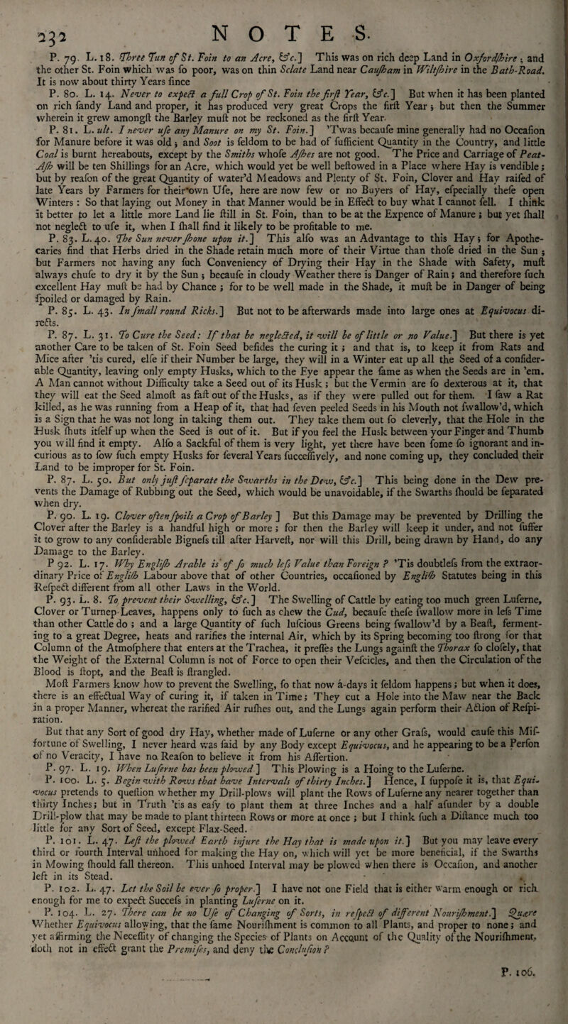 P. 79. L. 18. ’Three Tun of St. Foin to an Acre, fek.] This was on rich deep Land in Oxford/hire • and the other St. Foin which was fo poor, was on thin Selate Land near Caujham in Wiltftoire in the Bath-Road. It is now about thirty Years fince P. 80. L. 14. Never to expett a full Crop of St. Foin the firft Tear, Ufe.] But when it has been planted on rich fandy Land and proper, it has produced very great Crops the firft Year ; but then the Summer wherein it grew amongft the Barley muft not be reckoned as the firft Year. P. 81. L. ult. I never ufe any Manure on my St. Foin.] ’Twas becaufe mine generally had no Occafion for Manure before it was old ■, and Soot is feldom to be had of fufficient Quantity in the Country, and little Coal is burnt hereabouts, except by the Smiths whofe AJhes are not good. The Price and Carriage of Peat~ AJh will be ten Shillings for an Acre, which would yet be well bellowed in a Place where Hay is vendible; but by reafon of the great Quantity of water’d Meadows and Plenty of St. Foin, Clover and Hay raifed of late Years by Farmers for their'ovvn Ufe, here are now few or no Buyers of Hay, efpecially thele open Winters : So that laying out Money in that Manner would be in Effedl to buy what I cannot fell. I think it better to let a little more Land lie ftill in St. Foin, than to be at the Expence of Manure; but yet lhall not negledt to ufe it, when I lhall find it likely to be profitable to me. P. 83. L. 40. The Sun never Jhone upon it.] This alfo was an Advantage to this Hay 5 for Apothe¬ caries find that Herbs dried in the Shade retain much more of their Virtue than thofe dried in the Sun ; but Farmers not having any fuch Conveniency of Drying their Hay in the Shade with Safety, mull always chufe to dry it by the Sun ; becaufe in cloudy Weather there is Danger of Rain; and therefore fuch excellent Hay muft be had by Chance ; for to be well made in the Shade, it muft be in Danger of being ipoiled or damaged by Rain. P. 85. L. 43. In fmall round Rich.] But not to be afterwards made into large ones at Equivocus di- refts. P. 87. L. 31. To Cure the Seed: If that be neglected, it will be of little or no Value.] But there is yet another Care to be taken of St. Foin Seed befides the curing it ; and that is, to keep it from Rats and Mice after ’tis cured, elfe if their Number be large, they will in a Winter eat up all the Seed of a confider- able Quantity, leaving only empty Husks, which to the Eye appear the fame as when the Seeds are in ’em. A Man cannot without Difficulty take a Seed out of its Husk ; but the Vermin are fo dexterous at it, that they will eat the Seed almoft as fall out of the Husks, as if they were pulled out for them. I faw a Rat killed, as he was running from a Heap of it, that had feven peeled Seeds in his Mouth not fwallow’d, which is a Sign that he was not long in taking them out. They take them out fo cleverly, that the Hole in the Husk Ihuts itfelf up when the Seed is out of it. But if you feel the Husk between your Finger and Thumb you will find it empty. Alfo a Sackful of them is very light, yet there have been fome fo ignorant and in¬ curious as to fow fuch empty Husks for feveral Years fucceffively, and none coming up, they concluded their Land to be improper for St. Foin. P. 87. L. 50. But only juft feparate the Swarths in the Dew, Ufe.] This being done in the Dew pre¬ vents the Damage of Rubbing out the Seed, which would be unavoidable, if the Swarths Ihould be feparated when dry. P.90. L. 19. Clover oftenfpoils a Crop of Barley ] But this Damage may be prevented by Drilling the Clover after the Barley is a handful high or more ; for then the Barley will keep it under, and not fuffer it to grow to any confiderable Bignefs till after Harveft, nor will this Drill, being drawn by Hand, do any Damage to the Barley. P 92. L. 17. Why Englift: Arable is of fo much lefs Value than Foreign ? ’Tis doubtlefs from the extraor¬ dinary Price of Englilh Labour above that of other Countries, occafioned by English Statutes being in this Refpedt different from all other Laws in the World. P. 93. L. 8. To prevent their Swelling, Ufe.] The Swelling of Cattle by eating too much green Luferne, Clover or Turnep-Leaves, happens only to fuch as chew the Cud, becaufe thefe fwallow more in lefs Time than other Cattle do ; and a large Quantity of fuch lufeious Greens being fwallow’d by a Beaft, ferment¬ ing to a great Degree, heats and rarifies the internal Air, which by its Spring becoming too ftrong for that Column of the Atmofphere that enters at the Trachea, it preffes the Lungs againft the Thorax fo clofely, that the Weight of the External Column is not of Force to open their Vefcicles, and then the Circulation of the Blood is ftopt, and the Beaft is ftrangled. Mod Farmers know how to prevent the Swelling, fo that now a-days it feldom happens; but when it does, there is an effectual Way of curing it, if taken in Time; They cut a Hole into the Maw near the Back in a proper Manner, whereat the rarified Air ruffies out, and the Lungs again perform their Atlion of Refpi- ration. But that any Sort of good dry Hay, whether made of Luferne or any other Grafs, would caufe this Mif- fortune of Swelling, I never heard was faid by any Body except Equivocus, and he appearing to be a Perfon ot no Veracity, I have no Reafon to believe it from his Affertion. P.97. L. 19. When Luferne has been plowed] This Plowing is a Hoing to the Luferne. P. too. L. 5. Begin with Rows that have Intervals of thirty Inches.] Hence, I fuppofe it is, that Equi- vocus pretends to queftion whether my Drill-plows will plant the Rows of Luferne any nearer together than thirty Inches; but in Truth ’tis as eafy to plant them at three Inches and a half afunder by a double Drill-plow that may be made to plant thirteen Rows or more at once ; but I think fuch a Diftance much too little for any Sort of Seed, except Flax-Seed. P. 101. L. 47. Left the plowed Earth injure the Hay that is made upon */.] But you may leave every third or fourth Interval uiihoed for making the Hay on, which will yet be more beneficial, if the Swarths in Mowing fhould fall thereon. This unhoed Interval may be plowed when there is Occafion, and another left in its Stead. • ' «, P. 102. L. 47. Let the Soil be ever fo proper.] I have not one Field that is either warm enough or rich enough for me to expeft Succefs in planting Luferne on it. P. 104. L. 27. There can be no Ufe of Changing of Sorts, in refpeSl of different Nourijbment.] Qu&re Whether Equivocus allowing, that the fame Nourifhment is common to all Plants, and proper to none; and yet affirming the Neceffity of changing the Species of Plants on Accftunt of the Quality of the Nourifhment, doth not in effett grant the Premifos, and deny the Conchfton? P. 106,