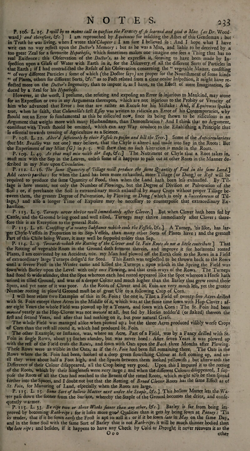 P. 106. L. 2£. I will by no Means tall inquefion the Veracity of fo learned and good a Man (as Dr. Wood¬ ward^ and therefore, fife.] I am reproached by Equivocus for infulting the Afhes of this Gentleman ; but in Truth he was living, when I wrote this 'Chapter; I am fure I believed fo : And I hope what I have writ can no way reflect upon the Doctor's Memory ; but as he was a Man, and liable to be deceived by a too great Zeal for a favourite Hypothecs, which fometimes makes one imagine one fees a Thing that has no real Exigence; this Obfervation of the Doctor's, as he expreffes it, feeming to have been made by In- fpe&ion upon a Glafs of Water with Earth in it, for the Difcovery of all the different Sorts of Particles in that Earth ; if X had contradidled the Refult of his Obfervation concerning the “ vegetable Matter, confifting ** of very different Particles; fome of which (the Doctor fays,) are proper for the Nourifhment of fome kinds of Plants, others for different Sorts, &c. as to Fad related from a clear ocular Infpe&ion, it might have re¬ flected more on the Doctor s Ingenuity, than to impute it, as I have, to the Effed of mere Imagination, fe- duced by a Zeal for his Hypothefs. However, at the worft, I prefume, the refuting and expofing an Error fo injurious to Mankind, may atone for an Expreffion or two in my Arguments thereupon, which are not injurious to the Probity or Veracity of him who advanced that Error ; but that are rather an Excufe for his Miilake: And, if Equivocus fpeaks true, when he faith, that Columella's firft Ejfay was written to ridicule an Error of his Contemporaries, why Ihould not an Error fo fundamental as this be ridiculed now, fince its being {hewn to be ridiculous is an Argument that weighs more with many Husbandmen, than Demonflration ? And I think that no Argument, confiftent with Truth Ihould be omitted, which can any Way conduce to the Ellablifhing a Principle that is e{fential towards treating of Agriculture as a Science. P. 108. L. 2 2. Alter'd fujfciently by their Veffels to poifon and kill the Tree. ] Some of the Anticircularians (but Mr. Bradley was not onej may believe, that the Chyle is altered and made into Sap in the Roots: But the Experiment of my Mint (G) inp. 5. will fhew that no luch Alteration is made in the Roots. P. 109. L. 49. As that muf mix with the Sap, fsfe.] The Nutriment or Chyle that a Root takes in, mull mix with the Sap in the Leaves, unlefs fome of it happens to pafs out at other Roots in the Manner de- feribed in my Note upon Circulation. P. 112. L. 16. The Jame Quantity of ’Ullage will produce the fame Quantity of Food in the fame Land.] Add cAteris paribus; for when the Land has been more exhaulled, more Tillage (or DungJ or Ref will be required to produce the fame Quantity of Food, than when the Land hath been lefs exhaulled. By Til¬ lage is here meant, not only the Number of Plowings, but the Degree of Divifion or Pulveration of the Soil ; or, if perchance the Soil is extraordinary much exhaulled by many Crops without proper Tillage be¬ tween them, the greater Degree of Pulveration, by Plowing or Dung (which is only a Succedaneum of Til- lageQ and alfo a longer Time of Expofure may be neceffary to counterpoife that extraordinary Ex- haultion. P. 113. L. 9. Turneps never thrive well immediately after Clover.] But when Clover hath been fed by Cattle, and the Ground b-ing good and well tilled, Turneps may thrive immediately after Clover j there¬ fore this is an Exception to the general Rule. • P. 11 3. L. 28. Conffing of a watry Subfance which cools the Veffels, &c.j A Turnep, ’tis like, has lar¬ ger Chyle-VelTels in Proportion to its Sap-Veffels, than many other Sorts of Plants have ; and the greateft Part of this Chile being Water, it may well be fuppofed colder than Sap. P. 114. L. 9 Towards which the Rotting of the Clover and St. Foin Roots do not a little contribute ] That the Rotting of vegetable Roots in the Ground doth ferment therein, and improve it for horizontal rooted Plants, I am convinced by an Accident, viz. my Man had plowed off the Earth clofe to the Rows in a Field of extraordinary large Turneps defign’d for Seed. This Earth was negleded to be thrown back to the Rows until a fevere Froft in the Winter came and killed the Turneps ; upon which in the Spring the Field was fown'with Barley upon the Level with only once Plowing, and that crols-ways of the Rows. The Turneps had Hood lo wide afunder, that the Spot whereon each had rotted appeared like the Spot whereon a Horle hath urined in tilled Ground, and was of a deeper Colour and much higher than the Barley that grew round thofe Spots, and yet none of it was poor. As the Roots of Clover and St, Foin are very much lefs, yet the greater Number rotting in plow’d Ground mull be of great Ufe to a following Crop of Corn. I will here relate two Examples of this in St. Foin; the one is. That a Field of twenty-five Acres drilled with St. Foin except three Acres in the Middle of it, which was at the lame time fown with Hop-Clover; af¬ ter eight Years the whole Field was plowed up by a Tenant, and fown with Corn : The St. Foin had been movjed yearly as the Hop-Clover was not mowed at all, but fed by Horfes tedder’d (or flaked) thereon the firft and fecond Years, and after that had nothing on it, but poor natural Grafs. The whole Field was managed alike when plowed up; but the three Acres produced vifibly worfe Crops of Corn than the reft all round it, which had produced St. Foin. The other Example, or Inftance, was, where an Acre, Part of a Field, was by a Fancy drilled with St. Foin in Angle Rows, about 33 Inches alunder, but was never hoed : After feven Years it was plowed up with the reft of the Field crofs the Rows, and fown with Oats upon the Bach three Months after Plowing. Thefe Rows were as yifible in the Oats, as if the St. Foin had been ftiil remaining there. The Oats in the Rows where the St. Foin had been, looked of a deep green flourilhing Colour at firft coming up, and un¬ til they were about half a Foot high, and the Spaces between them looked yellowilh ; but afterwards the Difference of their Colour difappeared, all the Crop being very good. Upon this I imputed it to the rotting of the Roots, which by their Singlenefs were .very large ; and when the different Colours difappeared, I fup - pofe the Roots of all the Oats had reached to the Benefit of the rotted Roots, which might alfo be then Ipread further into the Spaces, and I doubt not but that the Rotting of Broad Clover Roots has the fame Effed as of St. Foin, for Manuring of Land, efpecially. when the Roots are large. P. 115* 15 • Some Sort of hollow Matter next under the Staple, &c. ] This hollow Matter lets the Wa¬ ter pafs down the fooner from the Surface, whereby the Staple of the Ground becomes the drier, and confe- quently warmer. P. 11 5. L. 33. Be ripe two or three Weeks fooner than any other, &c-3 Barley is far from being im¬ proved by becoming Rath-ripe ; for it lofes more goo^ Qualities than it gets by being fown at Patney : ’Tis fo tender, that if it be fown early the Froft is apt to Kill it» or if it be lown late in May on the fame Day, and in the fame Soil with the fame Sort of Barley that is not Rath-ripe, it will be much thinner bodied than the late ripe; and befides, if it happens to have any Check by Cold or Drought it never recover* it as the Ooo other-