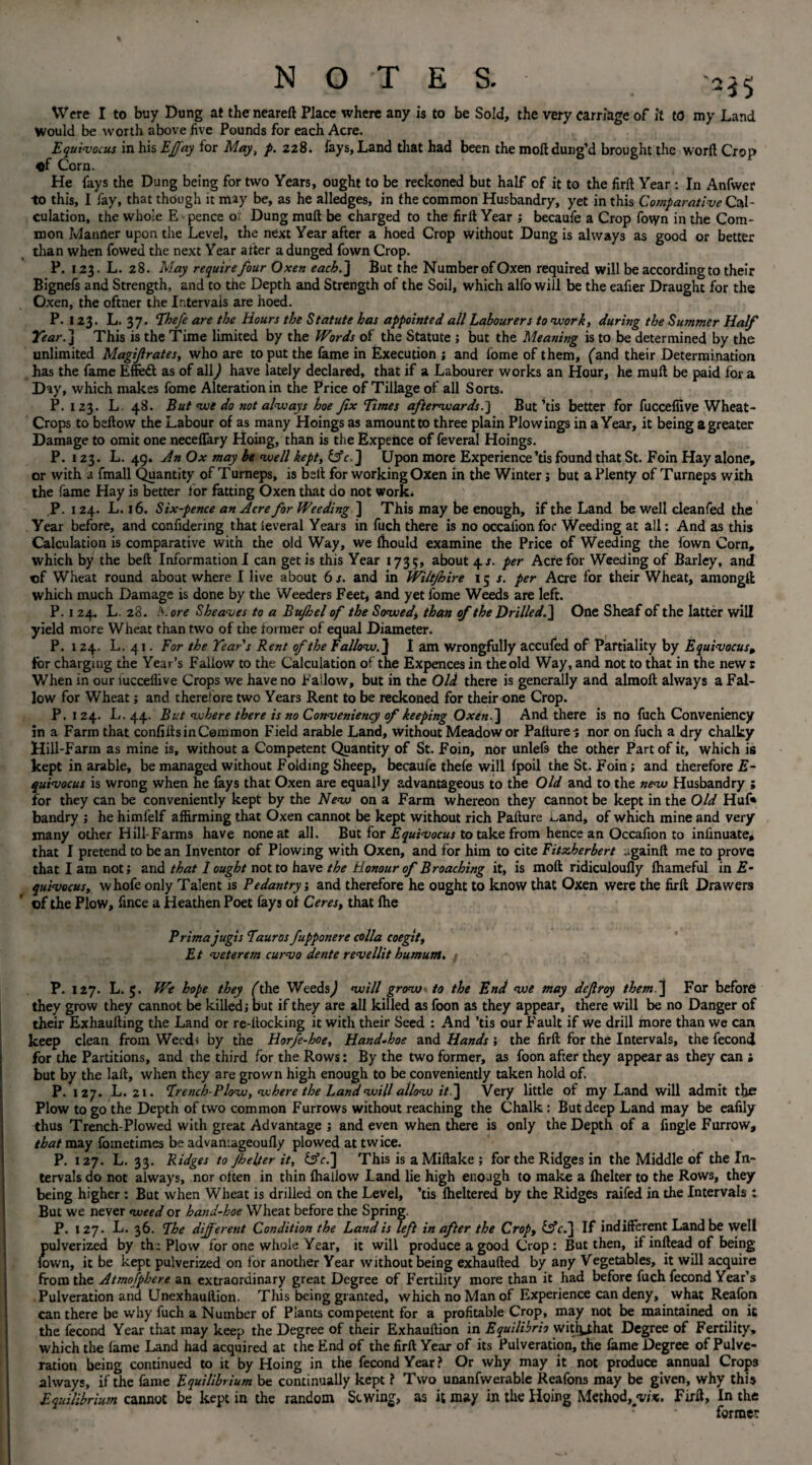 Were I to buy Dung at the neareft Place where any is to be Sold, the very carriage of it to my Land Would be worth above five Pounds for each Acre. Equi-vocus in his Effay for May, p. 228. fays, Land that had been the moft dung’d brought the word Crop «f Corn. He fays the Dung being for two Years, ought to be reckoned but half of it to the fir ft Year : In Anfwer to this, I fay, that though it may be, as he alledges, in the common Husbandry, yet in this Comparative Cal¬ culation, the whole E pence o: Dung muft be charged to the firft Year ; becaufe a Crop fovyn in the Com¬ mon Manner upon the Level, the next Year after a hoed Crop without Dung is always as good or better than when fowed the next Year after a dunged fown Crop. P. 123. L. 28. May require four Oxen each.] But the Number of Oxen required will be according to their Bignefs and Strength, and to the Depth and Strength of the Soil, which alfo will be the eafier Draught for the Oxen, the oftner the Intervals are hoed. P. 123. L. 37. Fhefe are the Hours the Statute has appointed all Labourers to 'work, during the Summer Half Year. ] This is the Time limited by the Words of the Statute ; but the Meaning is to be determined by the unlimited Magijlrates, who are to put the fame in Execution ; and fome of them, (and their Determination has the fame Effect as of all) have lately declared, that if a Labourer works an Hour, he muft be paid for a Day, which makes fome Alteration in the Price of Tillage of all Sorts. P. 123. L 48. But we do not always hoe fix limes afterwards.] But’tis better for fuccefiive Wheat- Crops to beftow the Labour of as many Hoings as amount to three plain Plowings in a Year, it being a greater Damage to omit one neceffary Hoing, than is the Expehce of feveral Hoings. P. 123. L. 49, An Ox may be well kept, ifc.] Upon more Experience’tis found that St. Foin Hay alone, or with a fmall Quantity of Turneps, is belt for working Oxen in the Winter j but a Plenty of Turneps with the fame Hay is better for fatting Oxen that do not work. P. 124. L. 16. Six-pence an Acre for Weeding ] This may be enough, if the Land be well deanfed the Year before, and confidering that ieveral Years in fuch there is no occalion for Weeding at all: And as this Calculation is comparative with the old Way, we Ihould examine the Price of Weeding the fown Corn, which by the belt Information! can get is this Year 1735, about 4*. per Acre for Weeding of Barley, and ©f Wheat round about where I live about 6 s. and in Wiltjhire 15 s. per Acre for their Wheat, amongft which much Damage is done by the Weeders Feet, and yet fome Weeds are left. P. r 24. L. 28. h.ore Sheaves to a Bufhel of the Sowed, than of the Drilled.] One Sheaf of the latter will yield more Wheat than two of the former of equal Diameter. P. 124. L. 41. For the Year s Rent of the Fallow. J I am wrongfully accufed of Partiality by Equivocus, for charging the Year’s Fallow to the Calculation of the Expences in the old Way, and not to that in the new r When in our lucceflive Crops we have no Fallow, but in the Old there is generally and almoft always a Fal¬ low for Wheat ; and therefore two Years Rent to be reckoned for their one Crop. P. 124. L. 44. But where there is no Conveniency of keeping Oxen.] And there is no fuch Conveniency in a Farm that confifts in Common Field arable Land, without Meadow or Palture-; nor on fuch a dry chalky Hill-Farm as mine is, without a Competent Quantity of St. Foin, nor unlefs the other Part of it, which is kept in arable, be managed without Folding Sheep, becaufe thefe will fpoil the St. Foin; and therefore E- quivocus is wrong when he fays that Oxen are equally advantageous to the Old and to the new Husbandry ; for they can be conveniently kept by the New on a Farm whereon they cannot be kept in the Old Huf« bandry ; he himfelf affirming that Oxen cannot be kept without rich Pafture ^and, of which mine and very many other Hill-Farms have noneat all. But for Equivocus to take from hence an Occafion to inlinuate, that I pretend to be an Inventor of Plowing with Oxen, and for him to cite Fitzherbert ..gainft me to prove that I am not; and that 1 ought not to have the Honour of Broaching it, is moft ridiculoufly fhameful in E- quivocus, whofe only Talent is Pedantry, and therefore he ought to know that Oxen were the firft Drawers of the Plow, fince a Heathen Poet fays of Ceres, that fhe Prima jugis Fauros fupponere colla coegit, E t veterem curvo dente revellit bumunt. P. 127. L. 5. We hope they (the Weeds) will grow to the End we may deflroy them ] For before they grow they cannot be killed; but if they are all killed as foon as they appear, there will be no Danger of their Exhaufting the Land or re-ltocking it with their Seed : And ’tis our Fault if we drill more than we can keep clean from Weeds by the Horfe-hoe, Hand-hoe and Hands ; the firft for the Intervals, the fecond for the Partitions, and the third for the Rows: By the two former, as foon after they appear as they can » but by the laft, when they are grown high enough to be conveniently taken hold of. P. 127. L. 21. French-Plow, where the Land will allow it ] Very little of my Land will admit the Plow to go the Depth of two common Furrows without reaching the Chalk: But deep Land may be eafily thus Trench-Plowed with great Advantage ; and even when there is only the Depth of a fingle Furrow, that may fometimes be advantageoufly plowed at twice. P. 127. L. 33. Ridges to Jhelter it, &V.] This is a Miftake ; for the Ridges in the Middle of the In¬ tervals do not always, nor often in thin (hallow Land lie high enough to make a fhelter to the Rows, they being higher : But when Wheat is drilled on the Level, ’tis fheltered by the Ridges raifed in the Intervals : But we never weed or hand-hoe Wheat before the Spring. P. 127. L. 36. Fhe different Condition the Land is left in after the Crop, If indifferent Land be well pulverized by th: Plow for one whole Year, it will produce a good Crop: But then, if inftead of being (own, it be kept pulverized on for another Year without being exhaufted by any Vegetables, it will acquire from the Atmofphere an extraordinary great Degree of Fertility more than it had before fuch fecond Year’s Pulveration and Unexhauftion. This being granted, which no Man of Experience can deny, what Reafon can there be why fuch a Number of Plants competent for a profitable Crop, may not be maintained on it the fecond Year that may keep the Degree of their Exhauftion in Equilibrh witl^hat Degree of Fertility, which the lame Land had acquired at the End of the firft Year of its Pulveration, the fame Degree of Pulve¬ ration being continued to it by Hoing in the fecond Year? Or why may it not produce annual Crops always, if the lame Equilibrium be continually kept ? Two unanfvverable Reafons may be given, why this Equilibrium cannot be kept in the random Sewing, as it may in the Hoing Method, vix. Firft, In the former