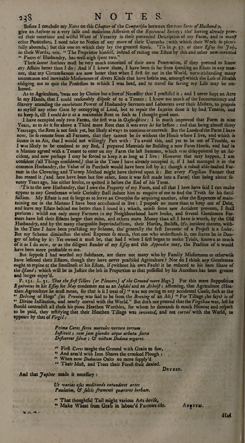 a5$ NOTE S. Before I Conclude my Notes on this Chapter of the Comparifin between the two Sorts of Husbandry, give an Anfwer to a very falfe and malicious Affertion of the Equivocal Society ; tho’ having already prov¬ ed their notorious and wilful Want of Veracity in their pretended Defcription ol my Farm, and in many other funiculars, I need take no Notice of any more of their Untruths (with which their Work fo plenti¬ fully abounds,) but this one on which they lay the greateft Strefs. ’Tis in p. 37. of their EJfay for July, in thefe Words, viz. “ The Proprietor himfelf, inilead of railing one Eftate by this and other new-invented “ Pieces of Husbandry, has well-nigh fpent two.” Thefe latent Authors mud be very much conceited of their own Penetration, if they pretend to know any Affairs better than I do : And if I know them, I have been fo far from fpending an Eftate in any man¬ ner, that my Circumftances are now better than when I firft fet out in the World, notwithstanding many uncommon and inevitable Misfortunes of divers Kinds that have befaln me, amongft which the Lofs of Health obliging me to quit the Profeffion to which I was bred, and to travel for faving my Life may be rec¬ koned. As to Agriculture, 'twas not by Choice but a Sort of Neceflity that I pradifed it ; and I never kept an Acre in my Hands, that I could reafonably difpofe of to a Tenant: I knew too much of the Inconveniency and Slavery attending the exorbitant Power of Husbandry-Servants and Labourers over their Mailers, to propofe to myfelf any other Gain by occupying of Land, but to repair the Injuries done it by bad Tenants, and to keep it, till I could let it at a reafonable Rent to fuch as I thought good ones. I have occupied only two Farms, the firlt was in Oxford/hire: I fo much improved that Farm in nine Years, as to let it for above a Third more Rent than it was ever let for before : and that being almoll thirty Years ago, the Rent is not funk yet, but likely always to continue or encreafe. But the Lands of the Farm I have now, lie fo remote from all Farmers, that they cannot be let without the Houfe where I live, and which is fituate in an Air, that I would not willingly Part with; To avoid this, and yet to be out of Trouble, as I was likely to be confined to my Bed, I prepared Materials for Building a new Farm Houfe, and had in a Mariner agreed with a Tenant to enter on my Farm the lall Summer, which was difappointed by an Ac¬ cident, and now perhaps I may be forced to keep it as long as I live : However that may happen, I am confident fall Things confidered,) that in the Time I have already occupied it, if I had managed it in the common Husbandry, the Value of its Purchafe would have been loft by it; though a robuft able-bodied Far¬ mer in the Clovering and Turnep Method might have thrived upon it: But every Virgilian Farmer that has rented it (and here have been but few other, fince it was firft made into a Farm) that being about fe- venty Years ago, has either broke, or quitted it before the End of his Term. ’Tis to the new Husbandry, that I owe the Property of my Form, and all that I here have faid I can make appear to any Gentleman whofe Curiofity fhall induce him to enquire of me to find the Truth for his Satif- fadion. My Eftate is not fo large as to leave an Overplus for acquiring another, after the Expences of main¬ taining me in the Manner I have been accuftomed to live : I propofe no more than to keep out of Debt, and leave my Eftate behind me better than I found it; which, unlefs fome new Accident prevents, I fhall perform: whilft not only many Farmers in my Neighbourhood have broke, and feveral Gentlemen Far¬ mers have loft their Eftates larger than mine, and others more Money than all I have is worth, by the Old Husbandry, and by the many chargeable Superindudions, their Horfes, Bailiffs, &c. incident thereto, with¬ in the Time I have been pradifing my Scheme, tho’generally the firft Inventor of a Projed is a Lofer. But my Scheme diminifhes the ufual Expence fo much, that one who underftands it, can fcarce be in Dan¬ ger of lofing by it: Yet owned it muft be, that had I when I firft began to make Trials, known as much of it as I do now, or as the diligent Reader of my EJfay and this appendix may, the Pradice of it would have been more profitable to me. But fuppofe I had worfted my Subftance, are there not many who by Family Misfortunes or otherwife have leffened their Eftates, though they have never pradifed Agriculture ? Nor do I think any Gentleman ought to repine at the Smallnefs of his Eftate, if (without his own Fault) it be reduced to his bare Share of the ljland; which will be in Juftice the lefs in Proportion as that poffeffed by his Anceftors has been greater and longer enjoy’d. P. 131. L. 31. That the firfi Tillers (or Plowers) of the Ground were Hogs. ] For this mere Suppofition E quivocus in his EJfay for May condemns me as an Infidel and an Jtheifi; affirming, that Agriculture (Hea¬ then Agriculture he muft mean, for that is it I treat of) “ w as not owing to any accidental Caufe, fuch as the u Delving of Hogs” fas Pruning was faid to be from the Brazing of an Afs^ “ For Tillage (he lays) is of “ Divine Inftitution, and nearly coeval with the World.” But doth not pretend that the Virgilian was, left he fhould contradid all thofe his pious Heathen Worthies, for whom he demands fo much Honour and refped to be paid, they teftifying that their Heathen Tillage was invented, and not coeval with the World, as appears by that of Virgil: Prima Ceres ferro mor tales vert ere terr am Infiituit i cum jam glandes atque arbuta facra Deficerent fylvte; & viftum Dodona negaret. “ Firft Ceres taught the Ground with Grain to fow, “ And arm’d with Iron Shares the crooked Plough j “ When now Dodonian Oaks no more fupply’d “ Their Mali, and Trees their Foreft-fruit denied. Dryden. And that Jupiter made it neceffary : Ut varias ufus meditando extunderet artes Paulatim, CSf fulcis frumenti queereret herbam. ** That thoughtful Toil might various Arts devife, V Make Wheat from Grafs in labour’d Furrows rile. An|nym. mi