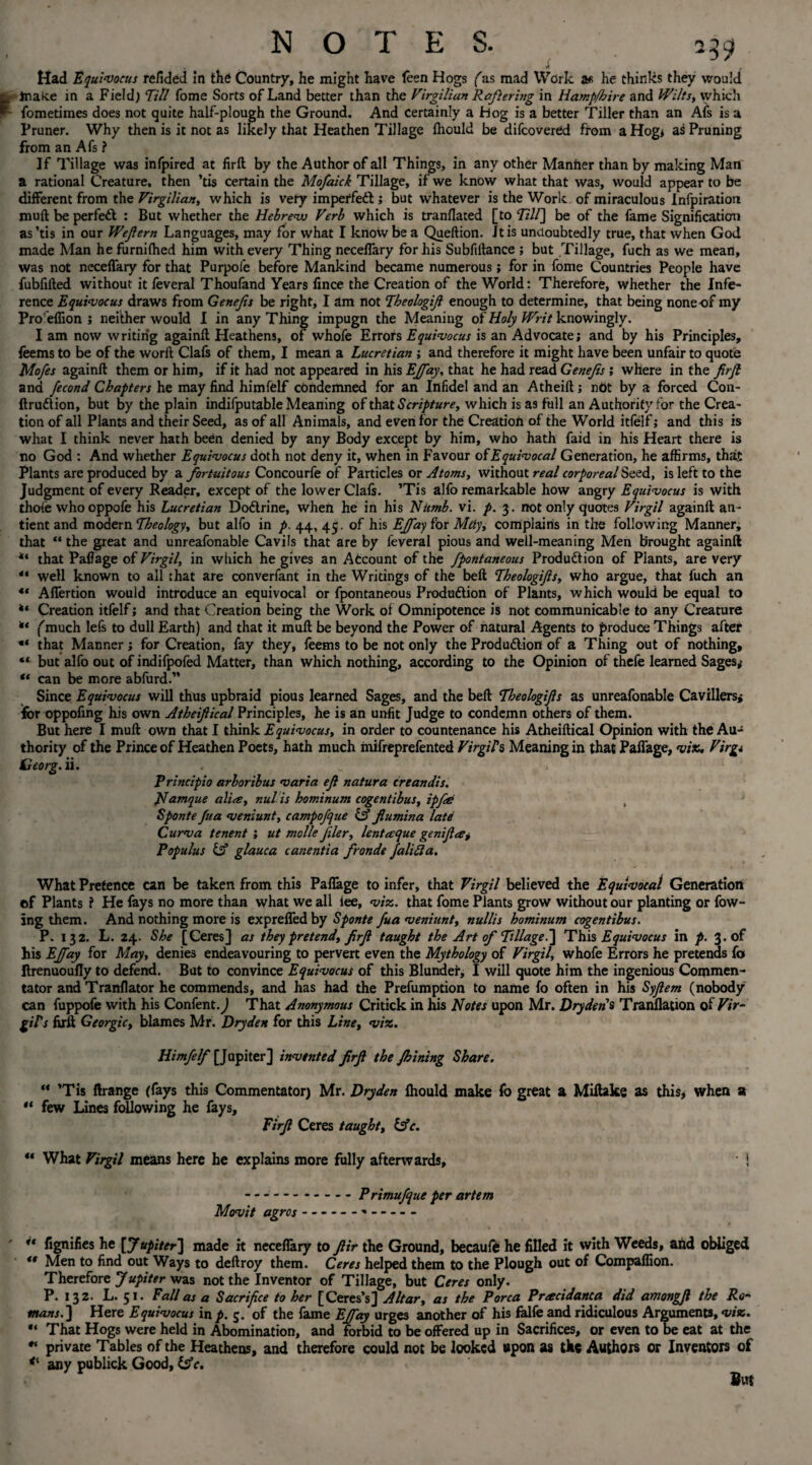 if 239 Had Equivocus relided in the Country, he might have (een Hogs (as mad Work a* he thinks they would lnak.e in a Field) Till Tome Sorts of Land better than the Virgilian Raftering in Hamp/hire and Wilts, which fometimes does not quite half-plough the Ground. And certainly a Hog is a better Tiller than an Afs is a Pruner. Why then is it not as likely that Heathen Tillage Ihould be difcovered from a Hog* as Pruning from an Afs ? If Tillage was infpired at firft by the Author of all Things, in any other Manher than by making Man a rational Creature, then ’tis certain the Mofaick Tillage, if we know what that was, would appear to be different from the Virgilian, which is very imperfect; but whatever is the Work of miraculous Infpiration muft be perfect : But whether the Hebrew Verb which is tranflated [to Till\ be of the fame Signification as’tis in our Wejlern Languages, may for what I know be a Queftion. It is undoubtedly true, that when God made Man he furnifhed him with every Thing neceflary for his Subfiftance ; but Tillage, fuch as we mean, was not neceflary for that Purpofe before Mankind became numerous; for in fome Countries People have fubfifted without it feveral Thoufand Years fince the Creation of the World: Therefore, whether the Infe¬ rence Equivocus draws from Genejis be right, I am not Tbeologijl enough to determine, that being none of my Pro'eflion ; neither would I in any Thing impugn the Meaning of Holy Writ knowingly. Iam now writing againft Heathens, of whofe Errors Equivocus is an Advocate; and by his Principles, feems to be of the worft Clafs of them, I mean a Lucretian ; and therefore it might have been unfair to quote Mofes againft them or him, if it had not appeared in his EJfay, that he had read Genejis ; where in the firjl and fecond Chapters he may find himfelf condemned for an Infidel and an Atheift; not by a forced Con- ftrudtion, but by the plain indifputable Meaning of that Scripture, which is as full an Authority for the Crea¬ tion of all Plants and their Seed, as of all Animals, and even for the Creation of the World itfelf; and this is what I think never hath been denied by any Body except by him, who hath faid in his Heart there is no God : And whether Equivocus doth not deny it, when in Favour of Equivocal Generation, he affirms, that Plants are produced by a fortuitous Concourfe of Particles or Atoms, without real corporeal Seed, is left to the Judgment of every Reader, except of the lower Clafs. ’Tis alfo remarkable how angry Equivocus is with thole who oppofe his Lucretian Dodtrine, when he in his Nttmb. vi. p. 3. not only quotes Virgil againft an- tient and modern Theology, but alfo in p. 44, 45. of his EJfay for May, complains in the following Manner, that “ the great and unreafonable Cavils that are by feveral pious and well-meaning Men brought againft that Paflage of Virgil, in which he gives an Account of the fpontaneous Production of Plants, are very “ well known to all :hat are converfant in the Writings of the belt Theologijls, who argue, that fuch an 4* Aflertion would introduce an equivocal or fpontaneous Production of Plants, which would be equal to Creation itfelf; and that Creation being the Work of Omnipotence is not communicable to any Creature ** (much lefs to dull Earth) and that it muft be beyond the Power of natural Agents to produce Things after that Manner j for Creation, fay they, feems to be not only the Production of a Thing out of nothing, “ but alfo out of indifpofed Matter, than which nothing, according to the Opinion of thefe learned Sages; u can be more abfurd.” Since Equivocus will thus upbraid pious learned Sages, and the beft Theologijls as unreafonable Cavillers; for oppofing his own Atheiftical Principles, he is an unfit Judge to condemn others of them. But here I muft own that I think Equivocus, in order to countenance his Atheiftical Opinion with the Au¬ thority of the Prince of Heathen Poets, hath much mifreprefented Virgils Meaning in that PafTage, viz. Virg* Ceorg. ii. Principio arbortbus varia ejl natura creandis. JTamque alia, nulls hominum cogentibus, ip fie , Sponte Jua veniunt, campojque & jlumina latd Curva tenent ; ut mo lie filer, lentaque genijla, Populus & glauca canentia fronde Jalifta. What Pretence can be taken from this Paflage to infer, that Virgil believed the Equivocal Generation ©f Plants f He fays no more than what we all lee, viz. that fome Plants grow without our planting or fow- ing them. And nothing more is expreflfedby Sponte Juaveniunt, nullis hominum cogentibus. P. 132. L. 24. She [Ceres] as they pretend, firjl taught the Art of Tillage.] This Equivocus in p. 3. of his EJfay for May, denies endeavouring to pervert even the Mythology of Virgil, whofe Errors he pretends fa Itrenuoufly to defend. Bat to convince Equivocus of this Blunder, I will quote him the ingenious Commen¬ tator and Tranflator he commends, and has had the Prefumption to name fo often in his Syjlem (nobody can fuppofe with his ConfentJ That Anonymous Critick in his Notes upon Mr. Dryden* Translation of Vir¬ gil's firft Georgic, blames Mr. Dryden for this Line, viz. Himfelf [Jupiter] invented firjl the Jhining Share. “ ’Tis ftrange (fays this Commentator) Mr. Dryden Ihould make fo great a Miftake as this, when a ** few Lines following he fays, Firjl Ceres taught, &c. ** What Virgil means here he explains more fully afterwards, * ! .Primujque per artem Movit agros----- “ fignifies he [ Jupiter] made it neceflary to Jlir the Ground, becaufe he filled it with Weeds, and obliged ** Men to find out Ways to deftroy them. Ceres helped them to the Plough out of Compaflion. Therefore Jupiter was not the Inventor of Tillage, but Ceres only. P. 132. L. 51. Fall as a Sacrifice to her [Ceres’s] Altar, as the Porca Pracidanca did amongjl the Ro¬ mans.] Here Equivocus inp. 5. of the fame EJfay urges another of his falfe and ridiculous Arguments, via. “ That Hogs were held in Abomination, and forbid to be offered up in Sacrifices, or even to be eat at the private Tables of the Heathens, and therefore could not be looked upon as the Authors or Inventors of <l any publick Good, Ifc. But