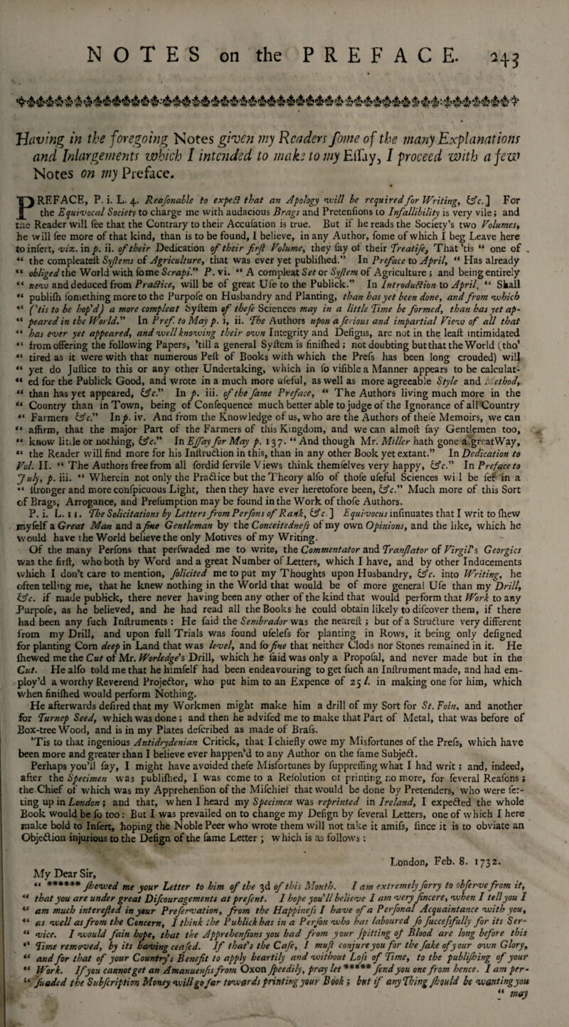 Having in the foregoing Notes given my Renders fome of the many Explanations and Inlargernents which I intended to make to my EiFay, I proceed with a few Notes on my Preface. PREFACE, P. i. L. 4. Reafonable to expell that an Apology will be required for Writing, {5V.] For the Equivocal Society to charge me with audacious Brags and Pretenfions to Infallibility is very vile; and tiie Reader will lee that the Contrary to their Accuiation is true. But if he reads the Society’s two Volumes, he will fee more of that kind, than is to be found, 1 believe, in any Author, fome of which I beg Leave here toinfert, viz. in p. ii. of their Dedication of their frf Volume, they fay ol their Treatife, That’tis “ one of . “ the compleatelt Syfiems of Agriculture, that was ever yet publilhed.” In Preface to April, “ Has already ** obliged the World with fome Scraps. P. vi. “ A com pleat Set or Syfem of Agriculture ; and being entirely “ new and deduced from Praflice, will be of great Ufe to the Publick.” In Introduction to April, “ Shall “ publifn fomething more to the Purpofe on Husbandry and Planting, than has yet been done, and from which “ ftis to be hop'd) a more compleat Syltem of thefe Sciences may in a little Time be formed, than has yet ap~ “ peared in the World. In Pref. to May p. i, ii. The Authors upon a ferious and impartial View of all that “ has ever yet appeared, and well knowing their own Integrity and Deligns, are not in the leak intimidated “ from offering the following Papers, ’till a general Syltem is finilhed; not doubting but that the World (tho’ “ tired as it were with that numerous Pelt of Books with which the Prefs has been long crouded) will “ yet do Jultice to this or any other Undertaking, which in fo vifiblea Manner appears to be caleulat- « ed for the Publick Good, and wrote in a much more ufeful, as well as more agreeable Style and Method\ “ than has yet appeared, &c. In p. iii. of the fame Preface, “ The Authors living much more in the “ Country than in Town, being of Confequence much better able to judge of the Ignorance of all Country “Farmers &c. lnp. iv. And from the Knowledge of us, who are the Authors of thefe Memoirs, we can “ affirm, that the major Part of the Farmers of this Kingdom, and we can almoft fay Gentlemen too, “ know little or nothing, &c. In Efi'ay for May p. 137.“ And though Mr. Miller hath gone a great Way, “ the Reader will find more for his Inilru&ion in this, than in any other Book yet extant.” In Dedication to Vol. II. “ The Authors free from all fordid fervile Views think themielves very happy, lAc. In Preface to July, p. iii. “ Wherein not only the Pradice but the Theory alfo of thofe ufeful Sciences wi 1 be let in a “ itronger and more confpicuous Light, then they have ever heretofore been, &c. Much more of this Sort of Brags, Arrogance, and Prefumption may be found in the Work of thofe Authors. P. i. L. I 1. The Solicitations by Letters from Perfons of Rank, &c. ] Equivocus mfinuates that I writ to fhew jnyfelf a Great Man and a fine Gentleman by the Conceitednefs of my own Opinions, and the like, which he would have the World believe the only Motives of my Writing. Of the many Perfons that perfwaded me to write, the Commentator and Tranfiator of Virgil's. Georgies was the firft, who both by Word and a great Number of Letters, which I have, and by other Inducements which I don’t care to mention, folicited me to put my Thoughts upon Husbandry, &c. into Writing, he often telling me, that he knew nothing in the World that would be of more general Ufe than my Drill, &c. if made publick, there never having been any other of the kind that would perform that Work to any Purpofe, as he believed, and he had read all the Books he could obtain likely to difeover them, if there had been any fuch Inilruments : He faid the Sembrador was the nearefi ; but of a Structure very different from my Drill, and upon full Trials was found ufelefs for planting in Rows, it being only defigned for planting Com deep in Land that was level, and fo fine that neither Clods nor Stones remained in it. He {hewed me the Cut of Mr. Worledge's Drill, which he faid was only a Propolal, and never made but in the Cut. He alfo told me that he himfelf had been endeavouring to get fuch an Inllrument made, and had em¬ ploy’d a worthy Reverend Projector, who put him to an Expence of 25/. in making one for him, which when finilhed would perform Nothing. He afterwards defired that my Workmen might make him a drill of my Sort for St. Foin, and another for Tumep Seed, which was done ; and then he advifed me to make that Part of Metal, that was before of Box-tree Wood, and is in my Plates deferibed as made of Brafs. ’Tis to that ingenious Antidrydenian Critick, that I chiefly owe my Misfortunes of the Prefs, which have been more and greater than I believe ever happen’d to any Author on the fame Subjeft. Perhaps you’ll fay, I might have avoided thefe Misfortunes by fuppreffing what I had writ; and, indeed, after the Specimen was publilhed, I was come to a Relolution cl printing no more, for feveral Reafons ; the Chief of which was my Apprehenfion of the Mifchiel that would be done by Pretenders, who were fer- ting up in London; and that, when I heard my Specimen was reprinted in Ireland, I expected the whole Book would be fo too: But I was prevailed on to change my Defign by feveral Letters, one of which I here make bold to Infert, hoping the Noble Peer who wrote them will not take it amifs, lince it is to obviate an Objection injurious to the Defign of the fame Letter ; w hich is as follow's: London, Feb. 8. 1732. My Dear Sir, “ ****** Jhewed me your Letter to him of the 3d of this Month. I am extremely firry to obfervefrom it, * that you are under great Difiouragements at prefent. I hope you'll believe I am very fincere, when I tell you I ‘ am much inter efied in your Prefervation, from the Happinefs I have of a Perfonal Acquaintance with you, 1 as well as from the Concern, I think the Publick has in a Perfin who has laboured fo fuccefsfully for its Ser- ‘ vice. I would fain hope, that the Apprehenfions you had from your jpitting of Blood are long before this * Time removed, by its having ceafid. If that's the Cafe, I mufi conjure you for the fake of your own Glory, e and for that of your Country's Benefit to apply heartily and without Lofs of Time, to the publijhing of your * Work. If you cannot get an Amanuenfis from Oxon fpeedily, pray let ***** fend you one from hence. I am per- ‘ fuaded the Subfcription Money will go Jar tmvards printing your Book; but if any Thing Jhould be wanting you “ may