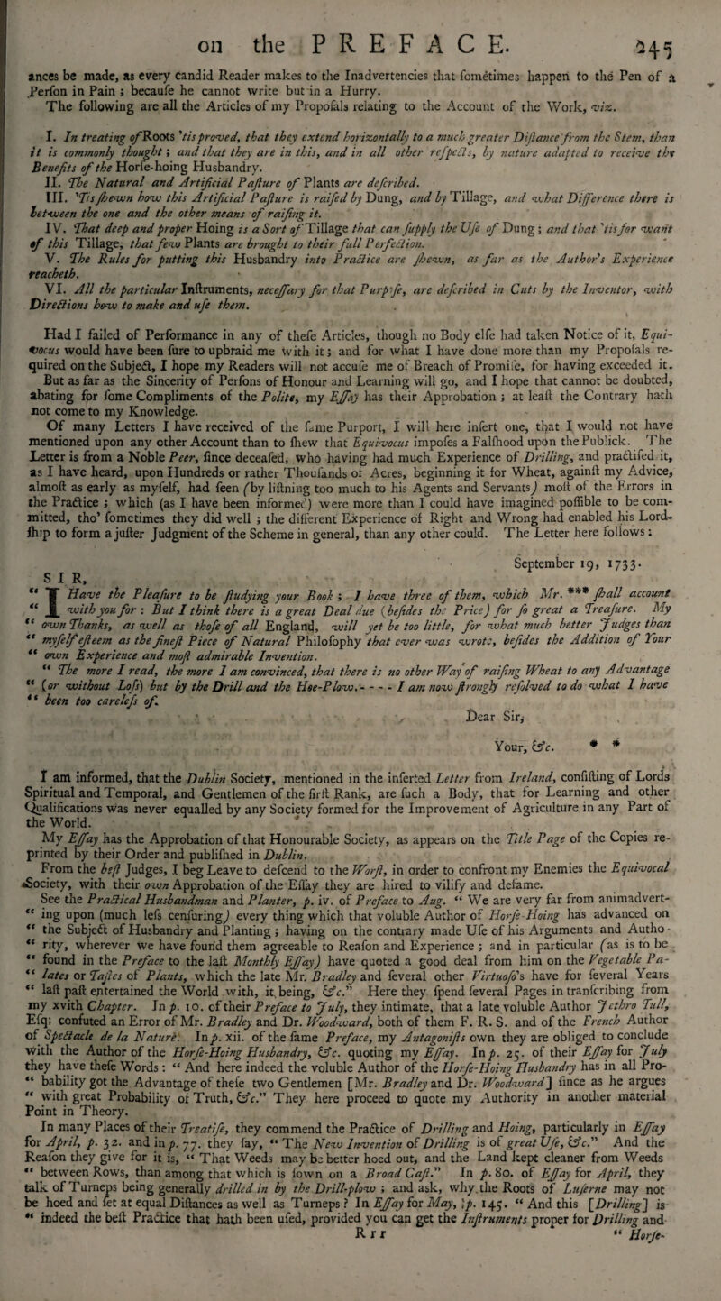 ances be made, as every candid Reader makes to the Inadvertencies that fometimes happen to the Pen of a .Perfon in Pain ; becaufe he cannot write but in a Hurry. The following are all the Articles of my Propofals relating to the Account of the Work, viz. I. In treating o/'Roots 'tisproved, that they extend horizontally to a much greater Difiance from the Stem, than it is comtnonly thought; and that they are in this, and in all other refpcds, by nature adapted to receive the Benefits of the Horfe-hoing Husbandry. II. The Hatural and Artificial Pafiure of Plants arc deferibed. III. 'Tsfhewn how this Artificial Pafiure is raifed by Dung, and by Tillage, and what Deference there is between the one and the other means of raifing it. IV. That deep and proper Hoing is a Sort of Tillage that can fupply the Ufe of Dung; and that ’tis for veant of this Tillage, that few Plants are brought to their full P erfedion. V. The Rules for putting this Husbandry into Pradice are Jhewn, as far as the Author's Experience reacheth. VI. All the particular Instruments, necejfary for that Purpfie, arc deferibed in Cuts by the Inventor, with Diredions hew to make and ufe them. Had I failed of Performance in any of thefe Articles, though no Body elfe had taken Notice of it, Equi¬ pment would have been fure to upbraid me With it; and for what I have done more than my Propofals re¬ quired on the Subjed, I hope my Readers will not accufe me of Breach of Promife, for having exceeded it. But as far as the Sincerity of Perfons of Honour and Learning will go, and I hope that cannot be doubted, abating for fome Compliments of the Polite, my Effay has their Approbation ; at leak the Contrary hath not come to my Knowledge. Of many Letters I have received of the fame Purport, I will here infert one, tl>at I would not have mentioned upon any other Account than to lhew that Equivocus impofes a Falfhood upon thePublick. The Letter is from a Noble Peer, fince deceafed, who having had much Experience of Drilling, and pradifed it, as I have heard, upon Hundreds or rather Thoulands of Acres, beginning it for Wheat, againft my Advice, almofl as early as myfelf, had feen ('by liftning too much to his Agents and Servants) molt of the Errors in the Pradice ; which (as I have been informed) were more than I could have imagined poffible to be com¬ mitted, tho’ fometimes they did well ; the different Experience of Right and V/rong had enabled his Lord- lhip to form a jufter Judgment of the Scheme in general, than any other could. The Letter here follows: September 19, 1733- S I R, “ T Have the P leafiure to he fludying your Book I have three of them, which Mr. *** (hall account “ X ™ith you for: But I think there is a great Deal due (beftdes the Price) for fo great a Treafure. My “ own Thanks, as well as thofe of all England, will yet be too little, for what much better Judges than “ myfelf efieem as the finefi Piece of Natural Philofophy that ever was wrote, befides the Addition of Tour “ own Experience and mofi admirable Invesition. “ The more I read, the more 1 am convinced, that there is no other Way of raifing Wheat to any Advantage ** {or without Lofs) but by the Drill and the Hoe-Plow.-- I am now fi tangly refolved to do what I have 4 ‘ been too carelefs */• • ’ ■ • v Dear Sir^ Your, {Ac. * * I am informed, that the Dublin Society, mentioned in the inferted Letter from Ireland, confining of Lords Spiritual and Temporal, and Gentlemen of the firit Rank, are fuch a Body, that for Learning and other Qualifications was never equalled by any Society formed for the Improvement of Agriculture in any Part of the World. My Effay has the Approbation of that Honourable Society, as appears on the Title Page of the Copies re¬ printed by their Order and publifhed in Dublin. From the beft Judges, I beg Leave to defeend to the Worfi, in order to confront my Enemies the Equivocal ^Society, with their own Approbation of the Effay they are hired to vilify and defame. See the Pradical Husbandman and Planter, p. iv. of Preface to Aug. “ We are very far from animadvert- “ ing upon (much lefs cenfuringj every thing which that voluble Author of Horfe - Hoing has advanced on “ the Subject of Husbandry and Planting ; having on the contrary made Ufe of his Arguments and Autho- “ rity, wherever we have found them agreeable to Reafon and Experience ; and in particular ('as is to be “ found in the Preface to the lail Monthly Effay) have quoted a good deal from him on the Vegetable Pa- “ lates or Tafies of Plants, which the late Mr. Bradley and feveral other Virtuofo's have for feveral Years ** lafl paft entertained the World with, it% being, {Ac. Here they fpend feveral Pages in tranferibing from my xvith Chapter. In p. 10. of their Preface to July, they intimate, that a late voluble Author Jethro Tull, Efq; confuted an Error of Mr. Bradley and Dr. Woodward, both of them F. R. S. and of the French Author of Spedacle de la Nature: Inp. xii. of the fame Preface, my Antagonifis own they are obliged to conclude with the Author of the Horfe-Hoing Husbandry, {Ac. quoting my Effay. Inp. 25. of their Effay Eos July they have thefe Words: “ And here indeed the voluble Author of the Horfe-Hoing Husbandry has in all Pro- “ bability got the Advantage of thefe two Gentlemen [Mr. Bradley and Dr. Woodward] fince as he argues “ with great Probability or Truth, {Ac. They here proceed to quote my Authority in another material Point in Theory. In many Places of their Treatife, they commend the Practice of Drilling and Hoing, particularly in Effay for April, p. 32. and in p. 77. they fay, “ The New Invention of Drilling is of great Ufe, {Ac. And the Reafon they give for it is, “ That Weeds may be better hoed out, and the Land kept cleaner from Weeds “ between Rows, than among that which is fown on a Broad Cafi. In p. 80. of Effay {ox April, they talk of Turneps being generally drilled in by the Drill-plow ; and ask, why.the Roots of Luferne may not be hoed and fet at equal Diftances as well as Turneps? In Effay for May, \p. 145. “ And this [Drilling] is ** indeed the belt Practice that hath been ufed, provided you can get the Infiruments proper lor Drilling and R r r “ Horfe-