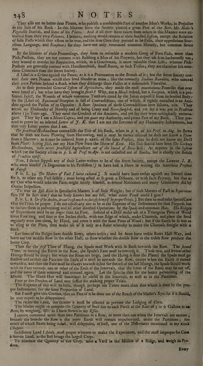 They alfo are no better than Pirates, who publifh a confiderable Part of another Man’s Works, in Prejudice to the Sale of his Book : In this Manner have the Society pirated a great Part of the Rev. Mr. Hales's Vegetable Staticis, and fome of his Plates. And if all they have taken from others in this Manner were ex- tratted from their two Volumes, I believe, nothing would remain of their boafled Syjlem, except the Relation of falfe Fatts which they affirm to be true, and the true Ones they pretend to be Falie, their opprobrious Scur¬ rilous Language, and Nonfence; for they have not only renounced common Honelty, but common Sence too. By the Manner of their Proceedings, they feem to refemble a modern Gang of Foot Pads, more than Pick-Pockets, they are not content with Robbing a Man of his Property, but they ufe him barbaroufly too } they wound or murder his Reputation, which, to a Gentleman, is more valuable than Life ; whereas Pick- Pockets are generally content with Handkerchiefs, Snuff-Boxes, or fuch Trifles * they are therefore lefs noto¬ rious Criminals than the fecret Society. A Libel is a Crime againft the Peace, as it is a Provocation to the Breach of it; but the fecret Society con¬ ceal their own Names whilft they level Slander at mine ; like the cowardly Italian Banditti, who conceal their own Perfons behind a Rock when they difcharge their Vollies at a defencelefs Traveller. As to their pretended General Syjlem of Agriculture, they made the molt mountainous Promifes that ever were heard of; but what have they brought forth ? Why, not a Moufe indeed, but a Scorpion, which is a poi- fonous Infeft, the Wounds of whpfe venomous Teeth are cured by the Juices exprefs’d from its bruifed Body.* So the (Libel or) Equivocal Scorpion is full of Contradiftions, one of which, if rightly extracted is an Anti¬ dote again!! the Poifon of its Oppofite: A fhort Specimen of thofe Contradittions here follows, viz. They accufe my Husbandry of Novelty and of being Crazy and Neva-Jangled, and yet fay it was put in Praftice above 130 Years ago. They extol the Condutt of the Ancients, and yet fay they were vohimjically extrava¬ gant. They fay I am a Mente C apt us, and yet quote my Authority, and pirate Part of my Book. They pre¬ tend to prove by an inferted Letter of J. K. that I am not the Inventor of my Husbandry-Inftruments, but that very Letter proves that I am. The practical Husbandman contraditts the Title of his Book, when in p. x. of his Prcf to Aug. he fhews that he doth not knovu Plowing from Harrowing, and it may be thence inferred he doth not know a Plow from a Harrow ; as it may be inferred from p. xxxii. of the fame Preface, that he doth not know my Drill from Platt's Setting fiick, nor my Hoe-Plow from the Sheirn of Kent. His Title fhould have been The Cockney Husbandman, n.vho never pra ft fed Agriculture out of the Sound of Rcxv-Bell : As appears in the Syfem which yet the Society affirm in p. ii. of Pref. to Apr. is not colietted out of Books, but is chiefly the Refulc of Praftice itfelf. Note, I do not fuppofe any of their Letter-writers to be of the fecret Society, except the Lawyer 7. B. who owns himfelf (a Degenerate to his Profeffion ’J to have had a Share in writing the feurriious Preface to Augufl. P. iii. L. 34. The Matter of Faft 1 have relatedIt would have been rather again!! my Interefl than for it, to relate any Fatt faifely ; none being atted at fo great a Diflance, or with fuch Privacy, but that a- ny One who would take the Pains might fatisfy himfelf, as feveral Noblemen and many Gentlemen did by Ocular Infpettion. ’Tis true an Ipfe dixit in fpeculative Matters is of little Weight; but cf fuch Matters of Fatt. as Equivocus fays (if he fays true) that no body knows but my felf, what other Proof could I give ? P. iv. L. 8. Or ifhe doubts, it can't cof much to fatisfy hmjelf byproperTrials.~\ But then he muft take fpecialCare that hisTrials be proper. I do not advife any one to be at the Expence of my Inflruments for that Purpofe, but to imitate them in pulverizing and all other diretted Operations by the Spade and common Hoes. His Ridges of Experiment need be no longer than fix Foot. Inllead of a Drill make ufe ot a Triangular Piece of Wood feven Foot long, and four or five Inches thick, with one Edge of which, make Channels, and place the Seed regularly even into them, by Hand, and cover it with the fame Piece of Wood ; but if the Earth be fo wet as to cling to the Piece, then make ufe of it only as a Ruler whereby to make the Channels ftreight with a Stick. Let fome of the Ridges have double Rows, others treble; and let fome have treble Rows Half-Way, and leave out the middle Row in the other Half, to !hew whether the double Row or the treble Row produce the better Crop. Then for the yfr^Timeof Hoing, the Spade muft Work with its Back towards the Row. The fecond Time, in turning the Earth to the Row, the Spade’s fface muft be towards it. Thefe two, and feveral other Hoings fhould be deep ; but when the Roots are large, (and the IToing is near the Plants) the Spade muft go fhallow and neither the Face nor the Back of it muft be towards the Row, except when the Earth is turned towards it, and then the Face muft be always towards it,but for the reft of the laft Hoings, the Spade fhould work with its Face towards one or other of the Ends of the Intervals, that the fewer of the Roots may be cut off, and the more of them removed and covered again. Let the Spits be thin for the better pulverizing of the Mould. The Hand-Hoe will fometimes be ufeful in the Intervals, as well as in the Partitions. Four or five Perches of Land may fuffice for making proper Trials. The Expence of this will belittle, though perhaps ten Times more than that which is done by the pro* per Inftruments, for the fame Proportion of Land. But I muft give this Caution, that no Part of it be done out of the Reach of the Mailer’s Eye; for if it Ihould, he may expett to be difappointed. The richer the Land, the thinner it muft be planted to prevent the Lodging of Corn. The Mailer ought 10 compute the Quantity of Seed due to each Perch at the Rate of 5 or 6 Gallons to aa- Acre, by weighing, &c. as 1 have Ihewn in my Effay. I cannot commend more than two Partitions in a Row, or more than one when the Intervals are narrow } becaufe the broader the Row is the more Earth will remain unpulverized, under the Partitions ; too much of which Earth being vohele, will difappoint, atleaft, one of the Differences mentioned in my xixth Chapter. \ Indifferent Land I think (moft proper whereon to make the Experiment, and the moft improper for Corn is barren Land, as the Bell brings the largeft Crops. To afeertain the Quantity of the Crop, take a Yard ia the Middle of a Ridge, and weigh its Pro¬ duce. • Every