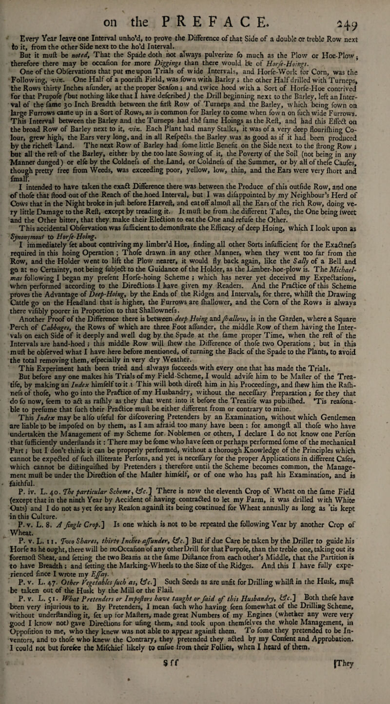 on the PREFACE. 549 Every Year leave one Interval unho’d, to prove the Difference of that Side of a doable or treble Row next to it, from the other Side next to the ho’d Interval. But it mull be noted. That the Spade doth not always pulverize fo much as the Plow or Hoe-Plow; therefore there may be occafion for more Diggings than there would be of Horfe-Hoings. One of the Oblervations that put me upon Trials of wide Intervals, and I lorfe-Work for Corn, was the Following, viz. One Half of a poorilh Field, was fown with Barley ; the other Half drilled with Turneps, the Rows thirty Inches afunder, at the proper Seafon; and twice hoed with a Sort of Horfe-Hoe contrived for that Prupofe ('but nothing like that I have defcribedj the Drill beginning next to the Barley, left an Inter¬ val of the fame 30 Inch Breadth between the firtt Row of Turneps and the Barley, which being fown on large Furrows came up in a Sort of Rows, as is common for Barley to come when fown on fuch wide Furrows. This Interval between the Barley and the Turneps had thS fame Hoings as the Reft, and had this EfFeft on the broad Row of Barley next to it, viz. Each Plant had many Stalks, it was of a very deep flourilhing Co¬ lour, grew high, the Ears very long, and in all Refpefts the Barley was as good as if it had been produced by the richeft Land. The next Row of Barley had fome little Benefit on the Side next to the ftrong Row ; but all the reft of the Barley, either by the too late Sowing of it, the Poverty of the Soil (not being in any Manner dunged) or elfe by the Coldnefs of the Land, or Coldnefs of the Summer, or by all of thefe Caufes, though pretty free from Weeds, was exceeding poor, yellow, low, thin, and the Ears were very Ihort and fmalE „ / I intended to have taken the exaft Difference there was between the Produce of this outfide Row, and one of thofe that flood out of the Reach of the hoed Interval, but I was difappointed by my Neighbour’s Herd of Cows that in the Night broke in juft before Harveft, and eat off almoft all the Ears of the rich Row, doing ve¬ ry little Damage to the Reft, except by treading it. It mull be from the different Taftes, the One being fweet and the Other bitter, that they make their Eleftion to eat the One and refufe the Other. This accidental Obfervation was fufficient to demonftrate the Efficacy of deep Hoing, which I look upon as Synonymous to Horfe-Hoing. I immediately fet about contriving my limber’d Hoe, finding all other Sorts infufficient for the Exaclnefs required in this hoing Operation ; Thofe drawn in any other Manner, when they went too far from the Row, and the Holder went to lift the Plow nearer, it would fly back again, like the Sally of a Bell and go at no Certainty, not being fubjeft to the Guidance of the Holder, as the Limber-hoe-plow is. The Michael¬ mas following I began my prefent Horfe-hoing Scheme ; which has never yet deceived my Expeditions, when performed according to the Diredlions I have given my Readers. And the Pradtice of this Scheme proves the Advantage of Deep-Hoing, by the Ends of the Ridges and Intervals, for there, whilft the Drawing Cattle go on the Headland that is higher, the Furrows are fhallovver, and the Corn of the Rows is always there vifibly poorer in Proportion to that Shallownefs. Another Proof of the Difference there is between deep Hoing and Jhallow, is in the Garden, where a Square Perch of Cabbages, the Rows of which are three Foot aflimder, the middle Row of them having the Inter¬ vals on each Side of it deeply and well dug by the Spade at the fame proper Time, when the reft of the Intervals are hand-hoed; this middle Row will fhew the Difference of thofe two Operations ; but in this mull be obferved what I have here before mentioned, of turning the Back of the Spade to the Plants, to avoid the total removing them, efpecially in very dry Weather. This Experiment hath been tried and always fucceeds with every one that has made the Trials. But before any one makes his Trials of my Field-Scheme, I would advife him to be Mafter of the Trea- tife, by making an Index himfelf to it 5 This will both direft him in his Proceedings, and fhew him the Rafh- nefs of thofe, who go into the Practice of my Husbandry, without the neceflary Preparation; for they that dofo now, feem to aft as rafhly as they that went into it before the Treatife was pubiifhed. *Tis reafona- ble to prefume that fuch their Praftice mull be either different from or contrary to mine. This Index may be alfo ufeful for difcovering Pretenders by an Examination, without which Gentlemen are liable to be impofed on by them, as I am afraid too many have been : for amongft all thofe who have undertaken the Management of my Scheme for. Noblemen or others, I declare I do not know one Perfon that fufficiently underftands it: There may be fome who have feen or perhaps performed fome of the mechanical Part; but I don’t think it can be properly performed, without a thorough Knowledge of the Principles which cannot be expefted of fuch illiterate Perfons, and yet is neceflary for the proper Applications in different Cafes, which cannot be diftinguifhed by Pretenders ; therefore until the Scheme becomes common, the Manage¬ ment mull be under the Direftion of the Mafter himfelf, or of one who has paft his Examination, and is faithful. P. iv. L. 40. The particular Scheme, tsfr.] There is now the eleventh Crop of Wheat on the fame Field (except that in the ninth Year by Accident of having contrafted to let my Farm, it was drilled with White Oats) and I do not as yet fee any Reafon againft its being continued for Wheat annually as long as ’tis kept in this Culture. P. v. L. 8. A Jingle Crop.] Is one which is not to be repeated the following Year by another Crop of Wheat. P. v. L. 11. Two Shares, thirty Inches- ajfunder, £5V. J But if due Care be taken by the Driller to guide his Horfe as he ought, there will be noOccafion of any otherDrill for that Purpofe, than the treble one, taking out its foremoft Sheat, and fetting the two Beams at the fame Dillance from each other’s Middle, that the Partition is to have Breadth ; and fetting the Marking-Wheels to the Size of the Ridges. And this I have fully expe¬ rienced fince I wrote my EJJay. ■ P. v. L. 47. Other Vegetables Juch as, fcfr.] Such Seeds as are unfit for Drilling whilft in the Husk, mull be taken out of the Husk by the Mill or the Flail. P. v. L. 51. What Pretenders or Impojiors have taught or faid of this Husbandry, &c.] Both thefe have been very injurious to it. By Pretenders, I mean fuch who having feen fomewhat of the Drilling Scheme, without underftanding it, fet up for Matters, made great Numbers of my Engines (whether any were very good I know not) gave Directions for uling them, and took upon themfelves the whole Management, in Oppofition to me, who they knew was not able to appear againft them. To fome they pretended to be In¬ ventors, and to thofe who knew the Contrary, they pretended they afted by my Confent and Approbation. I could not but forefee the Mifchief likely to enfue from their Follies, when I heard of them. Sff |They