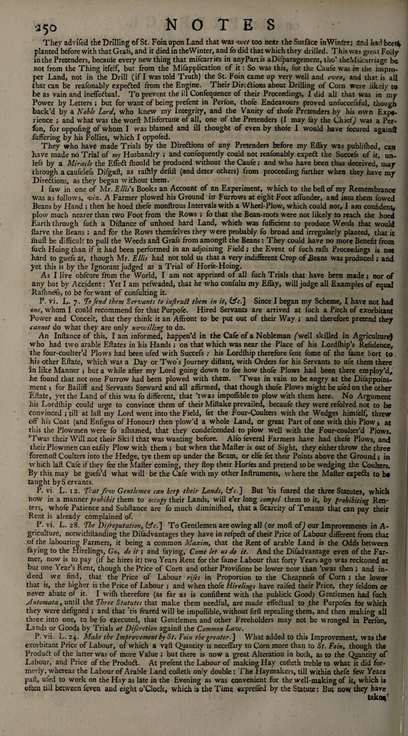 350 They advifed the Drilling of St. Foinupon Land that Was wet too near the Surface in Win ter; and had beenfc planted before with that Grals, and it died in theWinter, and fo did that which they drilled. This was great Folly in the Pretenders, becaule every new thing that mifcarries in anyPartis aDifparagement, tho’ theMifcarriage be. not from the Thing itfelf, but from the Mifapplication of it: So was this, lor the Caufe was in the impro¬ per Land, not in the Drill (if I was told Truth) the St. Foin came up very well and even, and that is all that can be reafonably expected from the Engine. Their Directions about Drilling of Corn were likely to be as vain and ineffectual. To prevent the ill Confequence of their Proceedings, I did all that was in my Power by Letters ; but for want of being prefent in Perfon, thofe Endeavours proved unfuccefsful, though back’d by a Noble Lord, who knew my Integrity, and the Vanity of thofe Pretenders by his own Expe¬ rience ; and what was the word Misfortune of all, one of the Pretenders (I may fay the Chief) was a Per-* fon, for oppofing of whom I was blamed and ill thought of even by thofe I would have fecured againfl fuffering by his Follies, which I oppofed. They who have made Trials by the Directions of any Pretenders before my Effay was publifhed, can have made no Trial of my Husbandry ; and confequently could not reafonably expeCt the Succefs of it, un- lefs by a Miracle the EfFeCt fhould be produced without the Caufe; and who have been thus deceived, may through a caufelefs Difgaft, as rafhly defill (and deter others) from proceeding further when they have my Directions, as they began without them. I faw in one of Mr. Ellis's Books an Account of an Experiment, which to the belt of my Remembrance was as follows, viz. A Farmer plowed his Ground in Furrows at eight Foot affunder, and into them lowed Beans by Hand ; then he hoed thefe monftrous Intervals with a Wheel-Plow, which could not, I am confident* plow much nearer than two Foot from the Rows ; fo that the Bean-roots were not likely to reach the hoed Earth through fuch a Diftance of unhoed hard Land, which was fufficient to produce Weeds that would ftarve the Beans ; and for the Rows themfelves they were probably fo broad and irregularly planted, that it lhuft be difficult to pull the Weeds and Grafs from among!! the Beans: They could have no more Benefit from fuch Hoing than if it had been performed in an adjoining Field ; the Event of fuch rafh Proceedings is not hard to guefs at, though Mr. Ellis had not told us that a very indifferent Crop of JBeans was produced ; and yet this is by the Ignorant judged as a Trial of Horfe-Hoing. As I live obfcure from the World, I am not apprized of all fuch Trials that have been made; nor of any but by Accident: Yet I am pefwaded, that he who confults my Effay, will judge all Examples of equal Raffinefs, to be for want of confuting it. P. vi. L. 7. To fend them Servants to injtruR them in it, &c.] Since I began my Scheme, I have not had one, whom I could recommend for that Purpofe. Hired Servants are arrived at fuch a Pitch of exorbitant Power and Conceit, that they think it an Affront to be put out of their Way ; and therefore pretend they cannot do what they are only unwilling to do. An Inflance of this, I am informed, happen’d in the Cafe of a Nobleman (well skilled in Agriculture) who had two arable Eftates in his Hands; on that which was near the Place of his Lordfhip’s Refidence, the four-coulter’d Plows had been ufed with Succefs; his Lordfhip therefore font fome of the fame Sort to Bis other Eftate, which Was a Day or Two’s Journey diflant, with Orders for his Servants to ufe them there In like Manner but a while after my Lord going down to fee how thofe Plows had been there employ’d, he found that not one Furrow had been plowed with them. ’Twas in vain to be angry at the Difappoint- ment ; for Bailiff and Servants Steward and all affirmed, that though thofe Plows might be ufed on the other Eftate, yet the Land of this was fo different, that ’twas impoffible to plow with them here. No Argument his Lordfhip could urge to convince them of their Miltake prevailed, becaufe they were refolved not to be Convinced ; till at laft my Lord went into the Field, fet the Four-Coulters with the Wedges himfelf, threw off his Coat (and Enfigns of Honour) then plow’d a whole Land, or great Part of one with this Plow j at this the Plowmen were fo afhamed, that they condefcended to plow well with the Four-coulter’d Plows. ’Twas their Will not their Skill that was wanting before. Alfo feveral Farmers have had thefe Plows, and their Plowmen can eafily Plow with them ; but when the Matter is out of Sight, they either throw the three foremoft Coulters into the Hedge, tye them up under the Beam, or elfe fet their Points above the Ground; in which laft Cafe if they fee the Matter coming, they flop their Horfes and pretend to be wedging the Coulters. By this, may be guefs’d what will be the Cafe with my other Inftruments, where the Matter expedls to b« taught byS ervants. P. vi L. 12. T-'at few Gentlemen can keep their Lands, ] But ’tis feared the three Statutes, which now in a manner prohibit them to occupy their Lands, will e’er long compel them to it, by prohibiting Ren¬ ters, whofe Patience and Subftance are fo much diminifhed, that a Scarcity of Tenants that can pay their Rent is already complained of. P. vi. L. 28. The Difreputation, Cfc.j To Gentlemen are owing all (or raoft of) our Improvements in A- griculture, notwithttanding the Disadvantages they have in refpect of their Price of Labour different from that of the labouring Farmers, it being a common Maxim, that the Rent of arable Land is the Odds between faying to the Hirelings, Go, do it; and faying. Come let us do it. And the Difadvantage even of the Far¬ mer, now is to pay (if he hires it) two Years Rent for the fame Labour that forty Years ago was reckoned at but one Year’s Rent, though the Price of Corn and other Provifions be lower now than ’twas then ; and in¬ deed we find, that the Price of Labour rifes in Proportion to the Cheapnefs of Corn ; the lower that is, the higher is the Price of Labour ; and when thofe Hirelings have raifed their Price, they feldom or never abate of it. I wilh therefore (as far as is confiftent with the publick Good) Gentlemen had fuch Jutomata, until the Three Statutes that make them needful, are made effectual to the Purpofes for which they were defigned ; and that ’tis feared will be impoffible, without firlt repealing them, and then making all three into one, to be fo executed, that Gentlemen and other Freeholders may not be wronged in Perfon, Lands or Goods by Trials at Difcretion againit the Common Law. P. vii. L. 24. Make the Improvement by St. Foin the greater. ] What added to this Improvement, was th* exorbitant Price of Labour, of which a vgft Quantity is neceffary to Corn more than to St. Foin, though the Product of the latter was of more Value ; but there is now a great Alteration in both, as to the Quantity of Labour, and Price of the Product. At prefent the Labour of making Hay cofteth treble to what it did for-* merly, whereas the Labour of Arable Land cofteth only double: The Haymakers, till within thefe few Years pall, ufed to work on the Hay as late in the Evening as was convenient for the well-making of it, which it often till between feven and eight o’Clock, which is the Time expreffed by the Statute: But now they have take*'
