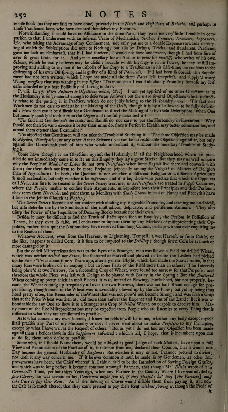 Whole Book (as they are faid to have done) privately in the North and Wejl Parts ©f Britain, and perhaps ta thofeTradfemen here, who have declared themfelves my Enemies. Notwithftanding I could have no Affiftance in the three Parts, they gave me very'little Trouble in com¬ panion to that I underwent with an infernal Train of Mechanicks, Scribes, Printers, Drawers, Ingravers, &c. who taking the Advantage of my Confinement, not only put me to a double Expence (towards defrafy- ing of which the Subfcriptions did next to Nothing,) but alfo by Delays, Tricks, and fraudulent Pradtcies, gave me fuch an Embarrals, that if I had forefeen, I would not have underwent, though I had been fure of ever lb great Gain for it. And yet its neceflary for an Author to print for himfelf, who writes of his own Scheme, which he really believes may be ufeful; becaufe whilft his Copy is in his Power, he may be Hill im¬ proving and adding to it; but if he difpofes of his Copy to a Tradfeman in his Life-time* he confents to the deftroying of his own Off-fpring, and is guilty of a Kind of Parricide. If I had been fo Sordid, this Supple¬ ment had not been written, which I hope has made all the three Parts lefs imeprfedt, and fupply’d every Thing necejfary that was wanting in my EJ/ay: ’Tis more than I could abfolutely Promife ; becaufe my Dif* eafes afforded only a bare Poffibility of Living to do it. P. viii. L. 37. With Answers to Objections which, &c. j I am yet appriz’d of no other Objection as to the Husbandry it felf, material enough to defervean Anfwer 1 but there are feveral Objections which indirect¬ ly relate to the putting it in Practice, which do not jultly belong to the Husbandry, viz. ’Tis faid that Workmen do not care to undertake the Making of the Drill, though it is by all allowed to be fully deferib- ed : How then can it be difficult for a Gentleman to direCt the Making of it by theie Defcriptions, when One but meanly qualify’d took it from the Organ and thus fully deferibed it ? ’Tis faid that Gentlemen’s Servants,' and Bailiffs do not care to put the Husbandry in Execution. Why Ihould not their Servants execute it better than mine do, fince a Perfon in Health may better command his, and attend them oftener than I can mine ? ’Tis objefted that Gentlemen will not take theTrouble of Studying it. The fame Objection may be made to Algebra, Navigation, or any other Art or Science; yet can be no reafonable Objection againft it, but only againft the Unreafonablenefs of him who would underhand it, without the neceflary Trouble of Study¬ ing it. Some have ’thought it an Objection againft the Husbandy, if all the Neighbourhood where ’tis prac- tifed do not immediately come in to it; on this Enquiry they lay a great Strefs: But they may as well enquire why the People of Madrid or Lisbon do not turn Protejlants when fome Englijh live there and converfe with them; for there doth not feem to be more Prejudice (efpecially among the V ulgar) in Matters of Religion than of Agriculture: In both, the Queftion is not whether a different Religion or a different Agriculture is moft reafonable, but only whether it be different', and if it be, thole who practice that which the Oppo ers call New, are fure to be treated as the Secret Society treat me; or as Protejlants are treated in Fopijb Countries, where the Priejls, unable to confute their Arguments, mifreprefent both their Principles and their Perfons ; they term them Hereticks, and paint them as Monfters with loads Claws initead of Hands and Feet (this have I feen in the Jefuits Church at Naples.) The Secret Society likewifeare not content with abufing my Vegetable Principles, and terming me anAtheijl, but alfo deferibe me by the Similitude of the moft odious, defpicable, and peftiferous Animals. They alfo ufurp the Power of the Inquifition of Damning Books becaufe not their own. Befides it may be difficult to find the Truth of FaCts upon fuch an Enquiry ; the Perfons in Poflelfion of Tenets, be they ever fo falfe, will endeavour to fnpport them by any Methods of mifreprefenting their Qp- pofites, rather than quit the Notions they have received from long Cultom, perhaps without ever enquiring in* to the Reafon of them. Whatever Accident, even from the Heavens, as Lightening, Tempeft, a wetHarveft, or from Cattle, or the like, happens to drilled Corn, it is fure to be imputed to the Drilling ; though fown Corn be as much or more damaged by it. But the oddeft Mifreprefentation was to the Eyes of a Stranger, who was fhewn a Field for drilled Wheat, which was neither drilled nor Sown, but fluttered at Harveft and plowed in before the Leafers had picked up the Ears : ’Twas about 6 or 7 Years ago, after a general Blight, which had made the Straws rotten, fothat many Ears were broken off in reaping; but in fome Parts of the Field more than in others: The Intervals being plow’d at two Furrows, for a fucceeding Crop of Wheat, were found too narrow for that Purpofe; and therefore the whole Piece was left with Defign to be planted with Barley in the Spring : But the jbattered Wheat coming up pretty thick in moft Places ; it was, inftead of Plowing, Horfe-hoed, but not properly, he- caufe the Wheat coming up irregularly all over the two Furrows, there was not half Room enough for pro¬ per Hoing, though much of the Wheat was unavoidably plowed up by the Ho-Plow 5 but yet by being thus hoed pretty often, the Remainder of theWheat that was not plow’d out became Strong; and was fuch a Crop that at the Price Wheat was then at, did more than anfwer the Expence and Rent of the Land : But it was a- bominable for any One to fhew it to a Stranger as a Crop of drilled Wheat, on purpofe to deceive him. Ma¬ ny more of the like Mifreprefentations may be expected from People who are Enemies to every Thing that is different to what they are accuftomed to pradtife. As to what concerns my own Intereft, I know no odds it will be to me, whether any body except myfelf fhall pradtife any Part of my Husbandry or not: I never went about to make Profelytes to my Principles* except by what I have writ at the Requelt of others. But as yet I do not find any Objedtion has been made againft them > befides thofe in this Supplement anfwered ; which is all, I hope, that is incumbent upon me to do for them who defire to pradtife. Some who, if Ifhould Name them, would be allowed as good Judges of fuch Matters, have upon a full View and Examination of the Pradtice of it, far diliant from me, declared their Opinion, that it would one Day become the general Husbandry of England: But whether it may or not, I cannot pretend to divine; nor doth it any way concern me. If it be ever common it muft be made fo by Gentlemen, as other Im¬ provements have been, the Chief whereof is, I think, faid to be the Introdudlion of Sowing Foreign Grifles; and which was fo long before it became common amongft Farmers, that though Mr. Blithe wrote of it itt Cromwells Time, yet but thirty Years ago, when any Farmer in the Country where I live was advifed to jow Clover, he was certain to fay. Gentlemen might fow it, if they pleafed: but they [the FarmersJ mujf take Care to pay their Rent. As if the Sowing of Clover would difable them from paying it, and now the Cafe is fo much altered, that they can’t pretend to pay their Rent without /owing it, though the Profit of