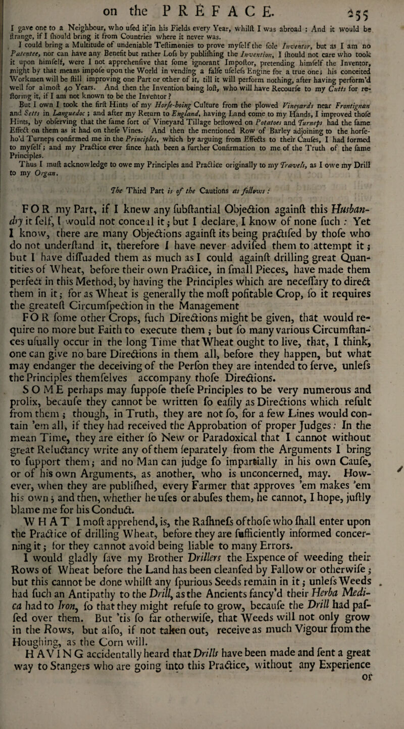 I gave one to a Neighbour, who ufed if in his Fields every Year, whilft I was abroad : And it would be llrange, if I fhould bring it from Countries where it never was. I could bring a Multitude of undeniable Teftimonies to prove myfelf the foie Inventor, but as I am no Patentee, nor can have any Benefit but rather Lofs by publifhing the Invention, I fhould not care who took it upon himfelf, were I not apprehenfive that fome ignorant Impoftor, pretending himfelf the Inventor, might by that means impole upon the World in vending a falfe ufelefs Engine for a true one; his conceited Workmen will be ftill improving one Part or other of it, till it will perform nothing, after having perform’d well for almoft 40 Years. And then the Invention b*ing loft, who will have Recourfe to my Cutts for re- ftoring it, if I am not known to be the InVetitor ? But I own I took the firft Hints of my Horfe-hoing Culture from the plowed Vineyards near Frontignan and Setts in Languedoc ; and after my Return to England, having Land come to my Hands, I improved thofe Hints, by obferving that the fame fort of Vineyard Tillage bellowed on Potatoes and Turneps had the fame Effedt on them as it had on thefe Vines. And then the mentioned Row of Barley adjoining to the horfe- ho’d Turneps confirmed me in the Principles, which by arguing from Effedts to their Caufes, I had formed to myfelf; and my Practice ever fince hath been a further Confirmation to me of the Truth of the fame Principles. Thus I muft acknowledge to owe my Principles and Pradliee originally to my Travels, as I owe my Drill to my Organ. The Third Part is of the Cautions as follovos l FOR my Part, if I knew any fubftantial Objection againft this Husban¬ dry it felf, l would not conceal it; but I declare, I know of none fuch : Yet 1 know, there are many Objections againft its being praChfed by thofe who do not underftand it, therefore I have never advifed them to attempt it5 but I have dilTuaded them as much as I could againft drilling great Quan¬ tities of Wheat, before their own Practice, in fmall Pieces, have made them perfect in this Method, by having the Principles which are neceftary to direCt them in it; for as Wheat is generally the moft pofitable Crop, fo it requires the greateft CircumfpeCtion in the Management FOR fome other Crops, fuch Directions might be given, that would re¬ quire no more but Faith to execute them ; but fo many various Circumftan- cesufually occur in the long Time that Wheat ought to live, that, I think, one can give no bare Directions in them all, before they happen, but what may endanger the deceiving of the Perfon they are intended to ferve, unlefs the Principles themfelves accompany thofe Directions. SOME perhaps may fuppofe thefe Principles to be very numerous and prolix, becaufe they cannot be written fo ealily as Directions which refult from them ; though, in Truth, they are not fo, for a few Lines would con¬ tain ’em all, if they had received the Approbation of proper Judges: In the mean Time, they are either fo New or Paradoxical that I cannot without great ReluCtancy write any of them (eparately from the Arguments I bring to fupport them; and no Man can judge fo impartially in his own Caufe, or of his own Arguments, as another, who is unconcerned, may. How¬ ever, when they are publifhed, every Farmer that approves ’em makes ’em his own 5 and then, whether heufes or abufes them, he cannot, I hope, juftly blame me for his ConduCt. W H A T I moft apprehend, is, the Rafhnefs of thofe who fhall enter upon the PraClice of drilling Wheat, before they are fafficiently informed concer¬ ning it; for they cannot avoid being liable to many Errors. I would gladly fave my Brother Drillers the Expence of weeding their Rows of Wheat before the Land has been cleanfed by Fallow or other wife; but this cannot be done whilft any fpurious Seeds remain in it$ unlefs Weeds . had fuch an Antipathy to the Drill, as the Ancients fancy’d their Herba Medi- ca had to Iron, fo that they might refufe to grow, becaufe the Drill had paf- fed over them. But ’tis fo far other wife, that Weeds will not only grow in the Rows, but alfo, if not taken out, receive as much Vigour from the Houghing, as the Corn will. H AVI N G accidentally heard that Drills have been made and fent a great way to Stangers who are going into this Practice, without any Experience or