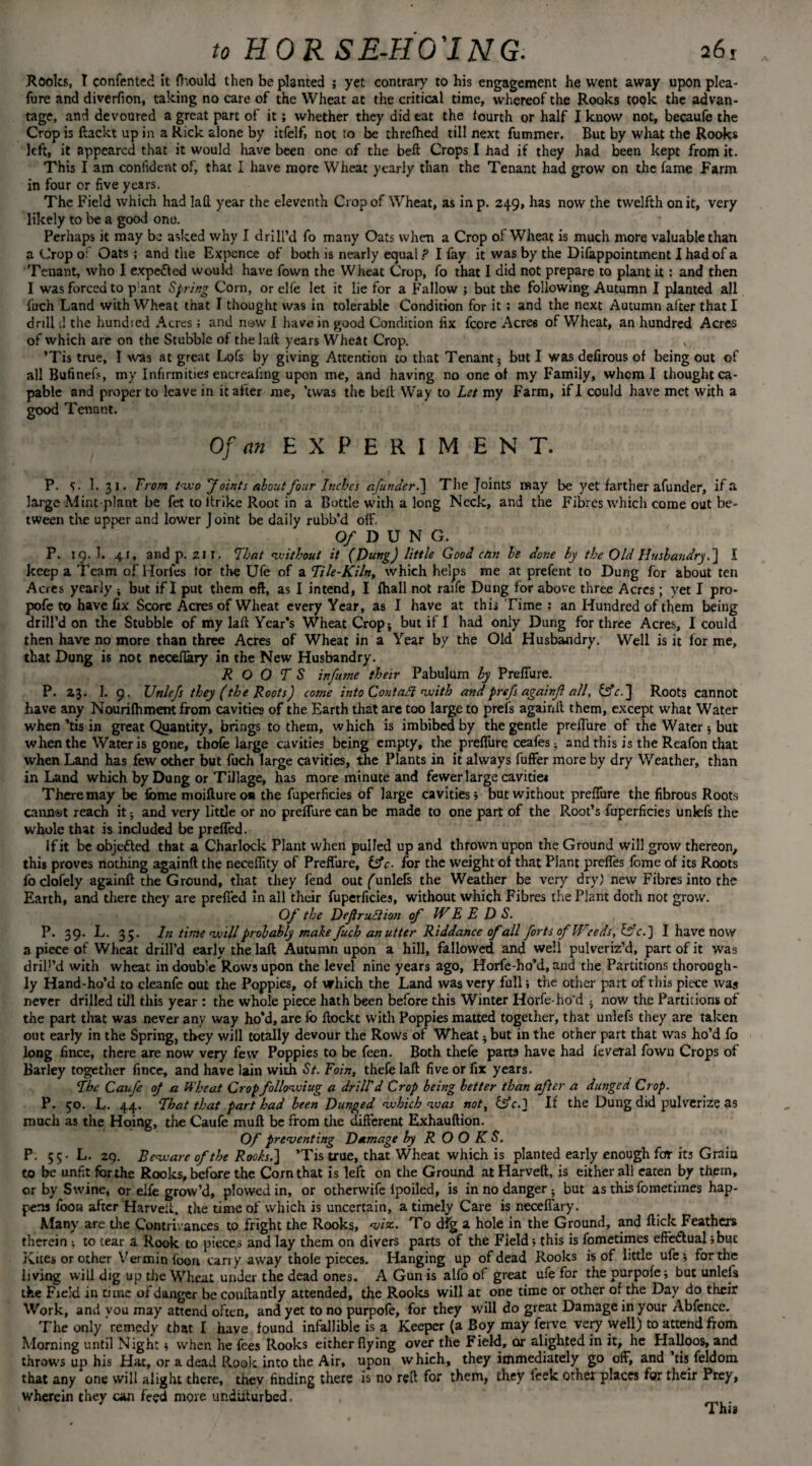 Rooks, T confented it fhould then be planted ; yet contrary to his engagement he went away upon plea- fure and diverfion, taking no care of the Wheat at the critical time, whereof the Rooks took the advan¬ tage, and devoured a great part of it; whether they did eat the fourth or half I know not, becaufe the Crop is ftackt up in a Rick alone by itfelf, not to be threlhed till next fummer. But by what the Rooks left, it appeared that it would have been one of the belt Crops I had if they had been kept from it. This I am confident of, that I have more Wheat yearly than the Tenant had grow on the fame Farm in four or five years. The Field which had laft year the eleventh Crop of Wheat, as in p. 249, has now the twelfth on it, very likely to be a good ono. Perhaps it may be asked why I drill’d fo many Oats when a Crop of Wheat is much more valuable than a Crop o: Oats; and the Expence of both is nearly equal ? I fay it was by the Difappointment I had of a Tenant, who 1 expe&ed would have Town the Wheat Crop, fo that I did not prepare to plant it : and then I was forced to p’ant Spring Corn, or elfe let it lie for a Fallow j but the following Autumn I planted all fuch Land with Wheat that I thought was in tolerable Condition for it ; and the next Autumn after that I drill d the hundied Acres; and now I have in good Condition fix fcore Acres of Wheat, an hundred Acres of which are on the Stubble of the laft years Wheat Crop. ’Tis true, I was at great Lofs by giving Attention to that Tenant; but I was defirous of being out of all Bufinefs, my Infirmities encreafing upon me, and having no one of my Family, whom I thought ca¬ pable and proper to leave in it after me, ’twas the belt Way to Let my Farm, if I could have met with a good Tenant. Of an EXPERIMENT. P. I. 31. From two f oints about four Inches afunder.] The Joints may be yet farther afunder, if a large Mint-plant be fet to itrike Root in a Bottle with a long Neck, and the Fibres which come out be¬ tween the upper and lower Joint be daily rubb’d off. Of D U N G. P. 19. I. 41, and p. 211. That without it (Dung) little Good can be done by the Old Husbandry.] I keep a Team of Horles for the Ufe of a File-Kiln, which helps me at prefent to Dung for about ten Acres yearly ; but if I put them oft, as I intend, I fhall not raife Dung for above three Acres; yet I pro- pofe to have fix Score Acres of Wheat every Year, as I have at this Time ; an Hundred of them being drill’d on the Stubble of my laft Year’s Wheat Crop; but if I had only Dung for three Acres, I could then have no more than three Acres of Wheat in a Year by the Old Husbandry. Well is it for me, that Dung is not neceftary in the New Husbandry. ROOTS infume their Pabulum by Preffure. P. 23. 1. 9, XJnlefs they (the Roots) come into Contafi with andpref againf all, £5k.] Roots cannot have any Nourifhment from cavities of the Earth that are too large to preis againft them, except what Water when kis in great Quantity, brings to them, which is imbibed by the gentle prefi'ure of the Water ; but when the Water is gone, thofe large cavities being empty, the preffure ceafes; and this is the Reafon that when Land has few other but fuch large cavities, the Plants in it always fuffer more by dry Weather, than in Land which by Dung or Tillage, has more minute and fewer large cavitie* Theremay be fbme moiftureon the fuperficies of large cavities; but without prefiure the fibrous Roots cannot reach it; and very little or no preffure can be made to one part of the Root’s fuperficies unlefs the whole that is included be preffed. If it be objected that a Charlock Plant when pulled up and thrown upon the Ground will grow thereon, this proves nothing againft the neceftity of Preffure, &c- for the weight of that Plant preffes fome of its Roots foclofely againft the Ground, that they fend out (unlefs the Weather be very dry) new Fibres into the Earth, and there they are preffed in all their fuperficies, without which Fibres the Plant doth not grow. Of the DeftruElion of IV E E D S. P. 39. L. 35. lit time will probably make fuch an utter Riddance of all forts of Weeds, fffc.] I have now a piece of Wheat drill’d early the laft Autumn upon a hill, fallowed and well pulveriz’d, part of it was driP’d with wheat in double Rows upon the level nine years ago, Horfe-ho’d, and the Partitions thorough¬ ly Hand-ho’d to cleanfe out the Poppies, of which the Land was very full; the other part of this piece was never drilled till this year : the whole piece hath been before this Winter Horfe-ho'd ; now the Partitions of the part that was never any way ho’d, are fo ftockt with Poppies matted together, that unlefs they are taken out early in the Spring, they will totally devour the Rows of Wheat; but in the other part that was ho’d fo long fince, there are now very few Poppies to be feen. Both thefe parts have had feveral fown Crops of Barley together fince, and have lain with St. loin, thefe laft five or fix years. The Caufe oj a Wheat Crop following a drill d Crop being better than after a dunged Crop. P. 50. L. 44. That that part had been Dunged which was not, £sk.] If the Dung did pulverize as much as the Hoing, the Caufe muft be from the different Exhauftion. Of preventing Damage by ROOKS. P. 55- L. 29. Beware of the Roots.] ’Tis true, that Wheat which is planted early enough for its Grain to be unfit forthe Rooks, before the Corn that is left on the Ground atHarveft, is either all eaten by them, or by Swine, or elfe grow’d, plowed in, or otherwife fpoiled, is in no danger ; but as this fometimes hap¬ pens foon after Harveft, the time of which is uncertain, a timely Care is neceffary. Many are the Contrivances to fright the Rooks, viz. To dfg a hole in the Ground, and ftick Feathers therein ; to tear a Rook to pieces and lay them on divers parts of the Field; this is fometimes effe&ual;but Kites or other Vermin foon carry away thole pieces. Hanging up of dead Rooks is of little ufe •, forthe living will dig up the Wheat under the dead ones. A Gun is alfo of great ufe for the purpole; but unlefs the Field in time of danger be conftantly attended, the Rooks will at one time or other of the Day do their Work, and you may attend often, and yet to no purpofe, for they will do great Damage in your Abfence. The only remedy that I have found infallible is a Keeper (a Boy may ferve very well) to attend from Morning until Night; when he fees Rooks either flying over the Field, or alighted in it, he Halloos, and throws up his Hat, or a dead Rook into the Air, upon which, they immediately go off, and tis feldom that any one will alight there, they finding there is no reft for them, they feek other places for their Prey, wherein they can feed more ur.diiturbed, ,