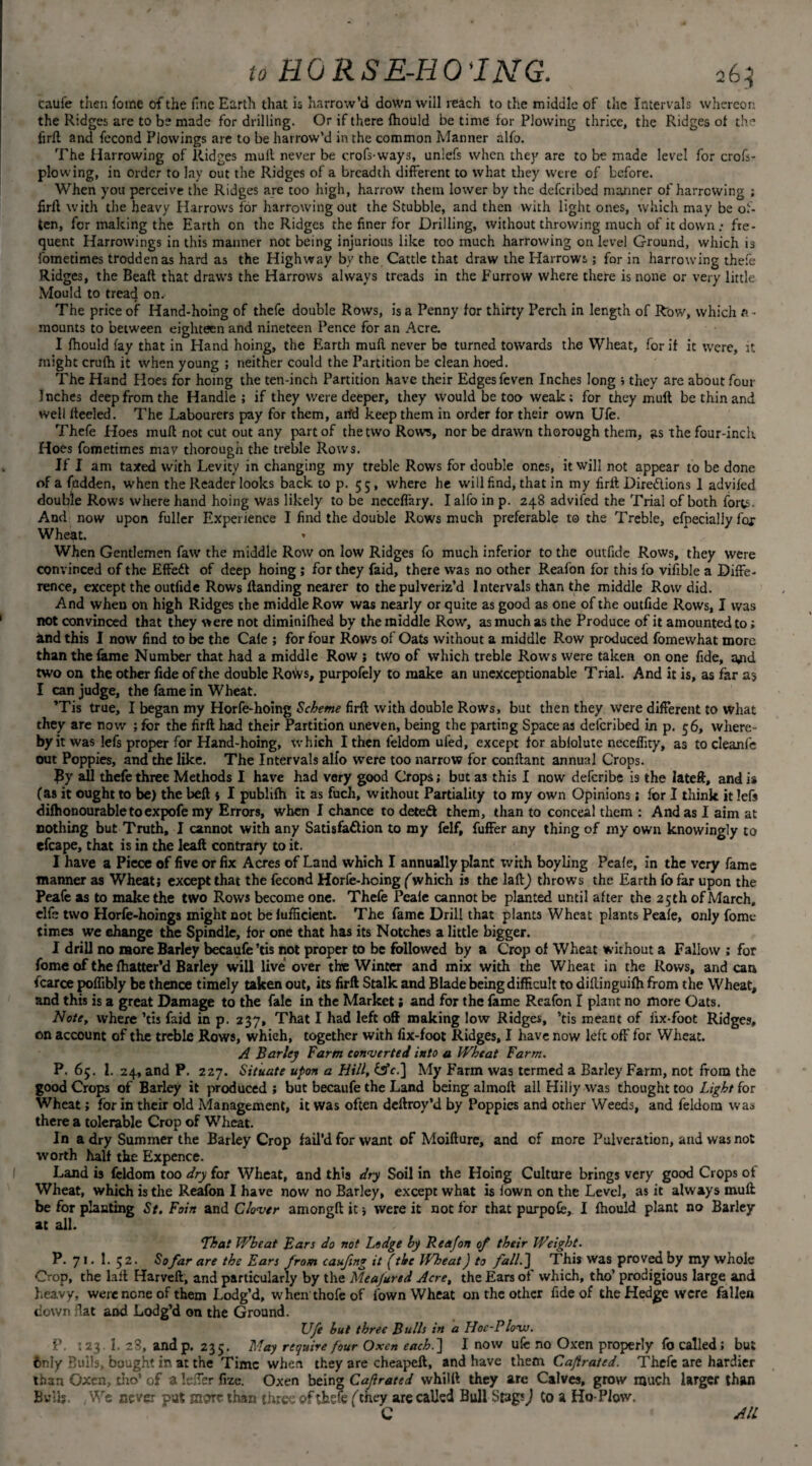 caufe then fome of the fine Earth that is harrow’d down will reach to the middle of the Intervals whereon the Ridges are to be made for drilling. Or if there fhould be time for Plowing thrice, the Ridges of the firft and fecond Piowings arc to be harrow’d in the common Manner alfo. The Harrowing of Ridges mult never be crofs-ways, unlefs when they are to be made level for crofs- plowing, in order to lay out the Ridges of a breadth different to what they were of before. When you perceive the Ridges are too high, harrow them lower by the deferibed manner of harrowing ; firft with the heavy Harrows for harrowing out the Stubble, and then with light ones, which may be of¬ ten, for making the Earth on the Ridges the finer for Drilling, without throwing much of it down fre¬ quent Harrowings in this manner not being injurious like too much harrowing on level Ground, which is fometimes trodden as hard as the Highway by the Cattle that draw the Harrows; for in harrowing thefe Ridges, the Beafi that draws the Harrows always treads in the Furrow where there is none or very little Mould to tread on. The price of Hand-hoing of thefe double Rows, is a Penny for thirty Perch in length of Row, which f> - mounts to between eighteen and nineteen Pence for an Acre. I fhould fay that in Hand hoing, the Earth muA never be turned towards the Wheat, for if it were, it might crufh it when young ; neither could the Partition be clean hoed. The Hand Hoes for hoing the ten-inch Partition have their Edges feven Inches long ; they are about four Inches deep from the Handle ; if they were deeper, they would be too weak; for they mult be thin and well keeled. The Labourers pay for them, artd keep them in order for their own Ufe. Thefe Hoes mull not cut out any part of the two Rows, nor be drawn thorough them, as the four-inch Hoes fometimes mav thorough the treble Rows. If I am taxed with Levity in changing my treble Rows for double ones, it will not appear to be done of a (iidden, when the Reader looks back to p. 55, where he will find, that in my firft Dire&ions 1 advifed double Rows where hand hoing was likely to be neccffary. I alfo in p. 248 advifed the Trial of both forts. And now upon fuller Experience I find the double Rows much preferable to the Treble, efpecialiy fox Wheat. When Gentlemen faw the middle Row on low Ridges fo much inferior to the outfide Rows, they were convinced of the Effed of deep hoing ; for they faid, there was no other Reafon for this fo vifible a Diffe¬ rence, except the outfide Rows Aanding nearer to the pulveriz’d Intervals than the middle Row did. And when on high Ridges the middle Row was nearly or quite as good as one of the outfide Rows, I was not convinced that they were not diminifhed by the middle Row, as much as the Produce of it amounted to; hnd this I now find to be the Cafe ; for four Rows of Oats without a middle Row produced fomewhat more than the fame Number that had a middle Row ; two of which treble Rows were taken on one fide, ajid two on the other fide of the double Rows, purpofely to make an unexceptionable Trial. And it is, as far as I can judge, the fame in Wheat. ’Tis true, I began my Horfe-hoing Scheme firfi with double Rows, but then they were different to what they are now ; for the firft had their Partition uneven, being the parting Space as deferibed in p. 56, where¬ by it was lefs proper for Hand-hoing, which I then leldom ufed, except for ablolute neccffity, as to cleanfe out Poppies, and the like. The Intervals alfo were too narrow for confiant annual Crops. By all thefe three Methods I have had very good Crops; but as this I now deferibe is the lateft, and is (as it ought to be) the beft > I publifh it as fuch, without Partiality to my own Opinions; for I think it lefs difhonourabletoexpofemy Errors, when I chance to detedl them, than to conceal them ; And as I aim at nothing but Truth, I cannot with any Satisfaction to my felf, fuffer any thing of my own knowingly to efcape, that is in the leaft contrary to it. I have a Piece of five or fix Acres of Land which I annually plant with boyling Peafe, in the very fame manner as Wheat; except that the fecond Horfe-hoing (which is the laftj throws the Earth fo far upon the Peafe as to make the two Rows become one. Thefe Peale cannot be planted until after the 25th of March, elfe two Horfe-hoings might not be lufficient. The fame Drill that plants Wheat plants Peafe, only fome times we change the Spindle, for one that has its Notches a little bigger. I drill no more Barley becaufe’tis not proper to be followed by a Crop of Wheat without a Fallow ; for fome of the fhatter’d Barley will live over the Winter and mix with the Wheat in the Rows, andean fcarce poffibly be thence timely taken out, its firft Stalk and Blade being difficult to dikinguifh from the Wheat, and this is a great Damage to the fale in the Market > and for the fame Reafon I plant no more Oats. Note, where ’tis faid in p. 237, That I had left off making low Ridges, ’tis meant of fix-foot Ridges, on account of the treble Rows, which, together with fix-foot Ridges, I have now left off for Wheat. A Barley Farm converted into a Wheat Farm. P. 65. 1. 24, and P. 227. Situate upon a Hill, tsV.] My Farm was termed a Barley Farm, not from the good Crops of Barley it produced ; but becaufe the Land being almoft all Hiliy was thought too Light toe Wheat; for in their old Management, it was often deftroy’d by Poppies and other Weeds, and feldora was there a tolerable Crop of Wheat. In a dry Summer the Barley Crop fail’d for want of Moifture, and of more Pulveration, and was not worth half the Expence. Land is feldom too dry for Wheat, and this dry Soil in the Hoing Culture brings very good Crops of Wheat, which is the Reafon I have now no Barley, except what is fown on the Level, as it always muft be for planting St. Foin and Clover amongft it; were it not for that purpofe, I fhould plant no Barley at all. That Wheat Bars do not Ledge by Reafon of their Weight. P. 7 l. 1. 5 2. Sofar are the Ears from caufmg it (the WheatJ to fall.] This was proved by my whole Crop, the lafl Harveft, and particularly by the Meafured Acre, the Ears of which, tho’ prodigious large and heavy, were none of them Lodg’d, when thofeof fown Wheat on the other fide of the Hedge were fallen down flat and Lodg’d on the Ground. Ufe but three Bulls in a Hoc-PIovj. P. 123.1. 28, andp. 235. May require four Oxen each.] I now ufe no Oxen properly fo called; but fcnly Bulls, bought in at the Time when they are cheapeft, and have them Caf rated. Thefe are hardier than Oxen, tho’ of a lefler fize. Oxen being C aft rated whilft they are Calves, grow much larger than Bulls We never put more than three of ihere ('they are called Bull Stags J to a Ho-Plow. C AIL