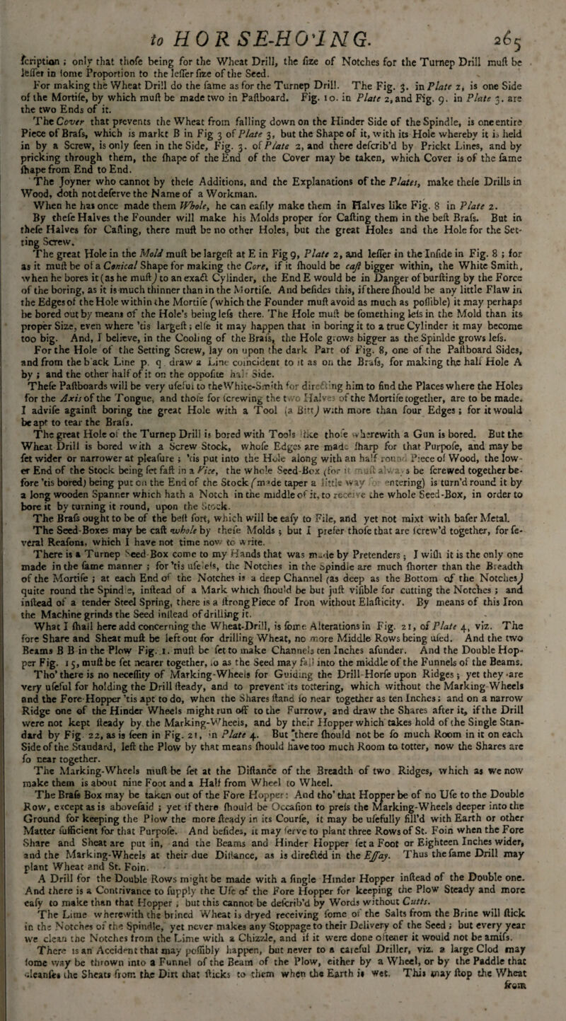 fcription ; only that thofe being for the Wheat Drill, the fize of Notches for the Turnep Drill mull be lefier in Ionic Proportion to the JefTerfize of the Seed. For making the Wheat Drill do the fame as for the Turnep Drill. The Fig. 3. in Plate 2, is one Side of the Mortife, by which mull be made two in Paftboard. Fig. 10. in Plate 2, and Fig. 9. in Plate 3. are the two Ends of it. The Cover that prevents the Wheat from falling down on the Hinder Side of the Spindle, is one entire Piece of Brafs, which is markt B in Fig 3 of Plate 3, but the Shape of it, with its Hole whereby it is Held in by a Screw, is only feen in the Side, F'ig. 3. of Plate 2, and there deferib’d by Prickt Lines, and by pricking through them, the fhape of the End of the Cover may be taken, which Cover is of the fame fhape from End to End. The Joyner who cannot by thele Additions, and the Explanations of the Plata, make thele Drills in Wood, doth notdefervethe Name of a Workman. When he has once made them Whole, he can eafily make them in Halves like P'ig. 8 in Plate 2. By thefe Halves the Founder will make his Molds proper for Calling them in the bell Brafs. But in thefe Halves for Calling, there mull be no other Holes, but the great Holes and the Hole for the Set¬ ting Screw. The great Hole in the Mold mull be largeft at E in Fig 9, Platt 2, and leffer in the Infide in Fig. 8 ; for as it muil be of a Conical Shape for making the Core, if it Ihould be caft bigger within, the White Smith, when he bores it (as he mull) to an exafl Cylinder, the End E would be in Danger of burlling by the Force of the boring, as it is much thinner than in the Mortife. And befides this, if there Ihould be any little Flaw in the Edges of the Hole within the Mortife ('which the Founder mull avoid as much as poflible) itmayperhap3 be bored out by mean* of the Hole’s being lefs there. The Hole mull be fomething lels in the Mold than its proper Size, even where ’cis largeft; elte it may happen that in boring it to a true Cylinder it may become too big. And, I believe, in the Cooling of the Brafs, the Hole grows bigger as the Spinlde grows lefs. For the Hole of the Setting Screw, lay on upon the dark Part of Fig. 8, one of the Paliboard Sides, and from the b ack Line p. q draw a Line coincident to it as on the Brafs, for making the half Hole A by ; and the other haifof it on the oppofice hah Side. Thefe Paftboards will be very ufefui to theWhite-Smith lor directing him to find the Places where the Holes for the Axis of the Tongue, and thofe for fcrewing the t »ro Halves of the Mortife together, are to be made. I advife againft boring the great Hole with a Tool (a Bin J With more than four Edges; for it would be apt to tear the Brafs. The great Hole of the Turnep Drill is bored with Took dice tho e therewith a Gun is bored. But the Wheat Drill is bored with a Screw Stock, whofe Edges are mad- iharp for that Purpofe, and maybe fet wider or narrower at pleafure ; ’cis put into the Hole along with an half round Piece of Wood, the low¬ er End of the Stock being fet Faft in a Pice, the whole Seed-Box (for u • -.aft alwa s be ferewed together be¬ fore kis bored) being put on the End of the Stock (m *de taper a little way entering) is turn’d round it by a long wooden Spanner which hath a Notch in the middle of it, to receive the whole Seed-Box, in order to bore it by turning it round, upon the Stock. The Brafs ought to be of the belt fort, which will be eafy to File, and yet not mixt with bafer Metal. The Seed-Boxes may be caft whole by thefe Molds •, but I prefer thofe that are ferew’d together, for fe- veral Reafon*. which I have not time now to a rite. There is a Turnep Seed Box come to my Hands that was tn-de by Pretenders ; I wifli it is the only one made in the lame manner ; for’tis ufeiek, the Notches in the opindie are much fhorter than the Bieadth of the Mortife ; at each End of the Notches i? a deep Channel (as deep as the Bottom of the Notches) quite round the Spind e, inftead of a Mark which Ihould be but juft vifible for cutting the Notches ; and inftead of a tender Steel Spring, there is a ilrong Piece of Iron without Elafticity. By means of this Iron the Machine grinds the Seed inllead of drilling it. What I (hall here add concerning the Wheat-Drill, is foir e Alterations in Fig. 21, of Plate 4, viz. The fore Share and Sheat muft be left out for drilling Wheat, no more Middle Rows being uied. And the two Beams B B in the Plow Fig. 1. muft be fet to make Channels ten Inches afunder. And the Double Hop¬ per Fig. 15, muft be fet nearer together, ,0 as the Seed may fall into the middle of the Funnels of the Beams. Tho’there is no neceflity of Marking-Wheels for Guiding the Drill Horfe upon Ridges; yet they -are very ufefui for holding the Drill fteady, and to prevent its tottering, which without the Marking Wheel* and the Fore-Hopper kis apt to do, when the Shares ftand 10 near together as ten Inches; and on a narrow Ridge one of the Hinder Wheels might run off to the Furrow, and draw the Shares after it, if the Drill were not kept fteady by the Marking-Wheels, and by their Hopper which takes hold of the Single Stan¬ dard by Fig 22, as is feen in Fig. 21, >n Plate 4. But ’there (hould not be fo much Room in it on each. Side of the Standard, left the Plow by that means fhould have too much Room to totter, now the Shares are fo near together. The Marking-Wheels mull be fet at the Diftance of the Breadth of two Ridges, which as we now make them is about nine Foot and a Half from Wheel to Wheel. The Brafs Box may be taken out of the Fore Hopper: And tho’that Hopper be of r.o Ufe to the Double Row, except as is abovefaid ; yet if there fhould be Occafion to preis the Marking-Wheels deeper into the Ground for keeping the Plow the more fteady in its Courfe, it may be ufefully fill’d with Earth or other Matter fufficient for that Purpofe. And befides, it may ferve to plant three Rows of St. Foin when the Fore Share and Sheat are put in, and the Beams and Hinder Hopper fet a Foot or Eighteen Inches wider, and the Marking-Wheels at their due Dill-ance, as is direfted in the EJfay. Thus the fame Drill may plant Wheat and St. Foin. A Drill for the Double Rows might be made with a Angle Hinder Hopper inftead of the Double one. And there is a Contrivance to fupply the Ufe of the Fore Hopper for keeping the Plow Steady and more eafy to make than that Hopper , but this cannot be deicrib’d by Words without Cutts. The Lime wherewith the brined Wheat is dryed receiving fome ot the Salts from the Brine will flick ir. the Notches 01 the Spindle, yet never makes any Stoppage to their Delivery of the Seed ; but every year we clean the Notches from the Lime with a Chizzle, and if it were done oftener it would not be amifs. There is an Accident that may poftibly happen, but never to a caieful Driller, viz. a large Clod may fome way be tinown into a Funnel of the Beam of the Plow, either by a Wheel, or by the Paddle that uleanfes the Sheats from the Dirt that flicks to them when the Earth i» wet, Thi* may flop the Wheat from