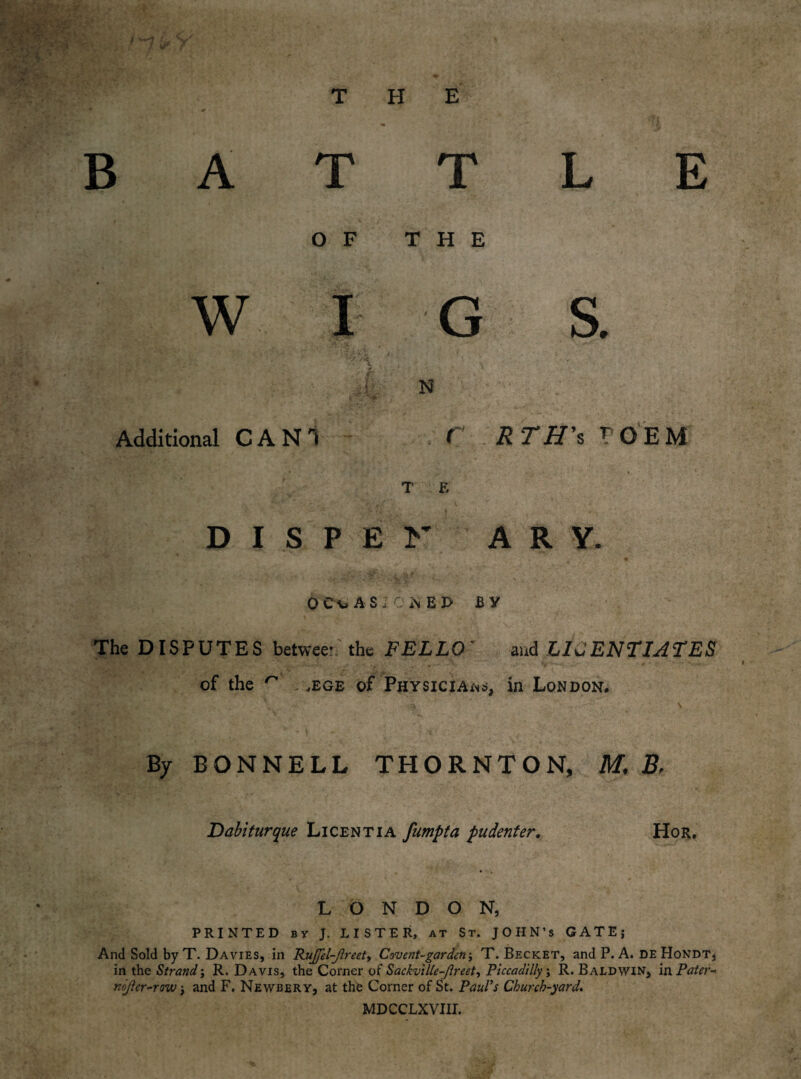 ; J \ 1 Additional CAN! C RTH's rOEM T E DISPEK ARY. * ' i « ^ 0 CC AS ;C NE P BY The DISPUTES between the FELLO' and LICENTIATES of the ^ . ,ege of Physicians, in London. By BONNELL THORNTON, M. Br Dabiturque Licentia fumpta pudenter. Hor. LONDON, PRINTED by J. LISTER, at St. JOHN’S GATE; And Sold by T. Davies, in RuJJel-Jlreet, Covent-garden; T. Becket, and P. A. DE Hondt, in the Strand j R. Davis, the Corner of Sackville-Jireet, Piccadilly; R. Baldwin, in Pater- nojler-row; and F. Newbery, at the Corner of St. Paul’s Church-yard. MDCCLXVJII.