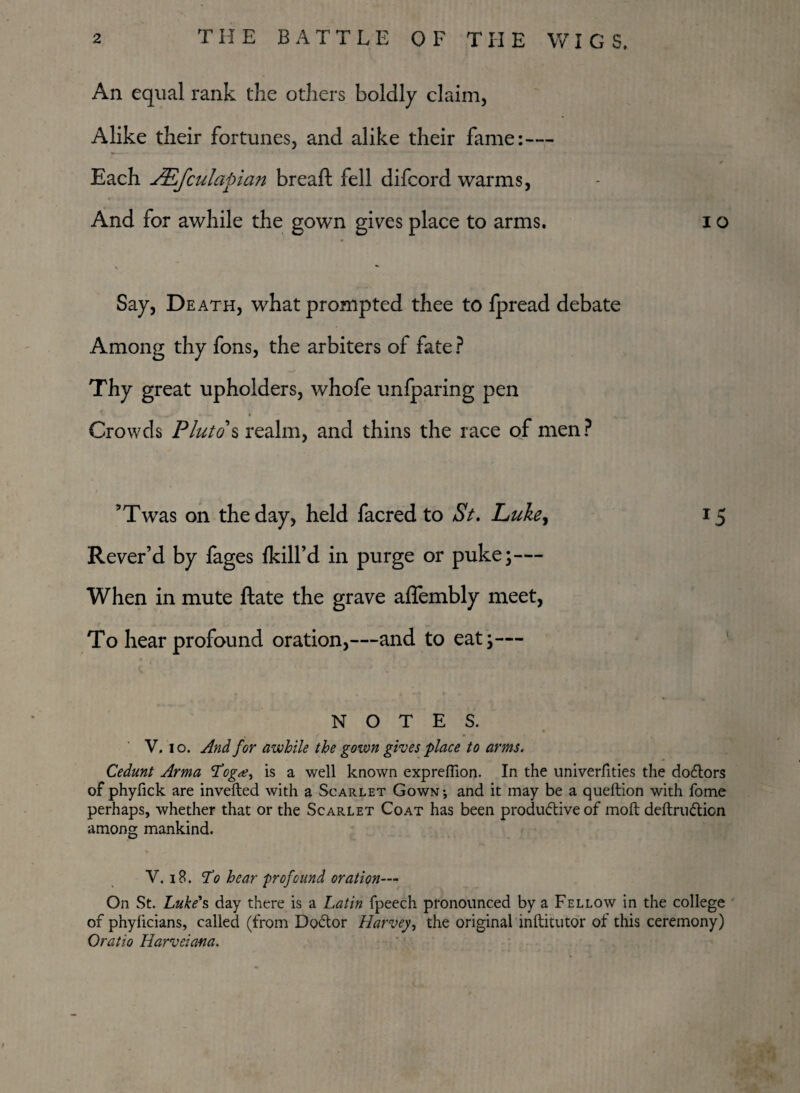 An equal rank the others boldly claim. Alike their fortunes, and alike their fame:— Each JEfculapian bread: fell difcord warms, And for awhile the gown gives place to arms. i o Say, Death, what prompted thee to fpread debate Among thy fons, the arbiters of fate ? Thy great upholders, whofe unfparing pen Crowds Pluto s realm, and thins the race of men? ’Twas on the day, held facred to St. Luke, 15 Rever’d by fages {kill’d in purge or puke;— When in mute ftate the grave aflembly meet, To hear profound oration,—and to eat;— NOTES. V. 10. And for awhile the gown gives place to arms. Cedunt Arma 'Tog#, is a well known exprertion. In the univerfities the docrtors of phyfick are inverted with a Scarlet Gown-, and it may be a queftion with fome perhaps, whether that or the Scarlet Coat has been produdtive of moft deftru<5tion among mankind. V. 18. cTo hear ■profound oration— On St. Luke's day there is a Latin fpeech pronounced by a Fellow in the college of phylicians, called (from Doctor Harvey, the original inftitutor of this ceremony) Oratio Harveiana.