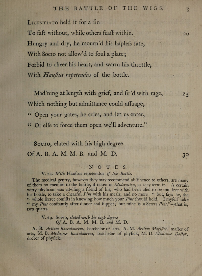 0 Licentiato held it for a fin To faft without, while others feaft within. 20 Hungry and dry, he mourn’d his haplefs fate, With Socio not allow’d to foul a plate; Forbid to cheer his heart, and warm his throttle, With Haujlus repet end us of the bottle. Mad’ning at length with grief, and fir’d with rage, 25 Which nothing but admittance could afiuage, “ Open your gates, he cries, and let us enter, “ Or elfe to force them open we’ll adventure.” Socio, elated with his high degree Of A. B. A. M. M. B. and M. D. 30 NOTES. V. 24. With Hauftus repetendus of the Bottle. The medical gentry, however they may recommend abftinence to others, are many of them no enemies to the bottle, if taken in Moderation, as they term it. A certain witty phyfician was advifing a friend of his, who had been ufed to be too free with his bottle, to take a chearful Pint with his meals, and no more: “ but, fays he, the “ whole fecret confifts in knowing how much your Pint fhould hold. I myfelf take ** my Pint conftantly after dinner and flipper j but mine is a Scots Pint”—that is, two quarts. V. 29. Socio, elated with his high degree Of A. B. A. M. M. B. and M. D. A. B. Artium Baccalaureus, batchelor of arts, A. M. Artium Magifter, matter of arts, M. B. Medicine Baccalaureus, batchelor of phyfick, M. D. Medicine Do ft or, doctor of phyfick.