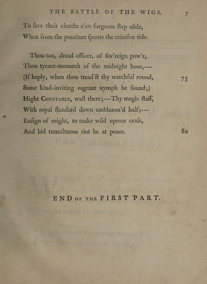 / To fave their cloaths e’en furgeons ftep afide, When from the puncture fpouts the erimfon tide. Thou too, dread officer, of fov’reign pow’r, Thou tyrant-monarch of the midnight hour,— (If haply, when thou tread’ft thy watchful round, 75 Some kind-inviting vagrant nymph be found;) Hight Constable, waft there;—Thy magic ftaff, With royal ftandard down emblazon’d half;— Enfign of might, to make wild uproar ceafe. And bid tumultuous riot be a.t peace. 80 E N D OF THE F I Pv S T PART.