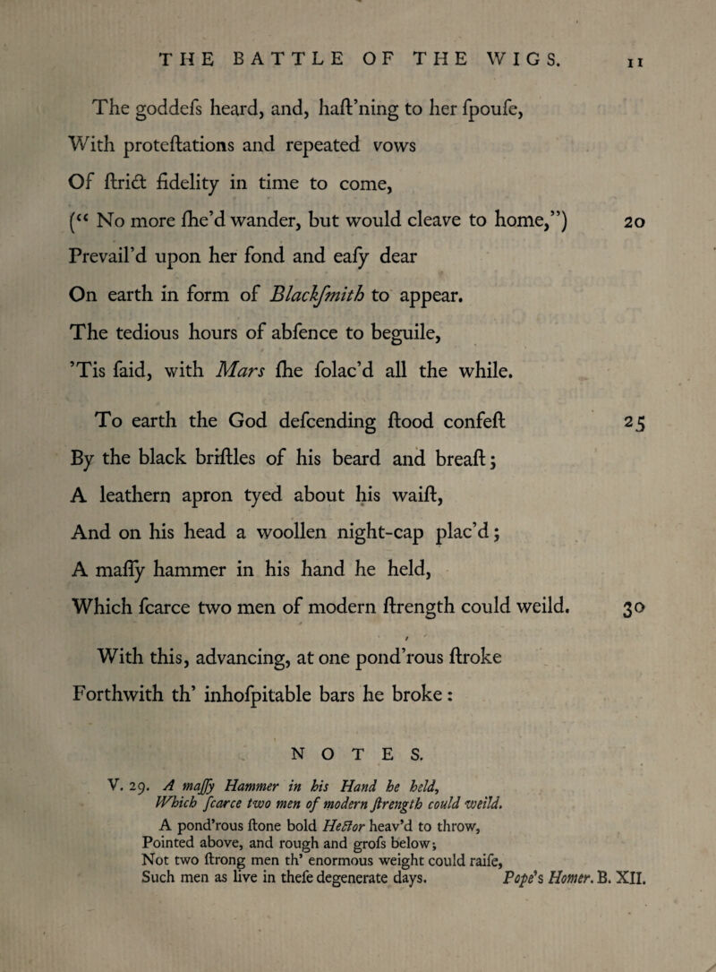 The goddefs heard, and, haft’ning to her fpoufe, With proteftations and repeated vows Of Arid: fidelity in time to come, (“ No more fhe’d wander, but would cleave to home,”) 20 Prevail’d upon her fond and eafy dear On earth in form of Blackfmith to appear. The tedious hours of abfence to beguile, ’Tis faid, with Mars flie folac’d all the while. To earth the God defcending flood confeft 25 By the black briflles of his beard and breaft; A leathern apron tyed about his waift, And on his head a woollen night-cap plac’d; A mafly hammer in his hand he held, Which fcarce two men of modern ftrength could weild. 30 With this, advancing, at one pond’rous ftroke Forthwith th’ inhofpitable bars he broke: s NOTES. V. 29. A tnajfy Hammer in his Hand he held, Which fcarce two men of modern ftrength could weild. A pond’rous ftone bold Hettor heav’d to throw, Pointed above, and rough and grofs below. Not two ftrong men th’ enormous weight could raife, Such men as live in thefe degenerate days. Pope's Homer. B. XII.
