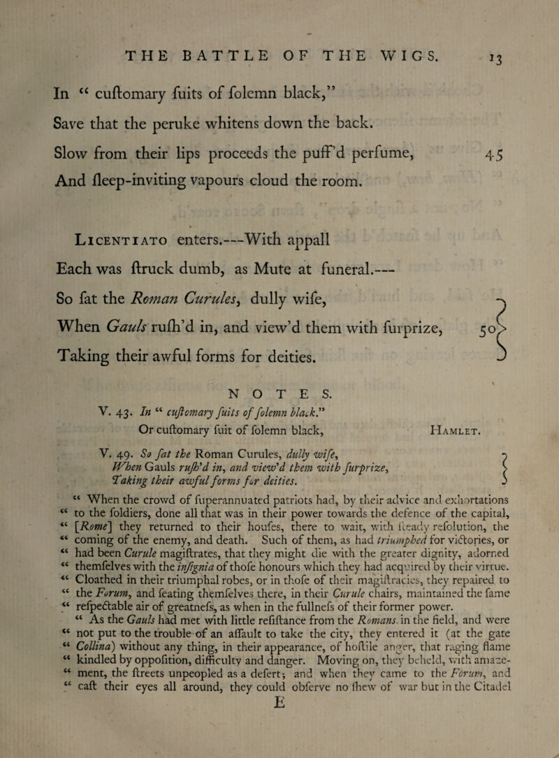 J3 In “ cuftomary fuits of folcmn black,” Save that the peruke whitens down the back. Slow from their lips proceeds the puff’d perfume, And fleep-inviting vapours cloud the room. Licentiato enters.—With appall Each was ftruck dumb, as Mute at funeral.— So fat the Roman Curules, dully wife, When Gauls rufti’d in, and view’d them with furprize, Taking their awful forms for deities. NOTES. V. 43. In “ cuftomary fuits of folemn black” Or cuftomary fuit of folemn black, Hamlet. V. 49. So fat the Roman Curules, dully wife, When Gauls rufh'd in, and view'd them with furprize, Taking their awful forms for deities. c< When the crowd of fuperannuated patriots had, by their advice and exhortations “ to the foldiers, done all that was in their power towards the defence of the capital, “ {Rome} they returned to their houfes, there to wait, with fteady refolution, the “ coming of the enemy, and death. Such of them, as had triumphed for victories, or “ had been Curule magiftrates, that they might die with the greater dignity, adorned <€ themfelves with the infignia of thofe honours which they had acquired by their virtue. “ Cloathed in their triumphal robes, or in thofe of their magiftracies, they repaired to “ the Forum, and feating themfelves there, in their Curule chairs, maintained the fame <c refpetftable air of greatnefs, as when in the fullnefs of their former power. “ As the Gauls had met with little refiftance from the Romans, in the field, and were “ not put to the trouble of an aflault to take the city, they entered it (at the gate “ Collina) without any thing, in their appearance, of hoftile anger, that raging flame “ kindled by oppofition, difficulty and danger. Moving on, they beheld, with amaze- “ ment, the ftreets unpeopled as a defert-, and when they came to the Forum, and “ caft their eyes all around, they could obferve no fhew of war but in the Citadel E