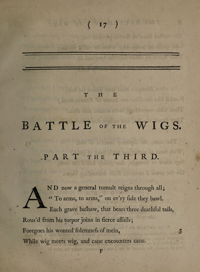 ( >7 ) • — THE BATTLE OF THE WIGS. .PART THE THIRD. N D now a general tumult reigns through all; l v, y .< • ® a To arms, to arms,” on ev’ry fide they bawl. Each grave bafhaw, that bears three deathful tails, Rous’d from his torpor joins in fierce aflails; Foregoes his wonted folemnefs of mein, 5 While wig meets wig, and cane encounters cane. /