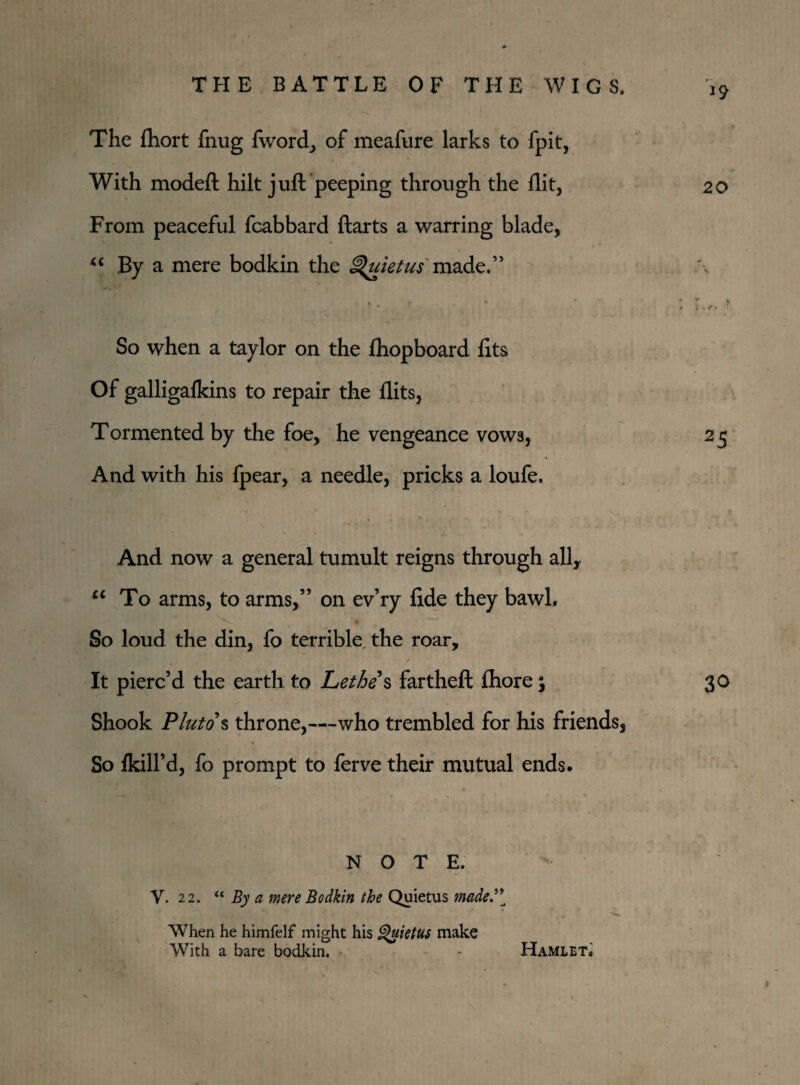 The fliort fnug fworcl, of meafure larks to fpit, With modeft hilt juft peeping through the flit. From peaceful fcabbard ftarts a warring blade, “ By a mere bodkin the Quietus made.” • * - f  So when a taylor on the fhopboard fits Of galligalkins to repair the flits, Tormented by the foe, he vengeance vows, And with his fpear, a needle, pricks a loufe. And now a general tumult reigns through all, u To arms, to arms,” on ev’ry fide they bawl. So loud the din, fo terrible, the roar, / It pierc’d the earth to Lethe s far theft fliore; Shook Pluto § throne,—-who trembled for his friends, So {kill’d, fo prompt to ferve their mutual ends. NOTE. Y. 22. “ By a mere Bodkin the Quietus maded[ When he himfelf might his Quietus make With a bare bodkin, - Hamlet. *9 20 ; . / k ’ 25 30 I