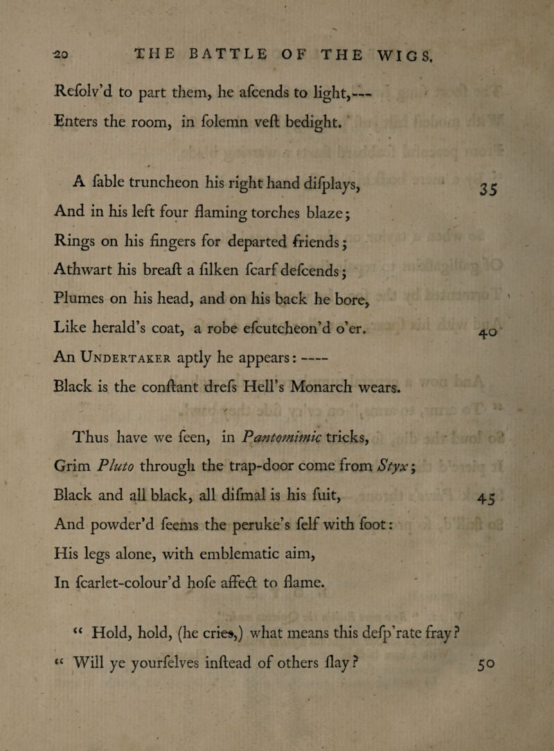 Refolv’d to part them, he afcends to light,™ Enters the room, in folemn veft bedight. A fable truncheon his right hand dilplays, And in his left four flaming torches blaze; Rings on his lingers for departed friends; Athwart his breaft a lilken fcarf defcends; Plumes on his head, and on his back he bore, Like herald’s coat, a robe efcutcheon’d o’er. An Undertaker aptly he appears:- Black is the conftant drefs Hell’s Monarch wears. 35 40 Thus have we feen, in Pantomimic tricks, Grim Pluto through the trap-door come from Styx; Black and all black, all difmal is his fuit, • • And powder’d feems the peruke’s felf with foot: His legs alone, with emblematic aim, In fcarlet-colour’d hofe aflecfl to flame. 45 “ Hold, hold, (he cries,) what means this defp’rate fray? <£ Will ye yourfelves inftead of others flay? 50