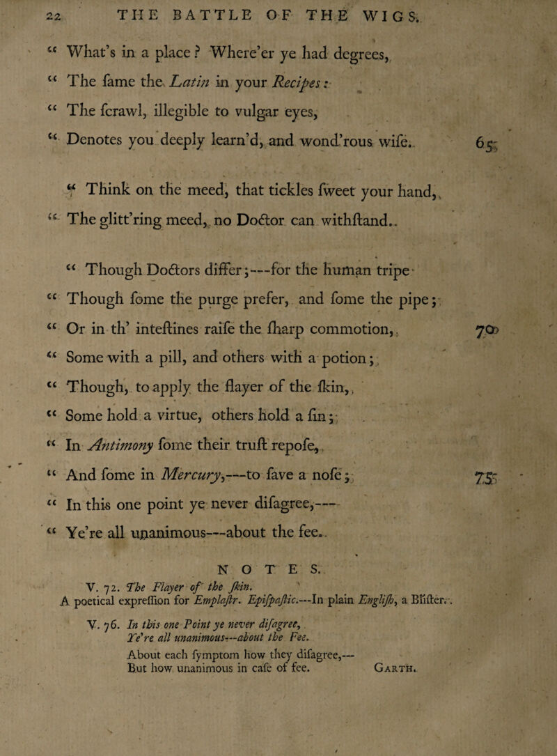 5C What’s in a place ? Where’er ye had degrees, u The fame the Latin in your Recipes; u The fcrawl, illegible to vulgar eyes, u Denotes you deeply learn’d, and wond’rous wife., 65; ^ ~ I V » , V .7 Think on the meed, that tickles fweet your hand, <c- The glitt’ring meed, no Dodlor can withftand,. * - , « <c Though Doctors differ;—for the human tripe cc Though fome the purge prefer, and fome the pipe; a Or in th’ inteftines raife the fharp commotion,. 7.0& <c Some with a pill, and others with a potion; <c Though, to apply the flayer of the Ikin,, 1 »» * 1 <c Some hold a virtue, others hold a fin; “ In Antimony fome their trull repofe, u And fome in Mercury,—to fave a nofe; 755 £C In this one point ye never difagree,- • ' r • • m “ Ye’re all unanimous—about the fee*. * NOT E S. • V. 72. The Flayer of the Jkin. A poetical expreflion for Emplajlr. Epifpajlic.—ln plain Engliftj, a Blitter.. V. 76. In this one Point ye never difagree, Ye're all unanimous—about the Fee. About each fymptom how they difagree,— B.ut how unanimous in cafe of fee. Garth. 1