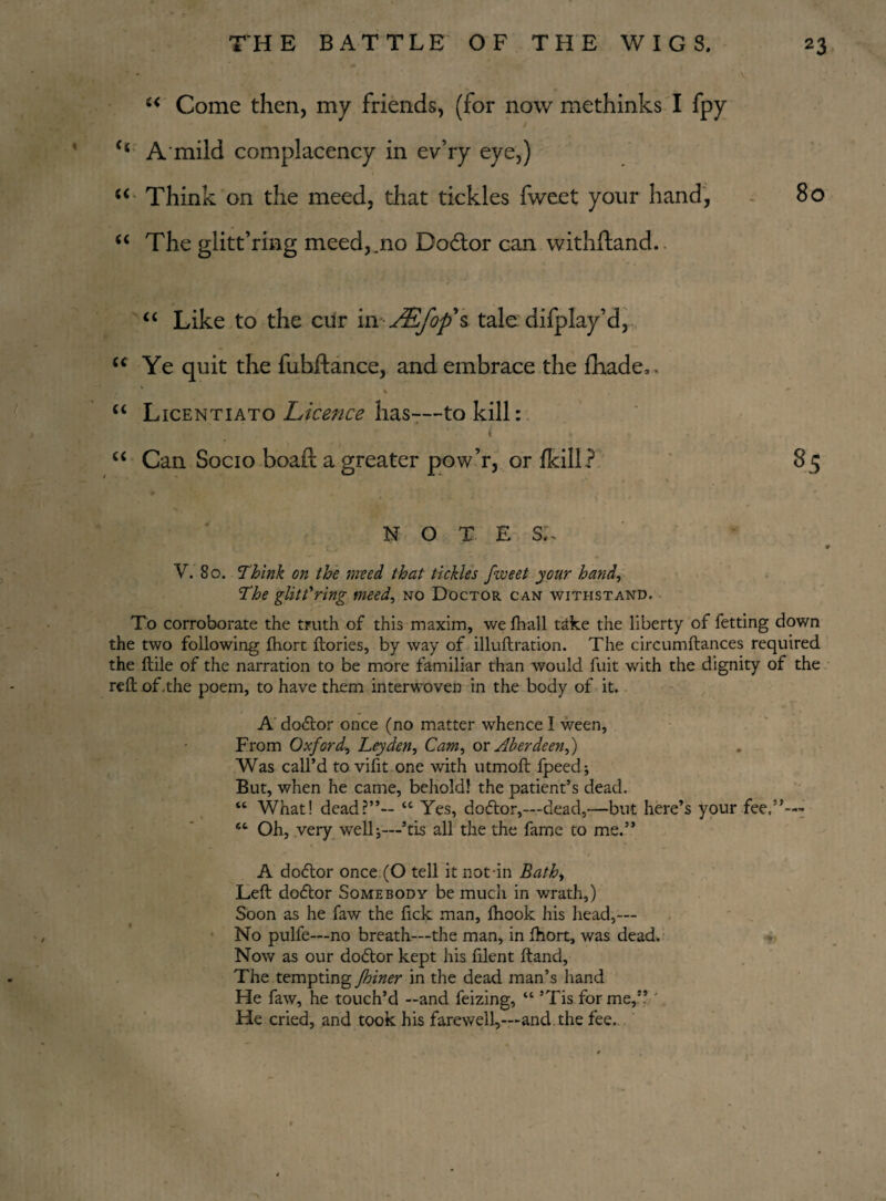 “ Come then, my friends, (for now methinks I fpy c< A mild complacency in ev’ry eye,) 1 ' i “ Think on the meed, that tickles fweet your hand, 80 “ The glitt’rmg meed,.no Dodtor can withdand. “ Like to the cur in yS/Syfs tale difplay’d, “ Ye quit the fuhftance, and embrace the fhade,. u Licentiato Licence has—-to kill: “ Can Socio boaft a greater pow’r, or fkill? NOTE S,\ V. 80. Think on the meed that tickles fweet your hand, The glittering meed, no Doctor can withstand. To corroborate the truth of this maxim, wefhall t^ke the liberty of fetting down the two following fhort ftories, by way of illuftration. The circumftances required the (tile of the narration to be more familiar than would fuit with the dignity of the reft of the poem, to have them interwoven in the body of it. A doctor once (no matter whence I ween, From Oxford, Leyden, Cam, ox Aberdeen,) Was call’d to vifit one with utmoft fpeed; But, when he came, behold! the patient’s dead. “ What! dead?”-- “ Yes, dodtor,—dead,—but here’s your fee.”—* “ Oh, very wellj—’tis all the the fame to me.” A dodtor once (O tell it not in Bath, Left dodtor Somebody be much in wrath,) Soon as he faw the fick man, Ihook his head,—- No pulfe—no breath—the man, in fhort, was dead. Now as our dodtor kept his filent ftand. The tempting fhiner in the dead man’s hand He faw, he touch’d —and feizing, “ ’Tis for me,” ' He cried, and took his farewell,—and. the fee.