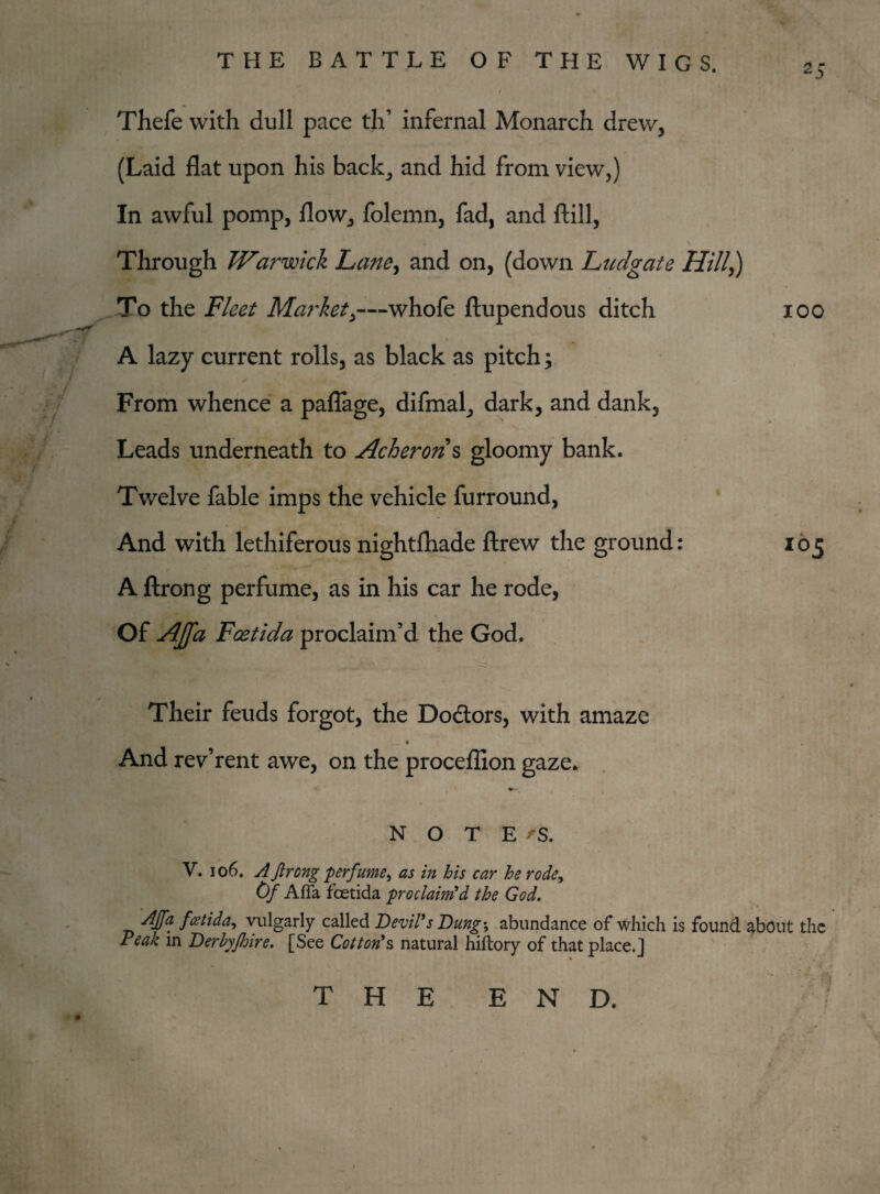 25 Thefe with dull pace th’ infernal Monarch drew, (Laid flat upon his back, and hid from view,) In awful pomp, flow, folemn, fad, and ftill, Through Warwick Lane, and on, (down Ludgate Hill,) To the Fleet Market>—whofe ftupendous ditch 100 A lazy current rolls, as black as pitch; From whence a paflage, difmal, dark, and dank. Leads underneath to Acheron s gloomy bank. Twelve fable imps the vehicle furround, And with lethiferous nightfhade ftrew the ground: 103 A ftrong perfume, as in his car he rode, Of Affa Fcetida proclaim’d the God. Their feuds forgot, the Doctors, with amaze 1 And rev’rent awe, on the proceflion gaze. NOTE fS. V. 106. A ftrong perfume, as in his car he rode, Of Affa foetida proclaim'd the God. 'Afa feetida, vulgarly called Devil's Dungy abundance of which is found about the Teak in Derhyfhire. [See Cotton's natural hiftory of that place.] THE END.