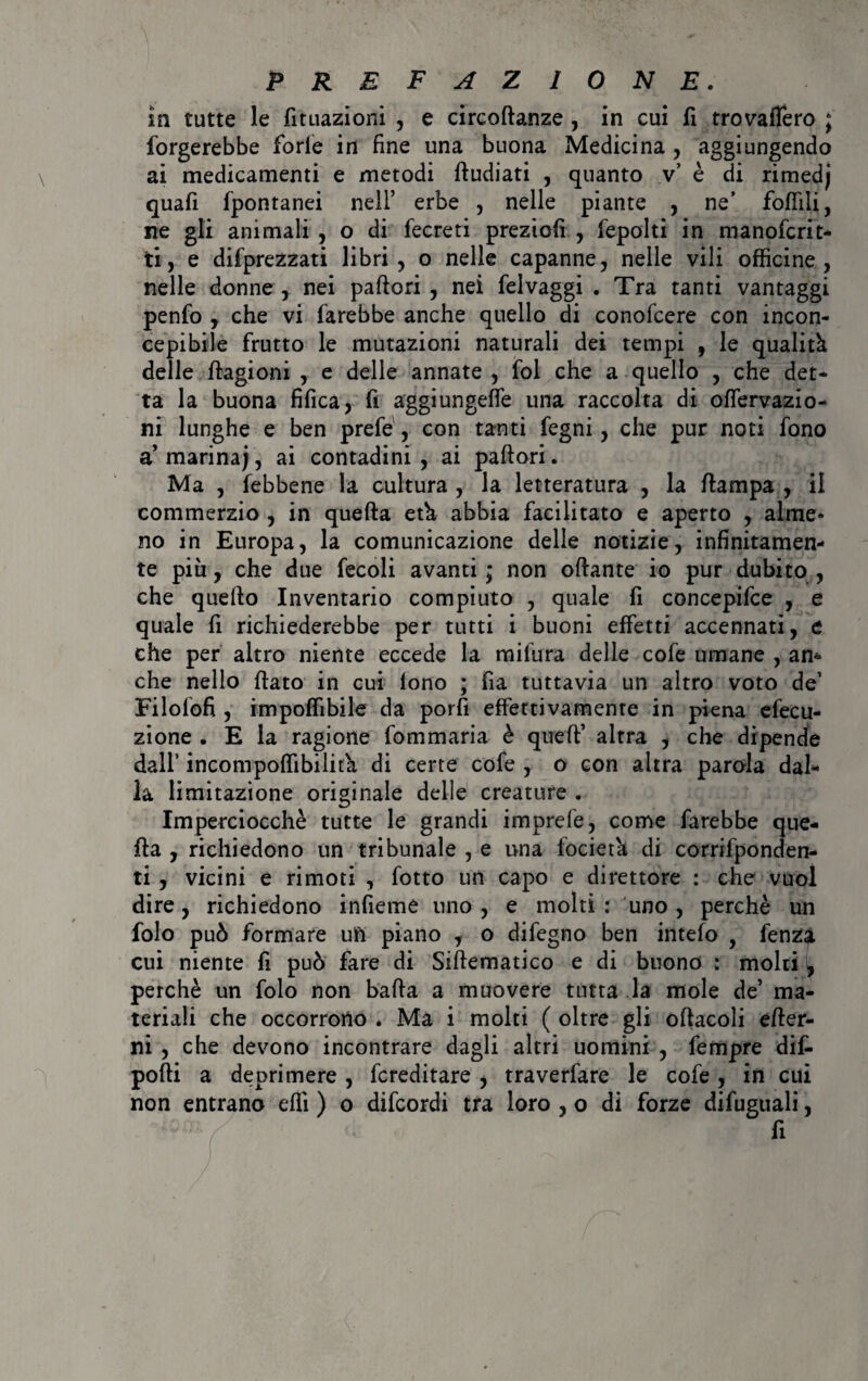 in tutte le fituazioni , e circoftanze, in cui fi trovaffero ; forgerebbe forfè in fine una buona Medicina , aggiungendo ai medicamenti e metodi ftudiati , quanto v’ è di rimedj quafi fpontanei nell’ erbe , nelle piante , ne’ foffìli, ne gli animali , o di fecreti preziofi , fepolti in manoferit- ti, e deprezzati libri, o nelle capanne, nelle vili officine, nelle donne , nei pallori , nei felvaggi . Tra tanti vantaggi penfo , che vi farebbe anche quello di conofcere con incon¬ cepibile frutto le mutazioni naturali dei tempi , le qualità delle fiagioni , e delle annate , fol che a quello , che det¬ ta la buona fifica, fi aggiungeffe una raccolta di olfervazio- ni lunghe e ben prefé, con tanti fegni, che pur noti fono a marina;, ai contadini , ai pallori. Ma , febbene la cultura , la letteratura , la /lampa , il commerzio , in quella età abbia facilitato e aperto , alme¬ no in Europa, la comunicazione delle notizie, infinitamen¬ te più, che due fecoli avanti ; non ollante io pur dubito , che quello Inventario compiuto , quale fi concepifce , e quale fi richiederebbe per tutti i buoni effetti accennati, e che per altro niente eccede la milura delle cofe umane , am che nello fiato in cui tono ; fia tuttavia un altro voto de’ Eilolofi , impoffibile da porli effettivamente in piena efecu- zione . E la ragione fommaria è quell’ altra , che dipende dall incompoffibilità di certe cofe , o con altra parola dal¬ la limitazione originale delle creature . Imperciocché tutte le grandi imprefe, come farebbe que¬ lla , richiedono un tribunale , e una fociet'a di corrifponden- ti , vicini e rimoti , fotto un capo e direttore : che vuol dire, richiedono infieme uno, e molti: uno, perchè un folo può formare un piano , o difegno ben intefo , fenza cui niente fi può fare di Siffematico e di buono : molti , perchè un folo non balla a muovere tutta la mole de’ ma¬ teriali che occorrono . Ma i molti ( oltre gli oftacoli effer- ni , che devono incontrare dagli altri uomini , fempre dif- pofti a deprimere , fcreditare , traverfare le cofe, in cui non entrano elfi ) o difeordi tra loro , o di forze difuguali, fi