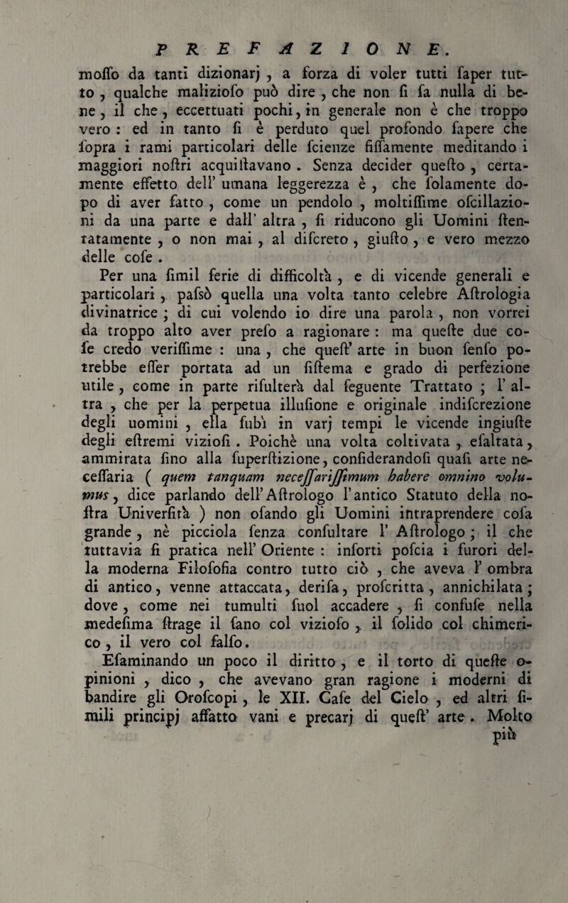 moffo da tanti dizionarj , a forza di voler tutti faper tut¬ to , qualche maliziofo può dire , che non fi fa nulla di be¬ ne , il che , eccettuati pochi, in generale non è che troppo vero : ed in tanto fi è perduto quel profondo fapere che fopra i rami particolari delle fcienze finamente meditando i maggiori noflri acqui davano ► Senza decider quello , certa¬ mente effetto dell’ umana leggerezza è , che folamente do¬ po di aver fatto , come un pendolo , moltiffime ofcillazio- ni da una parte e dall’ altra , fi riducono gli Uomini den¬ tatamente , o non mai , al difcreto , giufto , e vero mezzo delle cofe . Per una fimil ferie di difficolta , e di vicende generali e particolari,. pafsò quella una volta tanto celebre Aftrologia divinatrice ; di cui volendo io dire una parola , non vorrei da troppo alto aver prefo a ragionare : ma quelle due eo- fe credo veriffime : una , che quell’ arte in buon fenfo po¬ trebbe elfer portata ad un fiflema e grado di perfezione utile , come in parte rifulter'a dai feguente Trattato ; 1’ al¬ tra , che per la perpetua illufione e originale indifcrezione degli uomini , ella fubi in var; tempi le vicende ingiulle degli ellreini viziofi . Poiché una volta coltivata ,. efaltata y ammirata fino alla fuperflizione, confiderandofi quali arte ne- ceffaria ( quem tanquam necejfarijftmum habere (minino volu- mmy dice parlando dell’Allrologo l’antico Statuto della no- ftra Univerfità ) non ofando gli Uomini intraprendere cofa grande, nè picciola fenza confultare 1’ Allrologo ; il che tuttavia fi pratica nell’ Oriente : infortì pofcia i furori del¬ la moderna Filofofia contro tutto ciò , che aveva F ombra di antico, venne attaccata, derifa, profcritta , annichilata; dove, come nei tumulti fuol accadere , fi confufe nella medefima flrage il fano col viziofo ,, il folido col chimeri¬ co , il vero col falfo. Éfaminando un poco il diritto , e il torto di quelle o- pinioni , dico , che avevano gran ragione i moderni di bandire gli Orofcopi, le XII. Cafe del Cielo , ed altri fi¬ ntili principe affatto vani e precarj di quell’ arte. Molto più