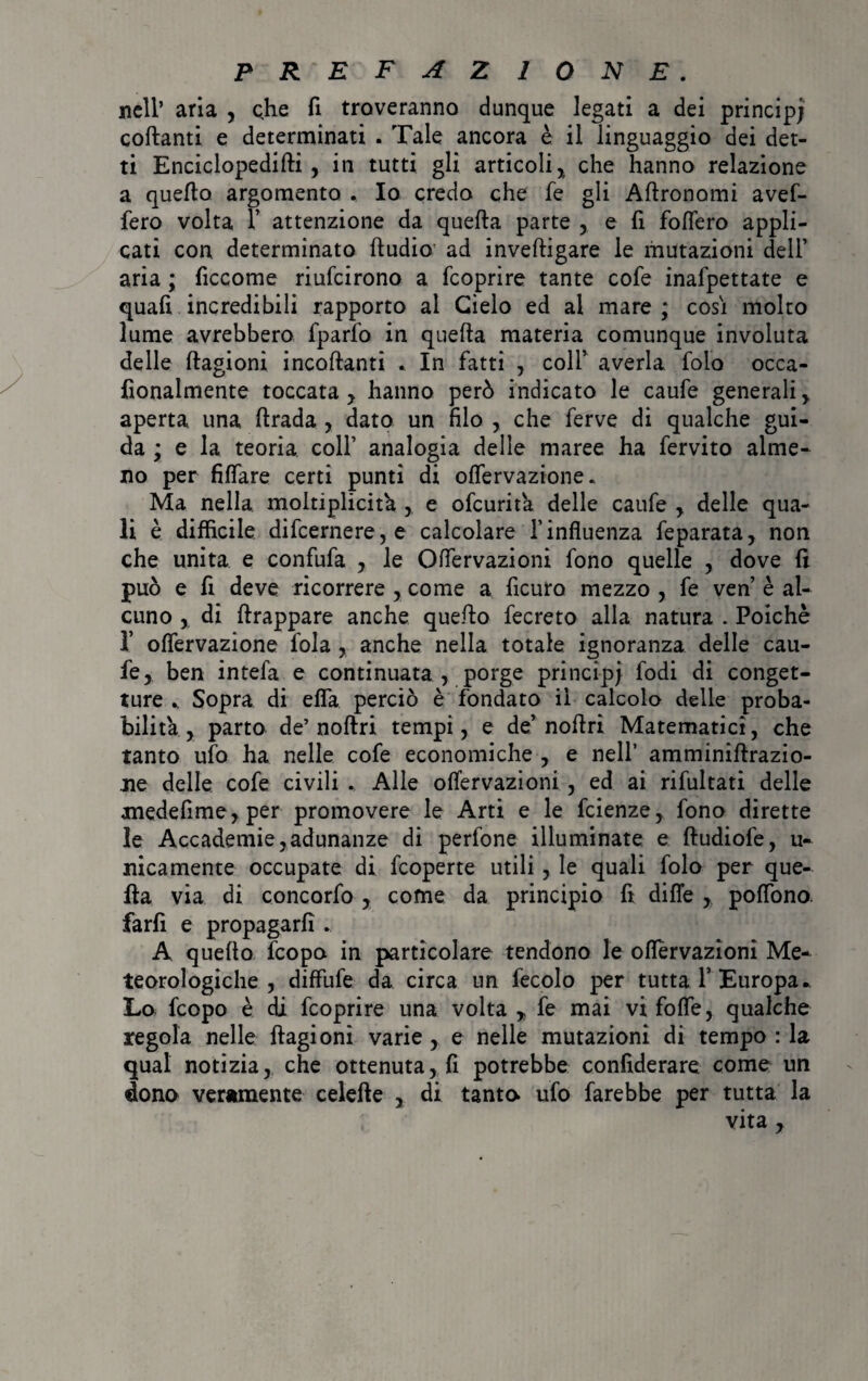 nell’ aria , che fi troveranno dunque legati a dei principi collanti e determinati . Tale ancora è il linguaggio dei det¬ ti Enciclopedifti, in tutti gli articoli, che hanno relazione a quello argomento , Io credo che fe gli Agronomi avef- fero volta 1’ attenzione da quella parte , e li foflero appli¬ cati con determinato hudio ad invelligare le mutazioni deli’ aria ; ficcome riufcirono a fcoprire tante cofe inafpettate e quali incredibili rapporto al Cielo ed al mare ; cosi molto lume avrebbero fparfo in quella materia comunque involuta delle Ragioni incollanti . In fatti , coll’ averla folo occa- fionalmente toccata, hanno però indicato le caufe generali , aperta una llrada , dato un filo , che ferve di qualche gui¬ da ; e la teoria colf analogia delle maree ha fervito alme¬ no per filfare certi punti di olfervazione. Ma nella moltipliche , e ofcurita delle caufe , delle qua¬ li è difficile difcernere,e calcolare l’influenza feparata, non che unita e confufa , le Olfervazioni fono quelle , dove li può e fi deve ricorrere , come a ficuro mezzo , fe ven è al¬ cuno , di llrappare anche quello fecreto alla natura . Poiché 1* olfervazione fola , anche nella totale ignoranza delle cau¬ fe, ben intefa e continuata , porge principi fodi di conget¬ ture .. Sopra di efla perciò è fondato il calcolo delie proba¬ bilità , parto de’ nollri tempi, e de’ noilri Matematici, che tanto ufo ha nelle cofe economiche , e nell’ amminillrazio- ne delle cofe civili . Alle olfervazioni , ed ai rilultati delle anedefime, per promovere le Arti e le fcienze, fono dirette ìe Accademie,adunanze di perfone illuminate e lludiofe, u- nicamente occupate di fcoperte utili, le quali folo per que¬ lla via di concorfo , come da principio fi difle , polfono. farli e propagarli. A quello fcopo in particolare tendono le olfervazioni Me¬ teorologiche , diffufe da circa un fecolo per tutta T Europa*. Lo fcopo è di fcoprire una volta „ fe mai vi folle, qualche regola nelle Ragioni varie , e nelle mutazioni di tempo : la qual notizia, che ottenuta, fi potrebbe confiderai come un dono veramente celefte , di tanto ufo farebbe per tutta la