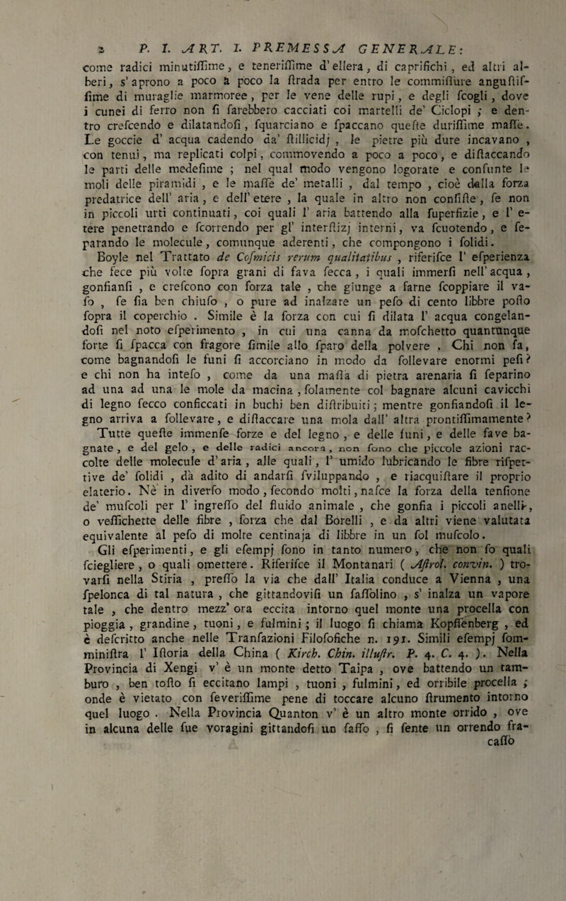 come radici minutififime, e teneriffime d’ellera, di caprifichi, ed altri al¬ beri, s’aprono a poco a poco la ftrada per entro le commiflure anguftif- fime di muraglie marmoree , per le vene delle rupi, e degli fcogli , dove i cunei di ferro non fi farebbero cacciati coi martelli de’ Ciclopi ; e den¬ tro crefcendo e dilatandoli, fquarciano e fpaccano quefte duriffime mafie. Le goccie d’ acqua cadendo da’ ftillicidj , le pietre più dure incavano , con tenui, ma replicati colpi, commovendo a poco a poco, e diflaccando le parti delle medefime ; nel qual modo vengono logorate e confunte le moli delle piramidi , e le maffe de’ metalli , dal tempo , cioè dalla forza predatrice dell’ aria, e dell’etere , la quale in altro non confifle , fe non in piccoli urti continuati, coi quali 1’ aria battendo alla fuperfizie, e 1’ e- tere penetrando e fcorrendo per gl’ interflizj interrii, va fcuotendo , e fe- parando le molecule, comunque aderenti, che compongono i folidi. Boyle nel Trattato de Cofmicis rerum qualitatìbus , riferifce I’ efperienza che fece più volte fopra grani di fava fecca , i quali immerfi nell’acqua, gonfianfi , e crefcono con forza tale , che giunge a farne fcoppiare il va¬ io , fe fìa ben chiufo , o pure ad inalzare un pefo di cento libbre pollo fopra il coperchio . Simile è la forza con cui fi dilata 1’ acqua congelan¬ doli nel noto efpérimento , in cui una canna da mofchetto quantunque forte fi fpacca con fragore fimiie allo fparo della polvere . Chi non fa, come bagnandoli le funi fi accorciano in modo da follevare enormi pefi? e chi non ha intefo , come da una mafia di pietra arenaria fi feparino ad una ad una le mole da macina , fidamente col bagnare alcuni cavicchi di legno fecco conficcati in buchi ben difiribuiti ; mentre gonfiandoli il le¬ gno arriva a follevare, e difiaccare una mola dall’ altra prontilfimamente ? Tutte quefte imtnenfe forze e del legno, e delle funi, e delle fave ba¬ gnate , e del gelo , e delle radici ancora, non fono che piccole azioni rac¬ colte delle molecule d’aria, alle quali, 1’ umido lubricando le fibre rifpet- tive de’ folidi , da adito di andarli fviluppando , e riacquiftare il proprio elaterio. Nè in diverfo modo , fecondo molti, nafce la forza della tenfione de’ mufcoli per 1’ ingrefto del fluido animale , che gonfia i piccoli anelli-, o veftichette delle libre , forza che dal Borelli , e da altri viene valutata equivalente al pefo di molte centinaja di libbre in un fol mufcolo. Gli efperimenti, e gli efempj fono in tanto numero , che non fo quali fciegliere , o quali omettere. Riferifce il Montanari ( Ajìrol. conviti. ) tro¬ varli nella Stiria , preflo la via che dall’ Italia conduce a Vienna , una fpelonca di tal natura , che gittandovifi un faflolino , s’ inalza un vapore tale , che dentro mezz’ ora eccita intorno quel monte una procella con pioggia , grandine, tuoni, e fulmini ; il luogo fi chiama Kopffenberg , ed è defcritto anche nelle Tranfazioni Filofofiche n. 191. Simili efempj fom- miniftra f Iftoria della China ( Kirch. Chin. ìlhtjìr. P. 4. C. 4. ). Nella Provincia di Xengi v’ è un monte detto Taipa , ove battendo un tam¬ buro , ben tofto fi eccitano lampi , tuoni , fulmini, ed orribile procella ; onde è vietato con feveriflìme pene di toccare alcuno finimento intorno quel luogo . Nella Provincia Quanton v’ è un altro monte orrido , ove in alcuna delle fue voragini gittandcfi un fafTo , fi fente un orrendo fra- cafio