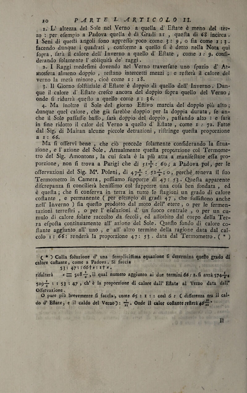 JO PARTE I. ARTICOLO II. 1. L’ altezza del Sole nel Verno a quella d’ Ellate è meno del ter¬ zo : per efempio a Padova quella è di Gradi 21 , quella di 68 incirca . I Seni di quelli angoli fono appreffo poco come 3 : 9, o fia come 1:3. facendo dunque i quadrati , conforme a quello fi è detto nella Nota qui fopra , farà il calore dell’ Inverno a quello d’ Ellate , come 1: 9. confi- derando folamente l1 obliquità de’ raggi. 2. I Raggi medefimi dovendo nel Verno traverfare uno fpazio d’ At¬ mosfera almeno doppio , rellano intercetti mezzi ; e rellerà il calore del verno la metà minore, cioè come 1: 18. 3. Il Giorno follliziale d’Ellate è doppio di quello dell’ Inverno. Dun¬ que il calore d’ Ellate crefce ancora del doppio fopra quello del Verno ; onde fi ridurrà quello a quello come 1:36. 4. Ma inoltre il Sole del giorno Eltivo marcia del doppio più alto ; dunque quel calore, che già farebbe doppio per la doppia durata , fe an¬ che il Sole paffàffe baffo, farà doppio del doppio, paff'ando alto : e farà in fine ridotto il calor del Verno a quello d’ Ellate , come 1 ; 72. Fatte dal Sig. di Mairan alcune piccole detrazioni , riffringe quella proporzione a 1 : 66. Ma fi offervi bene , che ciò procede folamente confiderando la Uma¬ zione , e F azione del Sole. Attualmente quella proporzione col Termome¬ tro del Sig. Amontons, la cui fcala è la più atta a manifellare effa pro¬ porzione, non fi trova a Parigi che di 5i-f-: 60; a Padova poi, per le offervazioni del Sig. Me. Poleni, di 47-^ : 52-i-; o, perchè teneva il fuo Termometro in Camera, polliamo fupporre di 47: 53. Quella apparente difcrepanza fi concilierà beniffìmo col fupporre una cofa ben fondata , ed è quella ; che fi conferva in terra in tutte le Ragioni un grado di calore collante , e permanente ( per efempio di gradi 47 , che fuffiflono anche nell’ Inverno ) fia quello prodotto dal moto dell* etere , o per le fermen¬ tazioni terrellri , o per 1’ efalazioni d’ un fuoco centrale , o per un cu¬ mulo di calore folare raccolto da fecoli, ed allòrbito dal corpo della Ter¬ ra efpolla continuamente all’ azione del Sole. Quello fondo di calore co¬ llante aggiunto all’ uno , e all’ altro termine della ragione data dal cal¬ colo 1 : 66: renderà la proporzione 47: 53 . data dal Termometro. ( * ) q * ) Colla foluzione d* una fempliciffima equazione fi determina quello grado di calore collante, come a Padova. Si faccia 53 : 47 *• -66\x: if *. rifulterà x zz 508 -j-9 il qual numero aggiunto ai due termini 66 : x. fi avrà 574-7* 5op-p- : : 53 '• 47 5 eh’ è la proporzione di calore dall’ Ellate al Verno data dall* Otfervazione. O pure piu brevemente fi faccia, come 6$ : 1 : : così 6 : C differenza tra il cal¬ do d’ Ellate, e il caldo del Verno. Onde il calor collanterefterà4677* 1 i. \ II