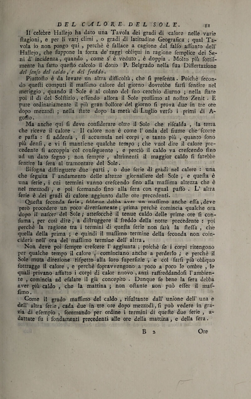 Il celebre Hallejo ha dato una Tavola dei gradi di calore nelle varie Cagioni, e per li varj climi , o gradi di latitudine Geografica ; qual Ta¬ vola io non pongo qui , perchè è fallace a cagione del falfo affunto dell' Hallejo, che fuppone la forza de’raggi obliqui in ragione femplice dei Se¬ ni d' incidenza , quando , come s’ è veduto , è doppia . Molto più fottil- mente ha fatto quello calcolo il dotto P. Belgrado nella fua Differtazione del fenfo del caldo /e del freddo. Piuttofio è da levare un altra difficoltà, che fi prefenta . Poiché fecon¬ do quelli computi il maffimo calore del giorno dovrebbe farli fentire nel meriggio , quando il Sole è al colmo del fuo cerchio diurno ; nella fiate poi il dì dei Solftizio, effendo allora il Sole profilino al nofito Zenit . E pure ordinariamente il più gran bollore del giorno fi prova due in tre ore dopo mezzodì ; nella fiate dopo la metà di Luglio verfo i primi di A- goflo. 1 / Ma anche qui fi deve confiderare oltre il Sole che rifcalda , la terra che riceve il calore . II calore non è come I' onda del fiume che'fcorre e palla : fi addenfa , fi accumula nei corpi , e tanto più , quanto fono più denfi , e vi fi mantiene qualche tempo ; che vuol dire il calore pre¬ cedente fi accoppia col confeguente , e perciò il caldo va crefcendo fino ad un dato fegno ; non fempre , altrimenti il maggior caldo fi farebbe fentire la fera al tramontare del Sole. Bifogna difìinguere due parti , o due ferie di gradi nel calere : una che feguita 1’ andamento delle altezze giornaliere del Sole , e quefia è una ferie, i cui termini vanno crefcendo fino alla maffima altezza che è nel mezzodì , e poi fcemando fino alla fera con egual palio . L’ altra ferie è dei gradi di calore aggiunto dalle ore precedenti. Quefia feconda ferie , febbene debba aver un maffimo anche efia ,deve però procedere un poco diverfamente ; prima perchè comincia qualche ora dopo il nafcer del Sole ; attefocchè il tenue caldo delle prime ore fi con¬ fuma , per così dire, a difìruggere il freddo della notte precedente : poi perchè la ragione tra i termini di quella ferie non farà la fìefia , che quella della prima ; e quindi il maffimo termine della feconda non coin¬ ciderà nell’ ora del maffimo termine dell' altra. Non deve poi fempre crefcere I’ aggiunta ; poiché fe i corpi ritengono per qualche tempo il calore , cominciano anche a perderlo ,* e perchè il Sole muta direzione rifpetto alla loro fuperfizie , e col farli più obliquo fottragge il calore , e perchè foprav vengono a poco a poco le ombre , le quali privano affatto i corpi di calor nuovo , anzi raffreddandoli l’ambien¬ te , comincia ad efalare il già concepito . Dunque fe bene la fera debba aver più caldo , che la mattina ; non oliarne non può elfer il maf¬ fimo . Come il grado maffimo del caldo , rifultante dall’ unione dell’ una e dell’ altra ferie, cada due in tre ore dopo mezzodì, fi può vedere in gra¬ zia di efempio , fommando per ordine i termini di quelle due ferie , a- dattate fu i fondamenti precedenti alle ore della mattina, e della fera. B a Ore