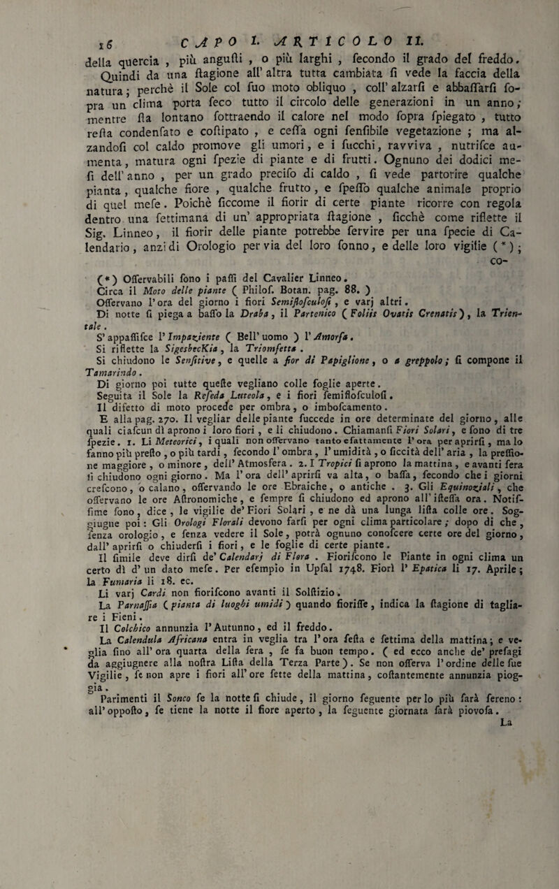 della quercia , più angufti , o più larghi , fecondo il grado del freddo. Quindi da una ftagione all’ altra tutta cambiata fi vede la faccia della natura ; perchè il Sole col fuo moto obliquo , coll’ alzarfi e abbafìfarfi fo- pra un clima porta feco tutto il circolo delle generazioni in un anno; mentre fla lontano fottraendo il calore nel modo fopra fpiegato , tutto refìa condenfato e cofiipato , e ceflfa ogni fenfibile vegetazione ; ma al¬ zandoli col caldo promove gli umori, e i fucchi, ravviva , nutrifce au¬ menta , matura ogni fpezie di piante e di frutti. Ognuno dei dodici me- fì dell’anno , per un grado precifo di caldo , fi vede partorire qualche pianta, qualche fiore , qualche frutto , e fpeflò qualche animale proprio di quel mefe. Poiché ficcome il fiorir di certe piante ricorre con regola dentro una fettimana di un’ appropriata Cagione , ficchè come riflette il Sig, Linneo, il fiorir delle piante potrebbe fervire per una fpecie di Ca¬ lendario, anzi di Orologio pervia del loro fonno, e delle loro vigilie ( * ) ; co- (*) Offervabili fono i paflì del Cavalier Linneo. Circa il Moto delle piante ( Philof. Botan. pag. 88. ) Offervano l’ora del giorno i fiori Semiflofculofi , e varj altri. Di notte fi piega a baffo la Draba, il Partenico ( Foliis Ovatti Crenatit'), la Trien- tale . S’ appaffifce P Impaciente ( Bell’ uomo ) 1’ Amorfa . Si riflette la SigeshecKia , la Triomfetta . Si chiudono le Senfitive, e quelle a por di Papiglione, o a greppolo ; fi compone il Tamarindo. Di giorno pòi tutte quelle vegliano colle foglie aperte. Seguita il Sole la Refeda Luteola, e i fiori femiflofculofi. Il difetto di moto procede per ombra, o imbofcamento. E alla pag. 270. Il vegliar delle piante fuccede in ore determinate del giorno, alle quali ciafcun di aprono i loro fiori, eli chiudono. Chiamanfi Fiori Solari, e fono di tre fpezie. 1. Li Meteorici, i quali non offervano tanto efattamente l’ora peraprirfi, malo fanno pili predo , o pili tardi, fecondo 1’ ombra , l’umidità , o liceità dell’ aria , la preffio- ne maggiore , o minore , dell’ Atmosfera . 2.1 Tropici fi aprono la mattina , e avanti fera lì chiudono ogni giorno. Ma l’ora dell’aprirli va alta, o baffa, fecondo che i giorni crefcono, o calano, offervando le ore Ebraiche, o antiche . 3. Gli Equinoziali, che offervano le ore Agronomiche, e fempre fi chiudono ed aprono aH’ifteffa ora. Notif- fime fono, dice, le vigilie de’Fiori Solari , e ne dà una lunga lilla colle ore. Sog- giugne poi: Gli Orologi Florali devono farfi per ogni clima particolare ; dopo di che, lenza orologio , e fenza vedere il Sole, potrà ognuno conofcere certe ore del giorno, dall’ aprirfi o chiuderfi i fiori, e le foglie di certe piante. Il fimile deve dirli de’ Calendari di Flora . Fiorifcono le Piante in ogni clima un certo dì d’un dato mefe. Per efempìo in Upfal 1748. Fiorì 1’ Epatica li 17. Aprile; la Fumaria li 18. ec. Li varj Cardi non fiorifcono avanti il SoMizio. La Parnasia ( pianta di luoghi umidi ) quando fioriffe , indica la llagione di taglia¬ re i Fieni. Il Colchico annunzia l’Autunno, ed il freddo. La Calendula Africana entra in veglia tra l’ora fella e fettima della mattina; e ve¬ glia fino all’ ora quarta della fera , fe fa buon tempo. ( ed ecco anche de’ prefagi da aggiugnere alla noftra Lilla della Terza Parte). Se non offerva l’ordine delle fue Vigilie , le non apre i fiori all’ore fette della mattina, collantemente annunzia piog- gia. Parimenti il Sonco fe la notte fi chiude, il giorno feguente per lo pi'u farà fereno : all’oppollo, fe tiene la notte il fiore aperto, la feguente giornata farà piovofa. La