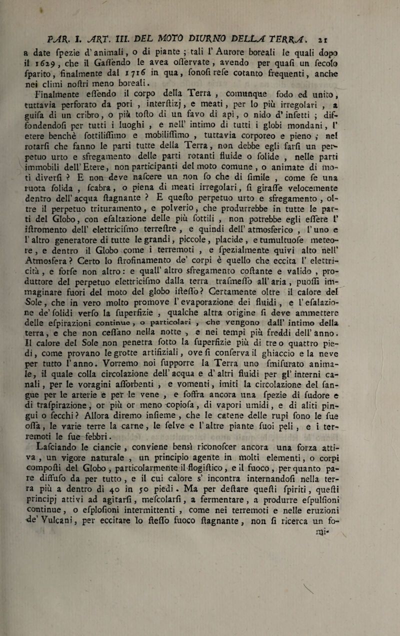 a date fpezie d’ animali, o di piante ; tali 1’ Aurore boreali le quali dopo il 1629, che il Gaffèndo le avea ofl’ervate , avendo per quali un fecolo fparito, finalmente dal 1716 in qua, fonofì refe cotanto frequenti, anche nei climi nortri meno boreali. Finalmente efféndo il corpo della Terra , comunque fodo ed unito, tuttavia perforato da pori , interftizj, e meati, per lo più irregolari , a guifa di un cribro, o più torto di un favo di api, o nido d’infetti ; dif¬ fondendoli per tutti i luoghi , e nell’ intimo di tutti i globi mondani, l’ etere benché fottiliflimo e mobilirtìmo , tuttavia corporeo e pieno ,* nel rotarli che fanno le parti tutte della Terra, non debbe egli farli un pen- petuo urto e sfregamento delle parti rotanti fluide o folide , nelle parti immobili dell’Etere, non participanti del moto comune, o animate di mo¬ ti divelli ? E non deve nafcere un non fo che di fìmile , come fe una ruota folida , fcabra, o piena di meati irregolari, li giraffe velocemente dentro dell’ acqua rtagnante ? E quello perpetuo urto e sfregamento , ol¬ tre il perpetuo trituramento, e polverio, che produrrebbe in tutte le par¬ ti del Globo, con efaltazione delle più lottili , non potrebbe egli elTere V irtromento dell’ elettricifmo terreftre , e quindi dell’ atmosferico , l’uno e 1’ altro generatore di tutte le grandi, piccole , placide , e tumultuose meteo¬ re , e dentro il Globo come i terremoti , e fpezialmente quivi alto nell’ Atmosfera ? Certo lo ftrofinamento de’ corpi è quello che eccita f elettri¬ cità , e forfè non altro : e quali’ altro sfregamento collante e valido , pro¬ duttore del perpetuo elettricifmo dalla terra tralmeffò all’ aria , puoffi im¬ maginare fuori del moto del globo ifteffò? Certamente oltre il calore del Sole, che in vero molto promove 1’ evaporazione dei fluidi , e l’efalazio- ne de’folidi verfo la fuperfizie , qualche altra origine lì deve ammettere delle efpirazioni continue , o particolari , -che vengono dall’ intimo della terra, e che non celiano nella notte , e nei tempi più freddi dell’ anno. Il calore del Sole non penetra lotto la fuperfizie più di tre o quattro pie¬ di, come provano le grotte artifiziali, ove fi conferva il ghiaccio eia neve per tutto l’anno. Vorremo noi fupporre la Terra uno fmifurato anima¬ le, il quale colla circolazione dell’acqua e d’altri fluidi per gl’interni ca¬ nali, per le voragini afiòrbenti , e vomenti , imiti la circolazione del fan- gue per le arterie e per le vene , e foffra ancora una fpezie di fudore e di trafpirazione, or più or meno -copiofa, di vapori umidi, e di aliti pin¬ gui o lecchi ? Allora diremo infieme , che le catene delle rupi fono le fue offa, le varie terre la carne, le felve e l’altre piante fuoi peli , e i ter¬ remoti le fu& febbri. Lafciando le ciancie , conviene bensì riconofcer ancora una forza atti¬ va , un vigore naturale , un principio agente in molti elementi, o corpi comporti del Globo, particolarmente il flogirtico, eli fuoco, per quanto pa¬ re diffufo da per tutto , e il cui calore s’ incontra internandoli nella ter¬ ra più a dentro di 40 in 50 piedi . Ma per deftare quelli fpiriti, quelli principj attivi ad agitarli, mefcolarfi, a fermentare, a produrre efpulfioni continue, o efplofioni intermittenti , come nei terremoti e nelle eruzioni de’Vulcani, per eccitare lo ftelfò fuoco rtagnante, non fi ricerca un fo¬ rni-