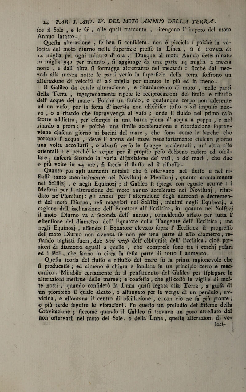 fce il Sole , e le G , alle quali tramonta , ritengono 1’ impeto del moto Annuo intatto- Quella alterazione , fé ben fi confiderà, non é picciola : poiché la ve¬ locita del moto diurno nella fuperfizie prellò la Linea , fi è trovata di 14 miglia per ogni minuto d’ ora . Dunque al moto Annuo determinato- in miglia 941 per minuto , fi aggiunge da una parte 14 miglia a mezza notte , e dall’ altra fi fottragge altrettanto nel mezzodì : ficchè dal mez¬ zodì alla mezza notte le parti verfo la fuperfizie della terra foffrono un alterazione di velocità di a8 miglia per minuto in più ed in meno. Il Galileo da corale alterazione , e ritardamento di moto , nelle parti della Terra , ingegnofamente ripete le reciprocazioni del flutto e rifluirò dell’ acque dei mare . Poiché un fluido, o qualunque corpo non aderente ad un vafo, per la forza d’inerzia non ubbidifce toflo o ad impulfo nuo¬ vo , o a ritardo che fopravvenga al vafo ; onde il fluido nel primo cafo fcorre addietro, per efempio in una barca piena d’ acqua a poppa , e nel ritardo a prora ; e poiché una limile accelerazione e ritardazione foprav- viene ciafcun giorno ai bacini del mare , che fono come le barche che portano F acqua , deve F acqua dei mare necefifariamente ciafcun giorno una volta accollarli , o alzarli verfo le fpiagge occidentali , un’ altra alle orientali : e perchè le acque per il proprio pefo debbono cadere ed olcil- lare , nafcer'a fecondo la varia difpofizione de’ vali, o de’ mari , che due o più volte in 24 ore, fi faccia il flutto ed il rifluirò. Quanto poi agli aumenti notabili che fi oflfèrvano net flutto e nel ri¬ fluirò tanto menfnalmente nei Novilunj e Pleniluni , quanto annualmente nei Solfiizj , e negli Equinozi ; il Galileo li fpiega con eguale acume : i Melimi per F alterazione del moto annuo accelerato nei Noviluni , ritar¬ dato ne’ Pleniluni : gli annui per F alterazione degli aumenti e decremen¬ ti del moto Diurno, refi maggiori nei Solfiizj , minimi negli Equinozi, a cagione dell’ inclinazione dell’ Equatore all’ Ecclitica , iti quanto nei Solfiizj il moto Diurno va a feconda dell’ annuo , coincidendo affato per tutta F efìenfione del diametro dell’ Equatore colla Tangente dell’ Ecclitica ; ma negli Equinozi , eflendo F Equatore elevato fopra F Ecclitica il progreflò del moto Diurno non avanza fe non per una parte di efiò diametro, re- fiando tagliati fuori, due Seni verfi dell’ obbliquità dell’ Ecclitica, cioè por¬ zioni di diametro eguali a quelle , che comprefe fono tra i cerchi polari ed i Poli, che fanno in circa la fella parte di tutto F aumento. Quella teoria del flutto e riflutto del mare fu la prima ragionevole che fi producette ; ed almeno è chiara e fondata in un principio certo e mec¬ canico . Mirabile certamente fu il penfamento del Galileo per ifpiegare le alterazioni meflrue delle maree; e confefifa , che gli cofiò le vigilie di mol¬ te notti , quando confiderò la Luna quali legata alla Terra , a guifa dì un piombino il quale alzato, o allungato per la verga di un penduto, av¬ vicina, e allontana il centro di ofcillazione , e con ciò ne fa più pronte, o più tarde feguire le vibrazioni. Fu quello un preludio del fiflema della Gravitazione ; ficcome quando il Galileo fi trovava un poco arrefiato dal non ottervarfi nel moto del Sole, 0 della Luna, quelle alterazioni di ve¬ laci-