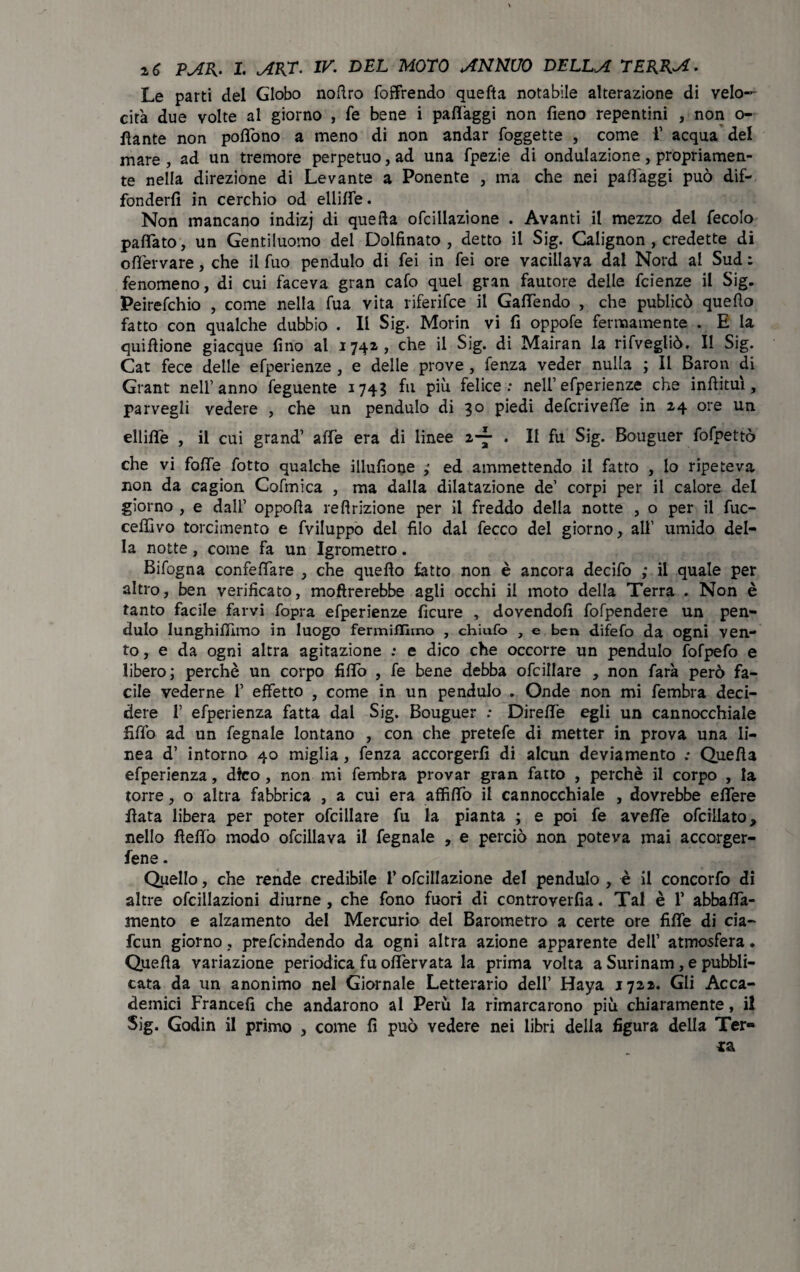 Le parti del Globo nodro {offrendo queda notabile alterazione di velo¬ cità due volte al giorno , fé bene i padàggi non fieno repentini , non o- fiante non pofiòno a meno di non andar foggette , come 1’ acqua del mare, ad un tremore perpetuo, ad una fpezie di ondulazione, propriamen¬ te nella direzione di Levante a Ponente , ma che nei padàggi può dif¬ fonderli in cerchio od ellide. Non mancano indizj di queda ofcillazione . Avanti il mezzo del fecolo pattato, un Gentiluomo del Dolfinato , detto il Sig. Calignon , credette di odervare, che il fuo pendulo di fei in fei ore vacillava dal Nord al Sud : fenomeno, di cui faceva gran cafo quel gran fautore delle fcienze il Sig. Peirefchio , come nella fua vita riferifce il Gadendo , che publicò quedo fatto con qualche dubbio . Il Sig. Morin vi fi oppofe fermamente . E la quidione giacque fino al 1741» che il Sig. di Mairan la rifvegliò. Il Sig. Cat fece delle efperienze , e delle prove , fenza veder nulla ; Il Baron di Grant nell’anno feguente 174? fu più felice: nell’efperienze che indimi, parvegli vedere , che un pendulo di 30 piedi defcrivede in 24 ore un ellide , il cui grand’ affé era di linee z-j . Il fu Sig. Bouguer fofpettò che vi folle fotto qualche illufione ,• ed ammettendo il fatto , lo ripeteva non da cagion Cofmica , ma dalla dilatazione de’ corpi per il calore del giorno , e dall’ oppoda redazione per il freddo della notte , o per il fuc- ceffivo torcimento e fviluppo del filo dai fecco del giorno, all’ umido del¬ la notte, come fa un Igrometro. Bifogna confelfare , che quedo latto non è ancora decifo ; il quale per altro, ben verificato, modrerebbe agli occhi il moto della Terra . Non è tanto facile farvi fopra efperienze flcure , dovendoli fofpendere un pen¬ dulo Iunghidimo in luogo fermifllmo , chiufo , e ben difefo da ogni ven¬ to, e da ogni altra agitazione : e dico che occorre un pendulo fofpefo e libero; perchè un corpo fidò , fe bene debba ofcillare , non farà però fa¬ cile vederne 1’ effetto , come in un pendulo . Onde non mi fembra deci¬ dere 1’ efperienza fatta dal Sig. Bouguer : Dirette egli un cannocchiale fidò ad un fegnale lontano , con che pretefe di metter in prova una li¬ nea d’ intorno 40 miglia, fenza accorgerli di alcun deviamento >• Queda efperienza, dico , non mi fembra provar gran fatto , perchè il corpo , la torre, o altra fabbrica , a cui era affidò il cannocchiale , dovrebbe elfere data libera per poter ofcillare fu la pianta ; e poi fe avede ofciilato, nello dedo modo ofcillava il fegnale , e perciò non poteva mai accorger- fene. Quello, che rende credibile 1’ ofcillazione del pendulo , è il concorfo di altre ofcillazioni diurne, che fono fuori di controverfia. Tal è V abbaia¬ mento e alzamento del Mercurio del Barometro a certe ore fide di eia- fcun giorno, prefeindendo da ogni altra azione apparente dell’ atmosfera. Queda variazione periodica fu olfervata la prima volta a Surinam, e pubbli¬ cata da un anonimo nel Giornale Letterario dell’ Haya 1721. Gli Acca¬ demici Francefi che andarono al Perù la rimarcarono più chiaramente, il Sig. Godin il primo , come fi può vedere nei libri della figura della Ter»