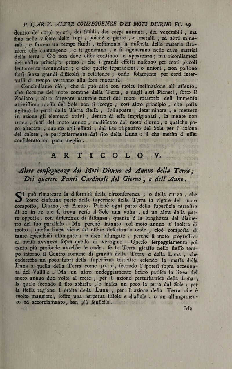 dentro de' corpi teneri, dei fluidi, dei corpi animati , dei vegetabili ; ma fino nelle vifcere delle rupi ,• poiché e pietre , e metalli , ed altri mine¬ rali , e furono un tempo fluidi , teflimonio la mifcella delle materie fira- niere che contengono , e fi generano , e fi rigenerano nelle cave matrici della terra . Ciò non deve eflèr continuo in apparenza ; ma ricordiamoci del noflro principio primo ; che i grandi effetti nafcono per moti piccoli lentamente accumulati ^ e che quefie feparazioni, o unioni , non poflòno farfi fenza grandi, difficoltà e refiflenze ; onde fidamente per certi inter¬ valli di tempo verranno alla loro maturità. Concludiamo ciò , che fi può dire con molta inclinazione all’ aflenfo, che ficcome del moto comune della Terta, e degli altri Pianeti , fotto il Zodiaco , altra forgente naturale fuori del moto rotatorio dell' immenfa attiviffima mafia del Sole non fi fcorge ,• così altro principio , che pofià. agitare le parti della Terra rtefia , Sviluppare , determinare , e mettere in azione gli elementi attivi , dentro di efia imprigionati , la mente non trova , fuori del moto annuo , modificato dal moto diurno, e qualche po¬ co alterato , quanto agli effetti , dal fito rifpettivo del Sole per- 1’ azione del calore , e particolarmente dal fito della Luna : il che merita d* efièr confiderato un poco meglio . ARTICOLO V. Altre corifeguewze dei Moti Diurno ed Annuo della Terra; Dei quattro Punti Cardinali del Giorno 3 e dell’ Anno. SI può rimarcare la diformità della circonferenza , o della curva , che fcorre ciafcuna parte della fuperfizie della Terra in vigore del moto compofìo, Diurno, ed Annuo. Poiché ogni parte della fuperfizie terreftre di iz in iz ore fi trova verfo il Sole una volta , ed un altra dalla par¬ te oppofla, con differenza di diflanza, quanta è la lunghezza del diame¬ tro del fuo parallelo . Ma perchè intanto col moto annuo $’ inoltra dì molto , quella linea viene ad efiere defcritta a onde , cioè comporta di tante epicicloidi allungate ; e dico allungate , perchè il moto progreflìvò di molto avvanza fopra quello di vertigine . Quello ferpeggiamento poi tanto più profonde avrebbe le onde, fe la Terra giraffe nello ftefiò tem¬ po intorno il Centro comune di gravità della Terra e della Luna , che caderebbe un poco fuori della fuperfizie terrefire efiendo la mafia della Luna a quella della Terra come 50. 1, fecondo f ipotefi fopra accenna¬ ta del Vallifio . Ma un altro ondeggiamento ficuro patifce la linea de! moto annuo due volte al mefe , per 1’ azione perturbatrice della Luna , la quale fecondo il fito abbafia , o inalza un poco la terra dal Sole ; per la rtefia ragione X orbita della Luna , per 1’ azione della Terra che è molto maggiore, foffre una perpetua firtole e diartole , o un allungamene io ed accorciamento ; ben più fenfibile » Ma