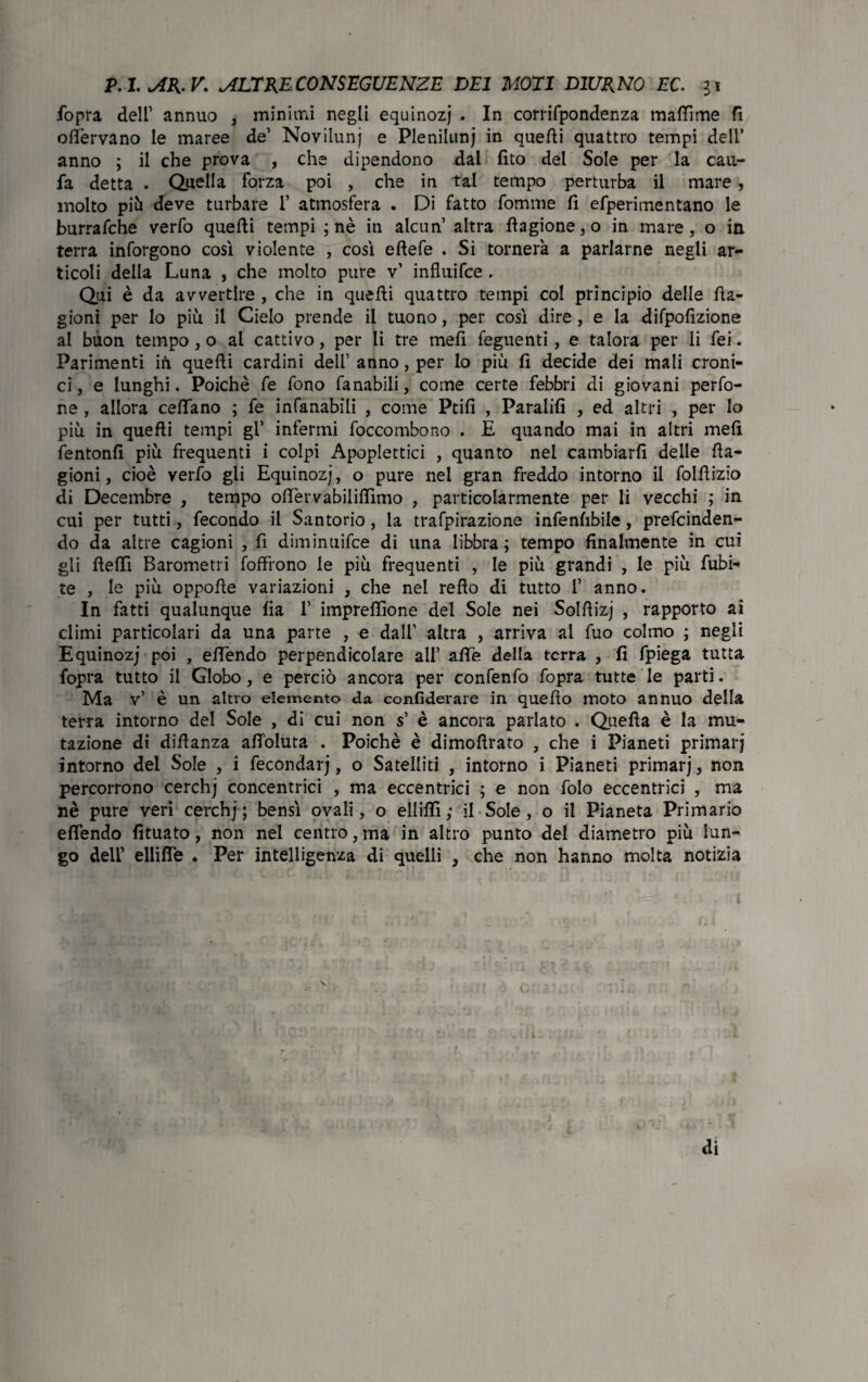 fopra dell’ annuo , minimi negli equinozj . In corrifpondenza mafTìme fi oflervano le maree de’ Novilunj e Pleniluni in quelli quattro tempi dell’ anno ; il che prova , che dipendono dal fito del Sole per la cau- fa detta . duella forza poi , che in tal tempo perturba il mare, molto più deve turbare 1’ atmosfera . Di fatto fonarne fi efperimentano le burrafche verfo quelli tempi ; nè in alcun’ altra llagione,o in mare, o in terra inforgono così violente , così elìefe . Si tornerà a parlarne negli ar¬ ticoli della Luna , che molto pure v’ influifce . Qui è da avvertire , che in quelli quattro tempi col principio delle fia- gioni per lo più il Cielo prende il tuono, per così dire, e la difpofizione al buon tempo, o al cattivo, per li tre meli feguenti, e talora per li fei. Parimenti in quelli cardini dell’ anno, per Io più fi decide dei mali croni¬ ci, e lunghi. Poiché fe fono fanabili, come certe febbri di giovani perfo- ne , allora celiano ; fe infanabili , come Ptifi , Paratifi , ed altri , per lo più in quefli tempi gl’ infermi foccombono . E quando mai in altri meli fentonfi più frequenti i colpi Apoplettici , quanto nel cambiarli delle fla- gioni, cioè verfo gli Equinozj, o pure nel gran freddo intorno il follìizio di Decembre , tempo ofiervabilifiìmo , particolarmente per li vecchi ; in cui per tutti, fecondo il San torio, la trafpirazione infenfibile, prefcinden- do da altre cagioni , fi diminuifce di una libbra ; tempo finalmente in cui gli fielfi Barometri foffìono le più frequenti , le più grandi , le più fubi- te , le più oppolle variazioni , che nel relìo di tutto 1’ anno. In fatti qualunque fia 1’ imprefiìone del Sole nei Sollìizj , rapporto ai climi particolari da una parte , e dall’ altra , arriva al fuo colmo ; negli Equinozj poi , efiendo perpendicolare all’ alle della terra , fi fpiega tutta fopra tutto il Globo, e perciò ancora per confenfo fopra tutte le parti. Ma v’ è un altro elemento da confiderare in quello moto annuo della terra intorno del Sole , di cui non s’ è ancora parlato . Quella è la mu¬ tazione di dilìanza afioluta . Poiché è dimollrato , che i Pianeti primarj intorno del Sole , i fecondar), o Satelliti , intorno i Pianeti primarj, non percorrono cerchj concentrici , ma eccentrici ; e non folo eccentrici , ma nè pure veri cerchj; bensì ovali, o elliflì; il Sole, o il Pianeta Primario efiendo fituato, non nel centro, ma in altro punto del diametro più lun¬ go dell’ ellifie . Per intelligenza di quelli , che non hanno molta notizia