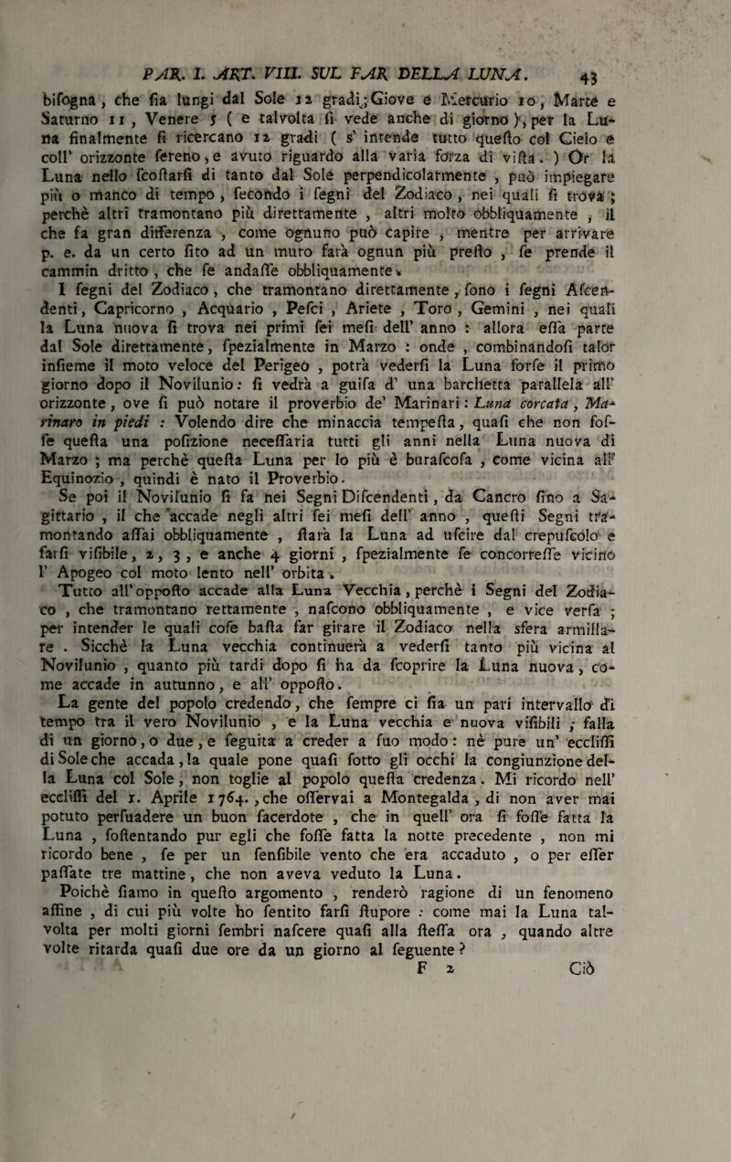 bifogna , che fia lungi dal Sale n gradi;Giove e Mercurio io, Marte e Saturno 11 , Venere 5 ( e talvolta fi vede anche di giorno)', per la Lu- ita finalmente fi ricercano iz gradi ( s’ intende tutto quello col Cielo e coll’ orizzonte fereno,e avuto riguardo alla varia forza dì villa. ) Or la Luna nello follarli di tanto dal Sole perpendicolarmente -, può impiegare più o manco di tempo , fecondo i fegni del Zodiaco , nei quali fi tròvà ; perchè altri tramontano più direttamente , altri molto obbliquamente , il che fa gran differenza , come ognuno può capire , mentre per arrivare p. e. da un certo fitò ad un muro farà ognun più prefto , fe prende il cammin dritto , che fe andafiè obbliquamente % I fegni del Zodiaco, che tramontano direttamente, fono i fegni Afcen- denti, Capricorno , Acquario , Pefci , Ariete , Toro, Gemini , nei quali la Luna nuova fi trova nei primi fei meli dell’ anno : allora effa parte dal Sole direttamente, fpezialmente in Marzo ; onde , combinandoli talor infieme il moto veloce del Perigeo , potrà vederfi la Luna forfè il primo giorno dopo il Novilunio: fi vedrà a guifa d’ una barchetta parallela all' orizzonte , ove fi può notare il proverbio de’ Marinari : Luna corcata , Ma* rinato in piedi : Volendo dire che minaccia tempefia, quali che non fof- fe quella una pofizione neceffaria tutti gli anni nella Luna nuova di Marzo ; ma perchè quella Luna per lo più è burafcofa , come vicina all? Equinozio , quindi è nato il Proverbiò. Se poi il Novilunio fi fa nei Segni Difendenti, da Cancro fino a Sa¬ gittario , il che accade negli altri fei mefi dell’ anno , quelli Segni tra¬ montando aliai obbliquamente , ffarà la Luna ad ufcire dal erepufeólo e farli vifibile, z, 3, e anche 4 giorni , fpezialmente fe concorrere vicino 1’ Apogeo col moto lento nell’ orbita . Tutto all’oppofto accade alla Luna Vecchia, perchè i Segni del Zodia¬ co , che tramontano rettamente , nafcono obbliquamente , e vice verfa ; per intender le quali cofe balla far girare il Zodiaco nella sfera armiila¬ re . Sicché la Luna vecchia continuerà a vederfi tanto più vicina al Novilunio , quanto più tardi dopo fi ha da fcoprire la Luna nuova, co¬ me accade in autunno, e all’ oppoflo. La gente del popolo credendo, che fempre ci fia un pari intervallo d'ì tempo tra il vero Novilunio , e la Luna vecchia e nuova vifibili ; falla di un giorno, o due, e fegurta a creder a fuo modo : nè pure un’ ecclilfi di Sole che accadala quale pone quafi fotto gli occhi la congiunzione del¬ la Luna col Sole, non toglie al popolo quella credenza. Mi ricordo nell’ ecclilfi del 1. Aprile 1764. , che offervai a Montegalda , di non aver mai potuto perfuadere un buon facerdote , che in quell’ ora lì folle fatta la Luna , follentando pur egli che folle fatta la notte precedente , non mi ricordo bene , fe per un fenfibile vento che era accaduto , o per efier pallate tre mattine, che non aveva veduto la Luna. Poiché fiamo in quello argomento , renderò ragione di un fenomeno affine , di cui più volte ho fentito farli llupore : come mai la Luna tal¬ volta per molti giorni fembri nafcere quafi alla llelfa ora , quando altre volte ritarda quali due ore da un giorno al feguente ? F z Ciò