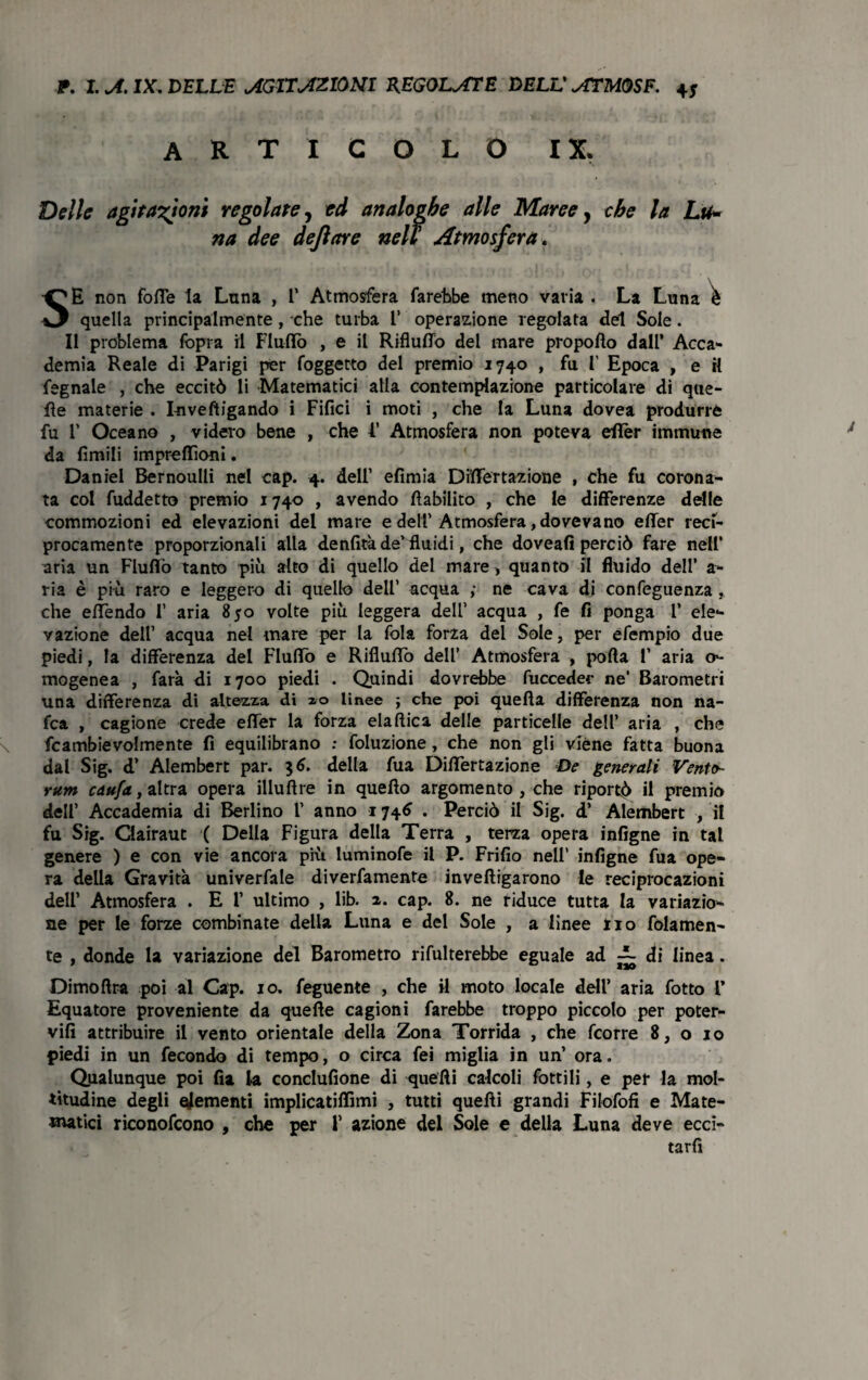 ART ICOLO IX. Delle agitazioni regolate, ed analoghe alle Maree, che la Lai* na dee dejlare nell Atmosfera. SE non fotte la Luna , 1’ Atmosfera farebbe meno varia . La Luna è quella principalmente, che turba 1’ operazione regolata del Sole. Il problema fopra il Flutto , e il RiflulTo del mare propofto dall’ Acca¬ demia Reale di Parigi per foggetto del premio 1740 , fu 1’ Epoca , e il fegnale , che eccitò li Matematici alla contemplazione particolare di que¬ lle materie . Iuveftigando i Filici i moti , che la Luna dovea produrre fu 1’ Oceano , videro bene , che 1’ Atmosfera non poteva etter immune da limili impreffìoni. Daniel Bernoulli nel cap. 4. dell’ efimia DittTertazione , che fu corona¬ ta col fuddetto premio 1740 , avendo Inabilito , che le differenze delle commozioni ed elevazioni del mare e dell’Atmosfera, dovevano etter reci¬ procamente proporzionali alla denfità de’ fluidi, che doveafi perciò fare nell’ aria un Flutto tanto più alto di quello del mare , quanto il fluido dell’ a- ria è più raro e leggero di quello dell’ acqua ; ne cava di confeguenza , che ettendo 1’ aria 850 volte più leggera dell’ acqua , fe fi ponga 1’ ele¬ vazione dell’ acqua nel mare per la fola forza del Sole, per efempio due piedi, la differenza del Flutto e Rifluttò dell’ Atmosfera , porta 1’ aria o- mogenea , farà di 1700 piedi . Quindi dovrebbe fuccedec ne’ Barometri una differenza di altezza di 10 linee ; che poi quella differenza non na- fca , cagione crede etter la forza elaftica delle particelle dell’ aria , che fcambievolmente fi equilibrano : foluzione, che non gli viene fatta buona dal Sig. d’ Alembert par. 36. della fua DittTertazione De generali Vento- rum cau/a, altra opera illuftre in quello argomento , che riporti il premio dell’ Accademia di Berlino 1’ anno 1746 . Perciò il Sig. d’ Alembert , il fu Sig. Clairaut ( Della Figura della Terra , terza opera infigne in tal genere ) e con vie ancora più Iuminofe il P. Frifio nell’ infigne fua ope¬ ra della Gravità univerfale diverfamente invelligarono le reciprocazioni dell’ Atmosfera . E 1’ ultimo , lib. z. cap. 8. ne riduce tutta la variazio¬ ne per le forze combinate della Luna e del Sole , a linee rio folamen- te , donde la variazione del Barometro rifulterebbe eguale ad ~ di linea. Dimoftra poi al Cap. io. feguente , che il moto locale dell’ aria fotto 1’ Equatore proveniente da quelle cagioni farebbe troppo piccolo per poter- vifi attribuire il vento orientale della Zona Torrida , che fcorre 8, o io piedi in un fecondo di tempo, o circa fei miglia in un’ ora. Qualunque poi fia la conclufione di quelli calcoli lottili, e per la mol¬ titudine degli elementi implicatiffimi , tutti quelli grandi Filofofi e Mate- *natici riconofcono , che per 1’ azione del Sole e della Luna deve ecci¬ tarli